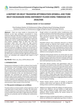 International Research Journal of Engineering and Technology (IRJET) e-ISSN: 2395-0056
Volume: 10 Issue: 01 | Jan 2023 www.irjet.net p-ISSN: 2395-0072
© 2022, IRJET | Impact Factor value: 7.529 | ISO 9001:2008 Certified Journal | Page 24
A REPORT ON HEAT TRANSFER OPTIMIZATION OFSHELL AND TUBE
HEAT EXCHANGER USING DIFFERENT FLUIDS USING THROUGH CFD
ANALYSIS
Kolukula Satish1, R. Vara Lakshmi2
1Post Graduate Student, Sri Venkateswara College of Engineering & Technology, Etcherla
2Assistant Professor, Sri Venkateswara College of Engineering & Technology, Etcherla
---------------------------------------------------------------------***---------------------------------------------------------------------
Abstract - There are many models to characterize the
behavior of the heat exchangers encountered in many
industries. Shell and Tube heat exchangers are having special
importance in boilers, oilcoolers, condensers, andpre -heaters.
They are also widely used in process applicationsaswellas the
refrigeration and air conditioning industry. The robustness
and medium weighted shape of Shell and Tube heat
exchangers make them well suited for high pressure
operations. In this present work, three types of fluids are
considered such as water, SiO2 and Al2O3 nano particles.
Thermal properties of different volume of concentration of
nano particles are calculated theoretically to run theanalysis.
CATIA software is used to create the model and analysis have
been performed in solid works flow simulation software. From
the CFD results, overall heat transfer, effectiveness andfriction
factor are calculated and compared with respect to the
velocity.
Key Words: Water, sio2, Al2o3, CATIA software, CFD
1. INTRODUCTION
Using passive techniques in order to enhance heat transfer
characteristics in heat exchangerasbeenaninterestingtopic
for scientists and researchers during recent decades.
Numerical and experimental studieshavebeenconducted in
order to improve heat transferred by these techniques. The
demand of reduction of the cost and dimensions of heat
exchanger has motivated the searchers to investigate
different ways of heat transfer enhancement. Passive heat
transfer enhancement techniques are mostly preferred due
to their simplicity and applicability in many applications.
Furthermore, in passive techniques, there is no need of any
external power input except to move the fluid.
1.1 The passive techniques are as follows
Treated surfaces are heat transfer surfaces that have a fine
scale altercation to their finish or coating. The altercation
could be continuous or discontinuous, where the roughness
is much smaller than what affects single-phase heat transfer
and they are primarily used for boiling and condensation
duties
Rough surfaces are generally surface modifications that
promote turbulence in the flow field, primaryinsinglephase
flows and do not increase the heat transfer surface area.
Their geometric features range from random sand-grain
roughness to discrete three dimensional surface
protuberances.
Extended surfaces more commonly referred to as finned
surfaces provide an effective heat transfer surface area
enlargement. Plain fins have been used routinely in many
heat exchangers. The newer developments, however have
led to modified finned surfacesthat also tend to improve the
heat transfer coefficients by disturbing the flow field in
addition to increasing the surface area.
 Displaced enhancements devices are inserts that are used
primarily in confined forced convection and they improve
energy transport indirectly at the heat exchange surface by
displacing the fluid from the heated or cooled surface of the
duct with bulk fluid from the core flow.
 Swirl flow devices produce and superimpose swirl or
secondary recirculation on the axial flow in a channel. They
include helical strip or cored screw-type tube inserts ,ducts,
and various forms of altered (tangential to axial direction )
flow arrangements , and they can be used for single –phase
as well as two- phase flows Coiled tubes are what the name
suggests, and they lead to relatively more compact heat
flows in either a dilute phase (gas-solid suspensions) or
dense phase(fluidized beds). Vortices,whichpromotehigher
heat transfer heat coefficientsinsinglephaseflowsaswell as
in most regions of boiling.
 Surface tension devices consist of wicking or grooved
surfaces, which direct and improve the flow of liquid to
boiling surfaces and from condensing surfaces.
 Additives for liquids include the addition of solid particles,
soluble trace additives, and gas bubbles in single–phase
flows, and gas bubbles in single –phase flows, and trace
additives ,which usually depress the surface tension of
liquid, for boiling systems.
 Additives for gases include liquid droplets or solid particles,
which are introduced in single-phase gas flows in either a
 