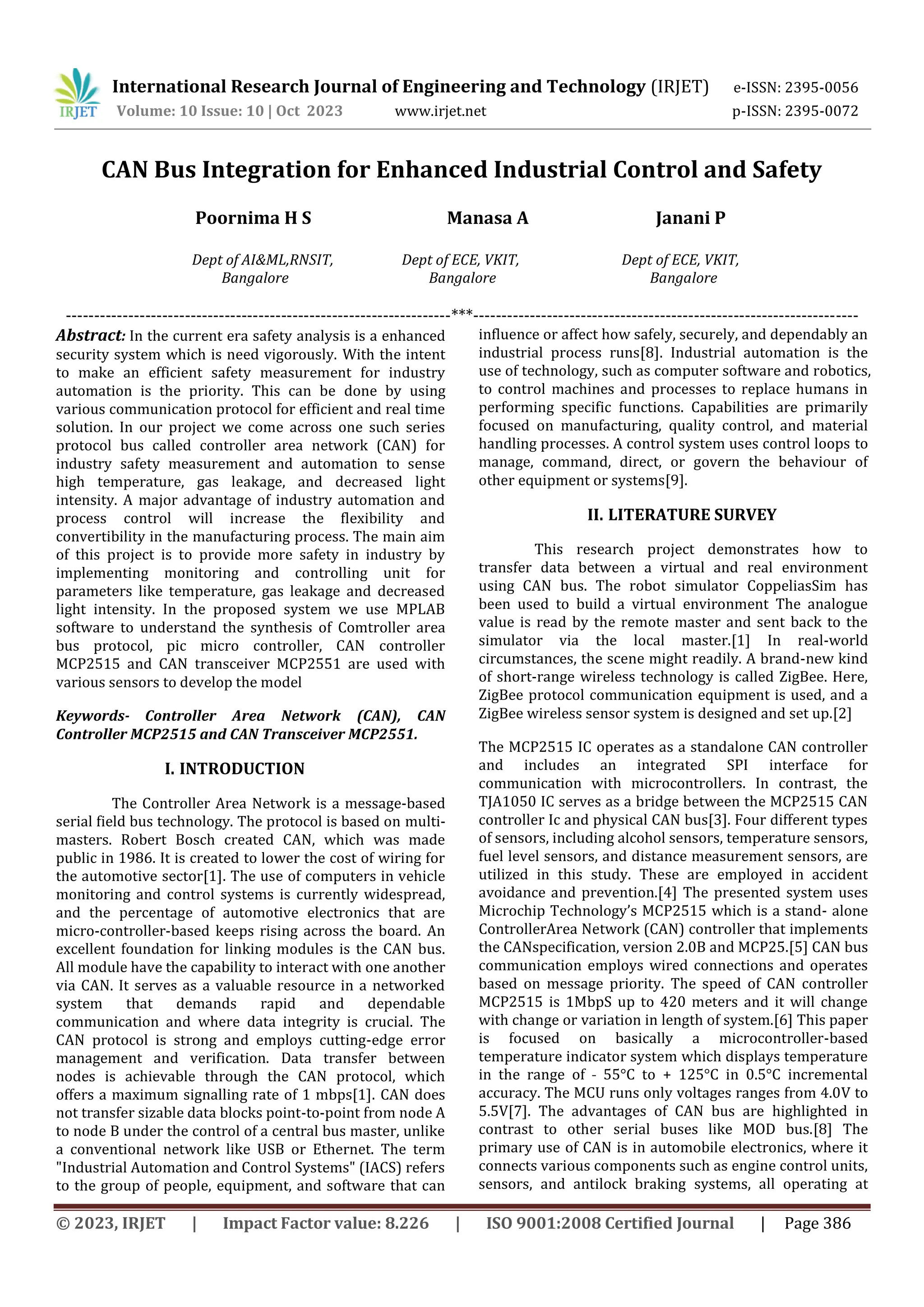 © 2023, IRJET | Impact Factor value: 8.226 | ISO 9001:2008 Certified Journal | Page 386
CAN Bus Integration for Enhanced Industrial Control and Safety
Poornima H S Manasa A Janani P
Dept of AI&ML,RNSIT, Dept of ECE, VKIT, Dept of ECE, VKIT,
Bangalore Bangalore Bangalore
--------------------------------------------------------------------***--------------------------------------------------------------------
Abstract: In the current era safety analysis is a enhanced
security system which is need vigorously. With the intent
to make an efficient safety measurement for industry
automation is the priority. This can be done by using
various communication protocol for efficient and real time
solution. In our project we come across one such series
protocol bus called controller area network (CAN) for
industry safety measurement and automation to sense
high temperature, gas leakage, and decreased light
intensity. A major advantage of industry automation and
process control will increase the flexibility and
convertibility in the manufacturing process. The main aim
of this project is to provide more safety in industry by
implementing monitoring and controlling unit for
parameters like temperature, gas leakage and decreased
light intensity. In the proposed system we use MPLAB
software to understand the synthesis of Comtroller area
bus protocol, pic micro controller, CAN controller
MCP2515 and CAN transceiver MCP2551 are used with
various sensors to develop the model
Keywords- Controller Area Network (CAN), CAN
Controller MCP2515 and CAN Transceiver MCP2551.
I. INTRODUCTION
The Controller Area Network is a message-based
serial field bus technology. The protocol is based on multi-
masters. Robert Bosch created CAN, which was made
public in 1986. It is created to lower the cost of wiring for
the automotive sector[1]. The use of computers in vehicle
monitoring and control systems is currently widespread,
and the percentage of automotive electronics that are
micro-controller-based keeps rising across the board. An
excellent foundation for linking modules is the CAN bus.
All module have the capability to interact with one another
via CAN. It serves as a valuable resource in a networked
system that demands rapid and dependable
communication and where data integrity is crucial. The
CAN protocol is strong and employs cutting-edge error
management and verification. Data transfer between
nodes is achievable through the CAN protocol, which
offers a maximum signalling rate of 1 mbps[1]. CAN does
not transfer sizable data blocks point-to-point from node A
to node B under the control of a central bus master, unlike
a conventional network like USB or Ethernet. The term
"Industrial Automation and Control Systems" (IACS) refers
to the group of people, equipment, and software that can
influence or affect how safely, securely, and dependably an
industrial process runs[8]. Industrial automation is the
use of technology, such as computer software and robotics,
to control machines and processes to replace humans in
performing specific functions. Capabilities are primarily
focused on manufacturing, quality control, and material
handling processes. A control system uses control loops to
manage, command, direct, or govern the behaviour of
other equipment or systems[9].
II. LITERATURE SURVEY
This research project demonstrates how to
transfer data between a virtual and real environment
using CAN bus. The robot simulator CoppeliasSim has
been used to build a virtual environment The analogue
value is read by the remote master and sent back to the
simulator via the local master.[1] In real-world
circumstances, the scene might readily. A brand-new kind
of short-range wireless technology is called ZigBee. Here,
ZigBee protocol communication equipment is used, and a
ZigBee wireless sensor system is designed and set up.[2]
The MCP2515 IC operates as a standalone CAN controller
and includes an integrated SPI interface for
communication with microcontrollers. In contrast, the
TJA1050 IC serves as a bridge between the MCP2515 CAN
controller Ic and physical CAN bus[3]. Four different types
of sensors, including alcohol sensors, temperature sensors,
fuel level sensors, and distance measurement sensors, are
utilized in this study. These are employed in accident
avoidance and prevention.[4] The presented system uses
Microchip Technology’s MCP2515 which is a stand- alone
ControllerArea Network (CAN) controller that implements
the CANspecification, version 2.0B and MCP25.[5] CAN bus
communication employs wired connections and operates
based on message priority. The speed of CAN controller
MCP2515 is 1MbpS up to 420 meters and it will change
with change or variation in length of system.[6] This paper
is focused on basically a microcontroller-based
temperature indicator system which displays temperature
in the range of ˗ 55°C to + 125°C in 0.5°C incremental
accuracy. The MCU runs only voltages ranges from 4.0V to
5.5V[7]. The advantages of CAN bus are highlighted in
contrast to other serial buses like MOD bus.[8] The
primary use of CAN is in automobile electronics, where it
connects various components such as engine control units,
sensors, and antilock braking systems, all operating at
International Research Journal of Engineering and Technology (IRJET) e-ISSN: 2395-0056
Volume: 10 Issue: 10 | Oct 2023 www.irjet.net p-ISSN: 2395-0072
 