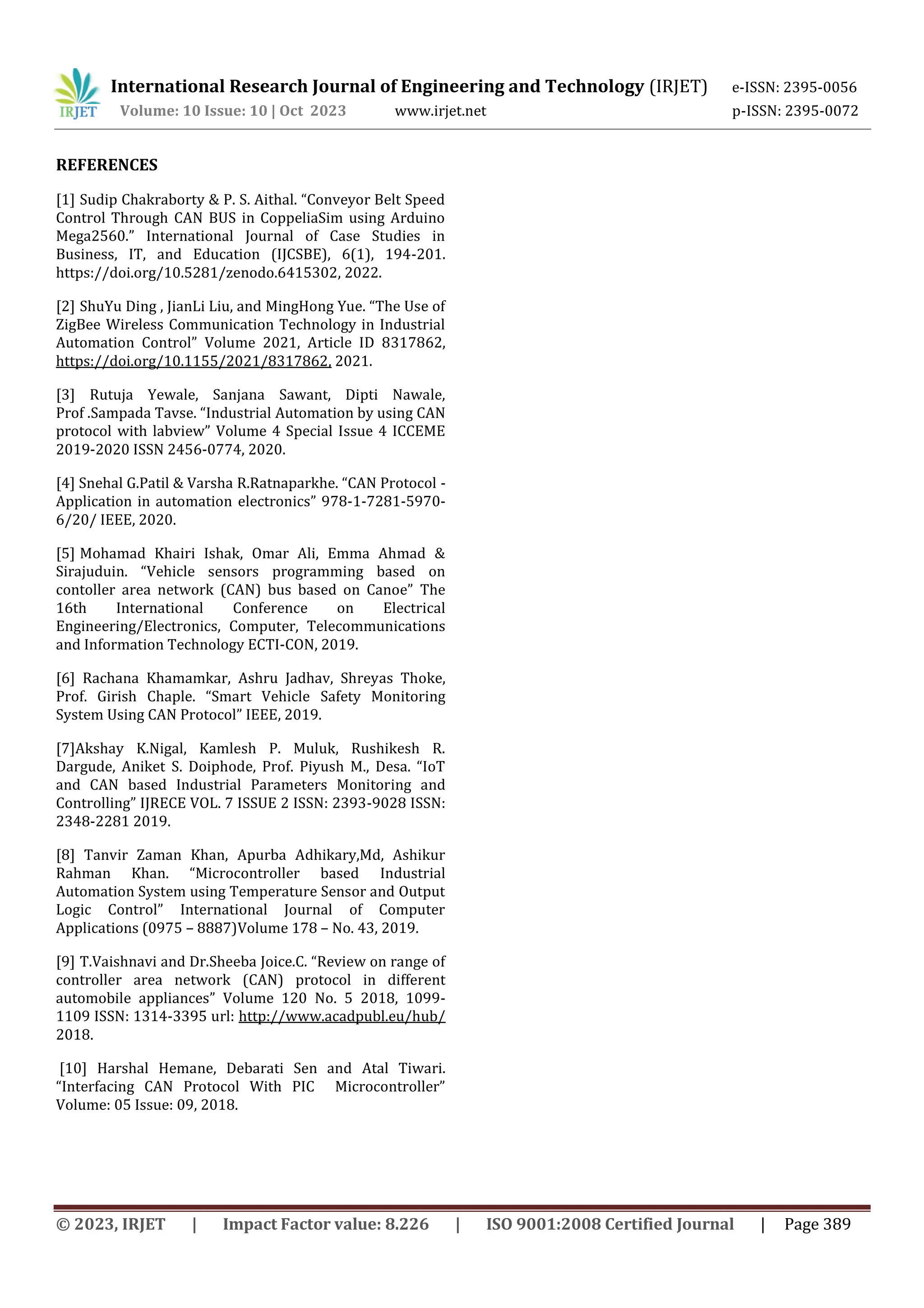 International Research Journal of Engineering and Technology (IRJET) e-ISSN: 2395-0056
Volume: 10 Issue: 10 | Oct 2023 www.irjet.net p-ISSN: 2395-0072
© 2023, IRJET | Impact Factor value: 8.226 | ISO 9001:2008 Certified Journal | Page 389
REFERENCES
[1] Sudip Chakraborty & P. S. Aithal. “Conveyor Belt Speed
Control Through CAN BUS in CoppeliaSim using Arduino
Mega2560.” International Journal of Case Studies in
Business, IT, and Education (IJCSBE), 6(1), 194-201.
https://doi.org/10.5281/zenodo.6415302, 2022.
[2] ShuYu Ding , JianLi Liu, and MingHong Yue. “The Use of
ZigBee Wireless Communication Technology in Industrial
Automation Control” Volume 2021, Article ID 8317862,
https://doi.org/10.1155/2021/8317862, 2021.
[3] Rutuja Yewale, Sanjana Sawant, Dipti Nawale,
Prof .Sampada Tavse. “Industrial Automation by using CAN
protocol with labview” Volume 4 Special Issue 4 ICCEME
2019-2020 ISSN 2456-0774, 2020.
[4] Snehal G.Patil & Varsha R.Ratnaparkhe. “CAN Protocol -
Application in automation electronics” 978-1-7281-5970-
6/20/ IEEE, 2020.
[5] Mohamad Khairi Ishak, Omar Ali, Emma Ahmad &
Sirajuduin. “Vehicle sensors programming based on
contoller area network (CAN) bus based on Canoe” The
16th International Conference on Electrical
Engineering/Electronics, Computer, Telecommunications
and Information Technology ECTI-CON, 2019.
[6] Rachana Khamamkar, Ashru Jadhav, Shreyas Thoke,
Prof. Girish Chaple. “Smart Vehicle Safety Monitoring
System Using CAN Protocol” IEEE, 2019.
[7]Akshay K.Nigal, Kamlesh P. Muluk, Rushikesh R.
Dargude, Aniket S. Doiphode, Prof. Piyush M., Desa. “IoT
and CAN based Industrial Parameters Monitoring and
Controlling” IJRECE VOL. 7 ISSUE 2 ISSN: 2393-9028 ISSN:
2348-2281 2019.
[8] Tanvir Zaman Khan, Apurba Adhikary,Md, Ashikur
Rahman Khan. “Microcontroller based Industrial
Automation System using Temperature Sensor and Output
Logic Control” International Journal of Computer
Applications (0975 – 8887)Volume 178 – No. 43, 2019.
[9] T.Vaishnavi and Dr.Sheeba Joice.C. “Review on range of
controller area network (CAN) protocol in different
automobile appliances” Volume 120 No. 5 2018, 1099-
1109 ISSN: 1314-3395 url: http://www.acadpubl.eu/hub/
2018.
[10] Harshal Hemane, Debarati Sen and Atal Tiwari.
“Interfacing CAN Protocol With PIC Microcontroller”
Volume: 05 Issue: 09, 2018.
 