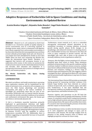 © 2023, IRJET | Impact Factor value: 8.226 | ISO 9001:2008 Certified Journal | Page 397
Adaptive Responses of Escherichia Coli to Space Conditions and Analog
Environments: An Updated Review
Acatzin Benítez-Salgado1, Alejandra Nuño-Bonales2, Angel Nuño-Bonales3, Amanda O. Gomez
Gonzalez4
1 Student, Universidad Autónoma del Estado de México, State of Mexico, Mexico
2 Student, Universidad Guadalajara Lamar, Jalisco, Mexico
3 Director of Public Health Policy , Secretaría de Salud Jalisco, Jalisco, Mexico
4 Space Consultant, Independent, Mexico City, Mexico
---------------------------------------------------------------------***---------------------------------------------------------------------
Abstract - Research on E. coli conducted on Earth have
identified it as a bacterium capable of rapidly adapting to
various environments, such as a free-living organism, in
drainage strains, water, and as a commensal in the digestive
tract, blood, urogenital tract, and secondary environments. It
has been determined that the most populated areas and those
at lower altitudes present higher levels of E. coli. However, E.
coli samples have been identified from 2610m to more than
5000m above sea level, even surpassing the Kármán line,
within the International Space Station. Therefore, it is
suggested that bacteria will accompany humans in our
exploration of the cosmos. In this review, we summarize the
results of recent research on the relationshipbetweenhumans
and microbes, their alteration and adaptation in a
microgravity environment, their presence instrategicareasof
Mexico, and examine prospects.
Key Words: Escherichia coli, Space, Analog
environments.
1.INTRODUCTION
Microbial surveillance and health monitoring in upcoming
space exploration missions will be fundamental for the
safety of astronaut crews, as bacteria will accompany us to
space [1]. Both human physiology and microbial
communities will adapt to the various conditions of
spaceflight [2], particularly those that are part of our
microbiota. Escherichia coli is of special interest because,
even under the strictly controlled conditions of an isolation
and confinement environment like space, the human gut
microbiota is intrinsically dynamic [3].
E. Coli is a facultative anaerobic bacterium, primarily
implicated in gastrointestinal infections and highly
adaptable to environmental changes.Ithasbeenidentifiedin
water from 2,610m to over 5,000m above sea level onEarth.
Studies have shown its optimal growthtemperaturerange to
be between 35-43ºC, with the capability to survive
temperatures exceeding 50ºC [4]. Additionally, there is
evidence suggesting an exponential increase in its growth
rate in space [5]."
Furthermore, recent research on E. coli in a controlled
microgravity environment showed alterations in its
metabolism secondary to ionizing radiation, increased
growth during specific phases [6–8], changes in its
morphology, and enhanced resistance to attacking factors
[9]. A thirteenfold increase was observed in the final cell
count in space compared to ground controls, and the
spaceflight cells were able to grow in the presence of
normally inhibitory levels of gentamicin sulfate [1].
However, after the flights, various mutations in E. coli were
identified upon their return to Earth. These mutations
exhibited variations based on the specific conditionsand the
timeframe studied. In different mission scenarios, multiple
space factors influencedthe bacteria intermsofmorphology,
function, and resistance, leading to a diverse range of
mutation types and frequencies [10]. This suggestsa need to
investigate the short- and long-term effects ofE.coliinspace
and the potential health implications it may have for future
space missions.
The International Space Station(ISS)providesaninvaluable
testing ground for measuring microbial resilience [11].
Indeed, fungi biofilms have been detected on various
surfaces of spacecraft, such as windows, pipes, and cables
[12] Furthermore, it has been identified that the
microgravity condition can modifymicrobial characteristics,
gene expressions, and biofilm formation [13].
However, logistics and operations on the ISS limit the
collection of samples bothin quantityandfrequency.Forthis
reason, it's essential to study Earth's analog environments,
such as high-altitude locations and spaces involved in space
mission preparations, like spacecraft assembly cleanrooms.
It's crucial to start characterizing the presence of microbes
and their impact on human health.
In this preliminary review, we delve into the latest research
on E. coli's adaptation and changes in space, and its
interactions with humans. We leverage insights from its
presence in key analog research zones in Mexico and
highlight prospective avenues for future study.
International Research Journal of Engineering and Technology (IRJET) e-ISSN: 2395-0056
Volume: 10 Issue: 10 | Oct 2023 www.irjet.net p-ISSN: 2395-0072
 