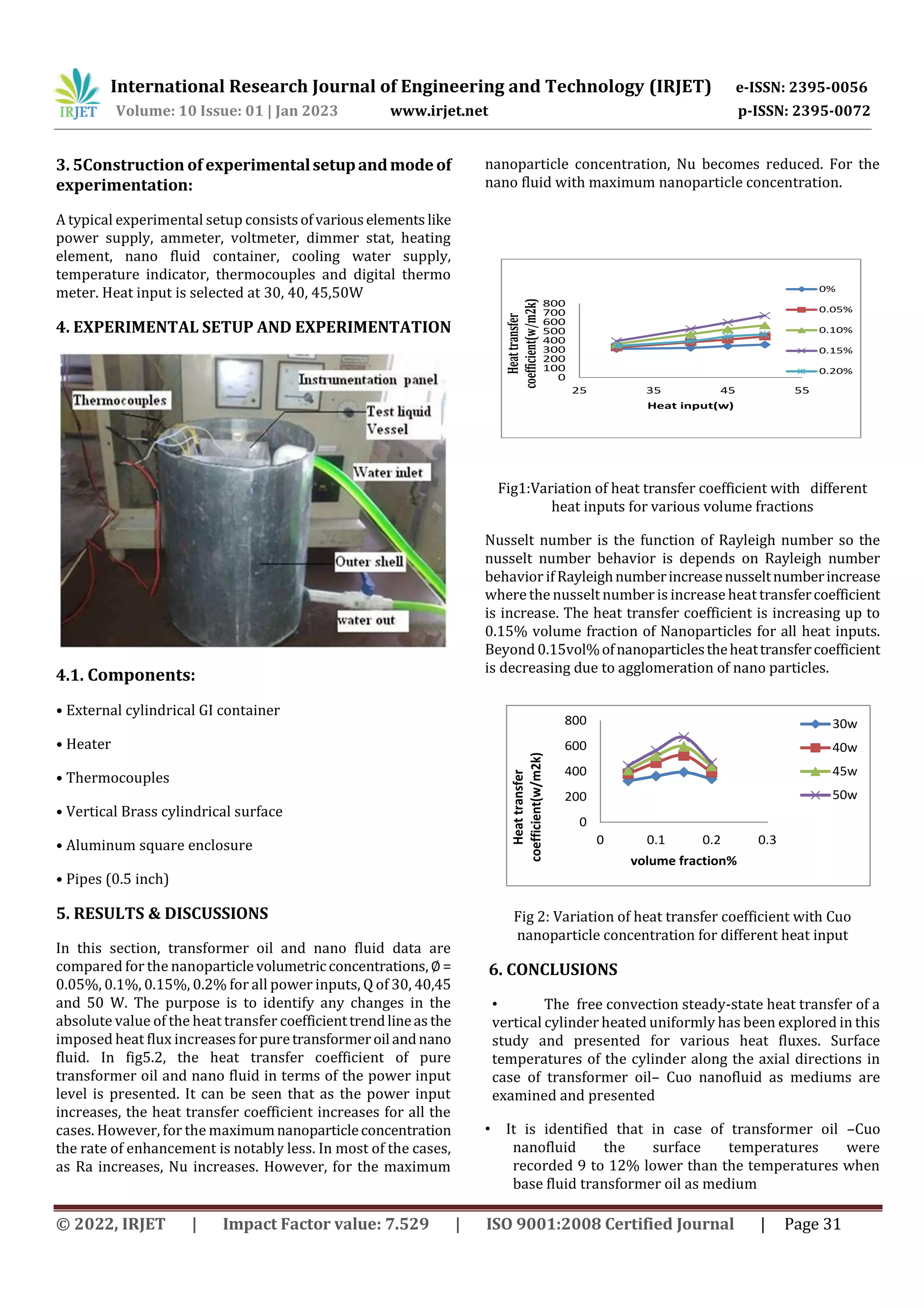 International Research Journal of Engineering and Technology (IRJET) e-ISSN: 2395-0056
Volume: 10 Issue: 01 | Jan 2023 www.irjet.net p-ISSN: 2395-0072
© 2022, IRJET | Impact Factor value: 7.529 | ISO 9001:2008 Certified Journal | Page 31
3. 5Construction of experimentalsetupandmodeof
experimentation:
A typical experimental setup consistsofvariouselements like
power supply, ammeter, voltmeter, dimmer stat, heating
element, nano fluid container, cooling water supply,
temperature indicator, thermocouples and digital thermo
meter. Heat input is selected at 30, 40, 45,50W
4. EXPERIMENTAL SETUP AND EXPERIMENTATION
4.1. Components:
• External cylindrical GI container
• Heater
• Thermocouples
• Vertical Brass cylindrical surface
• Aluminum square enclosure
• Pipes (0.5 inch)
5. RESULTS & DISCUSSIONS
In this section, transformer oil and nano fluid data are
compared for the nanoparticlevolumetric concentrations, ∅=
0.05%, 0.1%, 0.15%, 0.2% for all power inputs, Q of 30, 40,45
and 50 W. The purpose is to identify any changes in the
absolute value of the heat transfer coefficienttrendlineas the
imposed heat flux increasesforpuretransformeroil andnano
fluid. In fig5.2, the heat transfer coefficient of pure
transformer oil and nano fluid in terms of the power input
level is presented. It can be seen that as the power input
increases, the heat transfer coefficient increases for all the
cases. However, for the maximumnanoparticleconcentration
the rate of enhancement is notably less. In most of the cases,
as Ra increases, Nu increases. However, for the maximum
nanoparticle concentration, Nu becomes reduced. For the
nano fluid with maximum nanoparticle concentration.
0
100
200
300
400
500
600
700
800
25 35 45 55
Heat
transfer
coefficient(w/m2k)
Heat input(w)
0%
0.05%
0.10%
0.15%
0.20%
Fig1:Variation of heat transfer coefficient with different
heat inputs for various volume fractions
Nusselt number is the function of Rayleigh number so the
nusselt number behavior is depends on Rayleigh number
behavior if Rayleighnumberincreasenusseltnumberincrease
where the nusselt number is increase heat transfercoefficient
is increase. The heat transfer coefficient is increasing up to
0.15% volume fraction of Nanoparticles for all heat inputs.
Beyond 0.15vol%ofnanoparticlestheheattransfercoefficient
is decreasing due to agglomeration of nano particles.
0
200
400
600
800
0 0.1 0.2 0.3
Heat
transfer
coefficient(w/m2k)
volume fraction%
30w
40w
45w
50w
Fig 2: Variation of heat transfer coefficient with Cuo
nanoparticle concentration for different heat input
6. CONCLUSIONS
• The free convection steady-state heat transfer of a
vertical cylinder heated uniformly has been explored in this
study and presented for various heat fluxes. Surface
temperatures of the cylinder along the axial directions in
case of transformer oil– Cuo nanofluid as mediums are
examined and presented
• It is identified that in case of transformer oil –Cuo
nanofluid the surface temperatures were
recorded 9 to 12% lower than the temperatures when
base fluid transformer oil as medium
 
