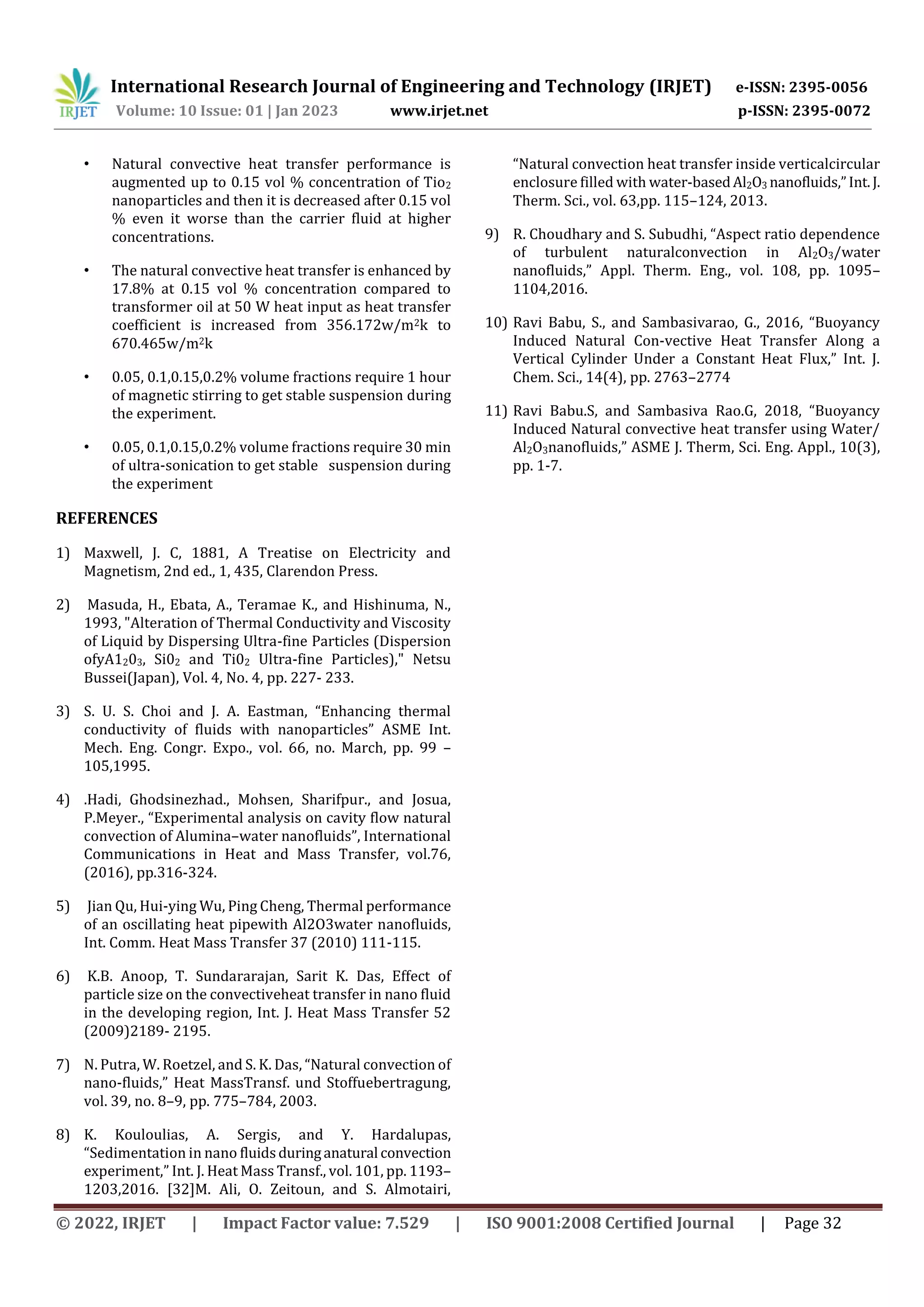 International Research Journal of Engineering and Technology (IRJET) e-ISSN: 2395-0056
Volume: 10 Issue: 01 | Jan 2023 www.irjet.net p-ISSN: 2395-0072
© 2022, IRJET | Impact Factor value: 7.529 | ISO 9001:2008 Certified Journal | Page 32
• Natural convective heat transfer performance is
augmented up to 0.15 vol % concentration of Tio2
nanoparticles and then it is decreased after 0.15 vol
% even it worse than the carrier fluid at higher
concentrations.
• The natural convective heat transfer is enhanced by
17.8% at 0.15 vol % concentration compared to
transformer oil at 50 W heat input as heat transfer
coefficient is increased from 356.172w/m2k to
670.465w/m2k
• 0.05, 0.1,0.15,0.2% volume fractions require 1 hour
of magnetic stirring to get stable suspension during
the experiment.
• 0.05, 0.1,0.15,0.2% volume fractions require 30 min
of ultra-sonication to get stable suspension during
the experiment
REFERENCES
1) Maxwell, J. C, 1881, A Treatise on Electricity and
Magnetism, 2nd ed., 1, 435, Clarendon Press.
2) Masuda, H., Ebata, A., Teramae K., and Hishinuma, N.,
1993, "Alteration of Thermal Conductivity and Viscosity
of Liquid by Dispersing Ultra-fine Particles (Dispersion
ofyA1203, Si02 and Ti02 Ultra-fine Particles)," Netsu
Bussei(Japan), Vol. 4, No. 4, pp. 227- 233.
3) S. U. S. Choi and J. A. Eastman, “Enhancing thermal
conductivity of fluids with nanoparticles” ASME Int.
Mech. Eng. Congr. Expo., vol. 66, no. March, pp. 99 –
105,1995.
4) .Hadi, Ghodsinezhad., Mohsen, Sharifpur., and Josua,
P.Meyer., “Experimental analysis on cavity flow natural
convection of Alumina–water nanofluids”, International
Communications in Heat and Mass Transfer, vol.76,
(2016), pp.316-324.
5) Jian Qu, Hui-ying Wu, Ping Cheng, Thermal performance
of an oscillating heat pipewith Al2O3water nanofluids,
Int. Comm. Heat Mass Transfer 37 (2010) 111-115.
6) K.B. Anoop, T. Sundararajan, Sarit K. Das, Effect of
particle size on the convectiveheat transfer in nano fluid
in the developing region, Int. J. Heat Mass Transfer 52
(2009)2189- 2195.
7) N. Putra, W. Roetzel, and S. K. Das, “Natural convection of
nano-fluids,” Heat MassTransf. und Stoffuebertragung,
vol. 39, no. 8–9, pp. 775–784, 2003.
8) K. Kouloulias, A. Sergis, and Y. Hardalupas,
“Sedimentation in nano fluidsduringanatural convection
experiment,” Int. J. Heat Mass Transf., vol. 101, pp. 1193–
1203,2016. [32]M. Ali, O. Zeitoun, and S. Almotairi,
“Natural convection heat transfer inside verticalcircular
enclosure filled with water-basedAl2O3 nanofluids,”Int.J.
Therm. Sci., vol. 63,pp. 115–124, 2013.
9) R. Choudhary and S. Subudhi, “Aspect ratio dependence
of turbulent naturalconvection in Al2O3/water
nanofluids,” Appl. Therm. Eng., vol. 108, pp. 1095–
1104,2016.
10) Ravi Babu, S., and Sambasivarao, G., 2016, “Buoyancy
Induced Natural Con-vective Heat Transfer Along a
Vertical Cylinder Under a Constant Heat Flux,” Int. J.
Chem. Sci., 14(4), pp. 2763–2774
11) Ravi Babu.S, and Sambasiva Rao.G, 2018, “Buoyancy
Induced Natural convective heat transfer using Water/
Al2O3nanofluids,” ASME J. Therm, Sci. Eng. Appl., 10(3),
pp. 1-7.
 
