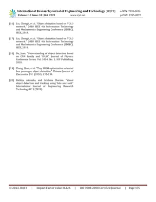 International Research Journal of Engineering and Technology (IRJET) e-ISSN: 2395-0056
Volume: 10 Issue: 10 | Oct 2023 www.irjet.net p-ISSN: 2395-0072
© 2023, IRJET | Impact Factor value: 8.226 | ISO 9001:2008 Certified Journal | Page 475
[16] Liu, Chengji, et al. “Object detection based on YOLO
network.” 2018 IEEE 4th Information Technology
and Mechatronics Engineering Conference (ITOEC).
IEEE, 2018.
[17] Liu, Chengji, et al. “Object detection based on YOLO
network.” 2018 IEEE 4th Information Technology
and Mechatronics Engineering Conference (ITOEC).
IEEE, 2018.
[18] Du, Juan. “Understanding of object detection based
on CNN family and YOLO.” Journal of Physics:
Conference Series. Vol. 1004. No. 1. IOP Publishing,
2018.
[19] Zhang, Shuo, et al. “Tiny YOLO optimization oriented
bus passenger object detection.” Chinese Journal of
Electronics 29.1 (2020): 132-138.
[20] Bathija, Akansha, and Grishma Sharma. “Visual
object detection and tracking using Yolo and sort.”
International Journal of Engineering Research
Technology 8.11 (2019).
 