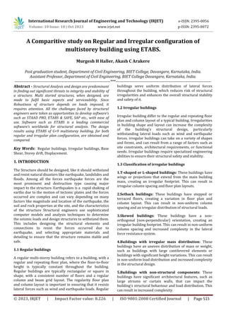 © 2023, IRJET | Impact Factor value: 8.226 | ISO 9001:2008 Certified Journal | Page 515
A Comparitive study on Regular and Irregular configuration of
multistorey building using ETABS.
Murgesh H Haller, Akash C Arakere
Post graduation student, Department of Civil Engineering, BIET College, Davangere, Karnataka, India.
Assistant Professor, Department of Civil Engineering, BIET College Davangere, Karnataka, India.
---------------------------------------------------------------------***---------------------------------------------------------------------
Abstract - Structural Analysis and design are predominant
in finding out significant threats to integrity and stability of
a structure. Multi storied structures, when designed, are
made to fulfil basic aspects and serviceability. Since
Robustness of structure depends on loads imposed, it
requires attention. All the challenges faced by structural
engineers were taken as opportunities to develop software’s
such as STAAD PRO, ETABS & SAFE, SAP etc., with ease of
use. Software such as ETABS is a leading commercial
software’s worldwide for structural analysis. The design
results using ETABS of G+9 multistorey building, for both
regular and irregular plan configuration, are obtained and
compared.
Key Words: Regular buildings, Irregular buildings, Base
Shear, Storey drift, Displacement.
1. INTRODUCTION
The Structure should be designed, like it should withstand
and resist natural disasters like earthquake, landslides and
floods. Among all the forces earthquake forces are the
most prominent and destruction type causing major
impact to the structure. Earthquakes is a rapid shaking of
earths due to the motion of tectonic plates and the forces
occurred are complex and can vary depending on many
factors like magnitude and location of the earthquake, the
soil and rock properties at the site, and the characteristics
of the structure Structural engineers use sophisticated
computer models and analysis techniques to determine
the seismic loads and design structures to withstand them.
This includes designing the structural elements and
connections to resist the forces occurred due to
earthquake, and selecting appropriate materials and
detailing to ensure that the structure remains stable and
safe.
1.1 Regular buildings
A regular multi-storey building refers to a building, with a
regular and repeating floor plan, where the floor-to-floor
height is typically constant throughout the building.
Regular buildings are typically rectangular or square in
shape, with a consistent number of floors and a regular
column and beam grid layout. The regularity floor plan
and column layout is important in ensuring that it resists
lateral forces such as wind and earthquake loads. Regular
buildings serve uniform distribution of lateral forces
throughout the building, which reduces risk of structural
irregularities and enhances the overall structural stability
and safety of it.
1.2 Irregular buildings
Irregular building differ to the regular and repeating floor
plan and column layout of a typical building. Irregularities
in building shape and layout can increase the complexity
of the building's structural design, particularly
withstanding lateral loads such as wind and earthquake
forces. irregular buildings can take on a variety of shapes
and forms, and can result from a range of factors such as
site constraints, architectural requirements, or functional
needs. Irregular buildings require specialized engineering
abilities to ensure their structural safety and stability.
1.3 Classification of irregular buildings
1.T-shaped or L-shaped buildings: These buildings have
wings or projections that extend from the main building
mass, creating an irregular footprint. This can result in
irregular column spacing and floor plan layouts.
2.Setback buildings: These buildings have stepped or
terraced floors, creating a variation in floor plan and
column layout. This can result in non-uniform column
spacing and an irregular distribution of structural loads.
3.Skewed buildings: These buildings have a non-
orthogonal (non-perpendicular) orientation, creating an
irregular building footprint. This can result in non-uniform
column spacing and increased complexity in the lateral
force resistance system.
4.Buildings with irregular mass distribution: These
buildings have an uneven distribution of mass or weight,
such as buildings with large cantilevered elements or
buildings with significant height variations. This can result
in non-uniform load distribution and increased complexity
in the structural design.
5.Buildings with non-structural components: These
buildings have significant architectural features, such as
large atriums or curtain walls, that can impact the
building's structural behaviour and load distribution. This
can result in increased complexity.
International Research Journal of Engineering and Technology (IRJET) e-ISSN: 2395-0056
Volume: 10 Issue: 10 | Oct 2023 www.irjet.net p-ISSN: 2395-0072
 