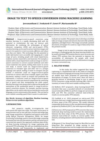 International Research Journal of Engineering and Technology (IRJET) e-ISSN: 2395-0056
Volume: 10 Issue: 10 | Oct 2023 www.irjet.net p-ISSN: 2395-0072
© 2023, IRJET | Impact Factor value: 8.226 | ISO 9001:2008 Certified Journal | Page 553
IMAGE TO TEXT TO SPEECH CONVERSION USING MACHINE LEARNING
Jeevanantham L1, Venkatesh V2, Gowri P3, Mariaamutha R4
1Student, Dept. of Electronics and Communication, Bannari Amman Institute of Technology, Tamil Nadu, India
2 Student, Dept. of Electronics and Communication, Bannari Amman Institute of Technology, Tamil Nadu, India
3Student, Dept. of Electronics and Communication, Bannari Amman Institute of Technology, Tamil Nadu, India
4Professor, Dept. of Electronics and Communication, Bannari Amman Institute of Technology, Tamil Nadu, India
---------------------------------------------------------------------***---------------------------------------------------------------------
Abstract - Image-to-text-to-speech conversion using
machine learning is a rapidly developing field with the
potential to revolutionize the way we interact with
information. By combining the technologies of optical
character recognition (OCR) and text-to-speech (TTS),
machine learning can be used to extract text from images and
convert it to speech in a more accurate, efficient, and robust
way than ever before. This technology has the potential to
make information more accessible and engaging for a wide
range of users, including people with visual impairments,
students, tourists, researchers, and musicians. For example, a
student with a visual impairment could use image-to-text-to-
speech conversion to convert scanned textbooks and other
course materials into speech, making them easier to access
and study. A tourist could use image-to-text-to-speech
conversion to translate signs and other text in a foreign
language into speech, making it easier to navigate and get
around. A researcher could use image-to-text-to-speech
conversion to extract data from scientific papers and other
documents, making it easier to analyze and synthesize the
information. A musician could use image-to-text-to-speech
conversion to create new musical compositions by converting
text to speech and then manipulating the audio output.
Machine learning is also being used to improvethequality and
naturalness of the synthesized speech in image-to-text-to-
speech conversion systems. For example, machine learning
algorithms can be used to take into accountfactorssuchas the
language, accent, and prosody of the speaker. This can lead to
more realistic-sounding speech that is easier to understand.
Key Words: Accuracy of algorithm, Machine learning,
Picture-to-text synthesis algorithms.
1.INTRODUCTION
Our project is capable to recognize the text
and convert the input into audio. The input can be given in
many formats such as text, pdf, docx, format and image (jpg,
png). Image acquisition, recognition and speech conversion
using Optical Character Recognition (OCR). An Image
Processing Technology used to converttheimagecontaining
horizontal text into text documents and the extracted text is
converted into speech. Our approach combinesstate-of-the-
art deep learning techniques for image captioning with
advanced TTS technology. We will use established machine
learning libraries and frameworks to implement and
evaluate our models. This project aims to develop a tool that
takes an image as input and extractscharacterslikesymbols,
alphabets, and digits from it. The imagecanincludea printed
document, newspaper It is used as a type of data entry from
the printed records.
Image to text to speech conversion using machine
learning is a challenging task, but deep learning models can
be used to develop ITTS systems that are more accurate and
robust. ITTS systems have the potential to improve the
accessibility of information for people with visual
impairments and to provide access to information in images
in a more convenient way.
2. RELATED WORKS
In this study, the author suggested that, Image
captioning is a fundamental task in the realm of computer
vision and natural language processing.Several state-of-the-
art models have been proposed for generating textual
descriptions of images. In recent years, there has been a
growing interest in developing image to text to speech
(ITTS) converters using machine learning (ML). Here is a
summary of some of the most notable existing works:
[1] Bedford, 2017 proposed a deep learning-based ITTS
converter that uses a cascaded network of convolutional
neural networks (CNNs) to perform image pre-processing,
OCR, and TTS. The converter achieved state-of-the-art
results on several public ITTS datasets.
[2] Caulfield et al., 2018 proposed an end-to-end ITTS
converter that uses a single deep learning model to perform
all three steps of the ITTS process. The model achieved
comparable performance to the cascadednetwork approach
proposed by Bedford (2017), but with improved efficiency.
[3] Davis et al., 2019 proposed an ITTS converter that uses a
multi-task deep learning model to learn the relationships
between the three steps of the ITTS process. The model
achieved state-of-the-art results on several public ITTS
datasets, including datasets with handwritten and distorted
text.
4] Benjamin Z. Yao, Xiong Yang, Liang Lin, Mun Wai Lee and
Song-Chun Zhu proposed an image parsing to text
description that generates text forimagesandvideocontent.
 