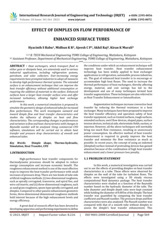 International Research Journal of Engineering and Technology (IRJET) e-ISSN: 2395-0056
Volume: 10 Issue: 10 | Oct 2023 www.irjet.net p-ISSN: 2395-0072
© 2023, IRJET | Impact Factor value: 8.226 | ISO 9001:2008 Certified Journal | Page 569
EFFECT OF DIMPLES ON FLOW PERFORMANCE OF
ENHANCED SURFACE TUBES
Hyacinth S Babu1, Midhun K R2, Ajeesh C P3, Akhil Raj4, Kiran K Murali5
1,2,3 B. TECH Mechanical Engineering TOMS College of Engineering, Mattakara, Kottayam
4,5 Assistant Professor, Department of Mechanical Engineering, TOMS College of Engineering, Mattakara, Kottayam
---------------------------------------------------------------------***---------------------------------------------------------------------
ABSTRACT - Heat exchangers, which transport fluid to
either gain or dissipate heat, are extensively used in various
industrial applications, including refrigeration systems,
petroleum, and solar collectors. Ever-increasing energy
requirements have prompted industries to adopt all measures
to develop high-performance thermal systems. The extended
surface is an enhancement technique that can improve the
heat transfer efficiency without additional consumption or
requiring the addition of materials to the surface. Enhanced
surfaces have a larger heat transfer surface area and offer
increased turbulence, allowing higher heat exchange
performance.
In this work, a numerical simulation is proposed to
simulate the geometric design of enhancedtubesforincreased
flow performances. This work investigates outward and
inward dimple flow and heat transfer characteristics and
studies the influence of dimples on heat and flow
characteristics. The corresponding changes in performances
and variation in flow and heat characteristics with changes in
Reynolds number will be analyzed. Using commercial CFD
software, simulations will be carried out to obtain heat
transfer and pressure drop characteristics of smooth and
enhanced tubes.
Key Words: Dimple shape, Thermo-hydraulic,
Simulation, Heat Transfer, CFD
1.INTRODUCTION
High-performance heat transfer components for
thermodynamic processes should be adopted to reduce
energy consumption and increase economic benefit. The
roughness enhancement method is one of the most effective
ways to improve the heat transfer performance with small
increases of pressure drop. There are two kinds of tube side
artificial roughnessmethods:(i)two-dimensional roughness,
such as spirally corrugated, transverse, and spiral fins, and
wire coil inserts; and (ii) three-dimensional roughness,such
as sand grain roughness,spoon-typespirallycorrugated, and
dimples. Compared to other passiveenhancementgeometric
forms, three-dimensional dimensional roughness methods
hold interest because of the high enhancement levels and
energy efficiency.
A great deal of research effort has been devoted to
developing apparatus and performingexperimentstodefine
the conditions under which an enhancement technique will
improve heat transfer. Heat transfer enhancement
technology has been widely applied to heat exchanger
applications in refrigeration, automobile,processindustries,
etc. The goal of enhanced heat transfer is to encourage or
accommodate high heat fluxes. The need to increase the
thermal performance of heat exchangers, thereby affecting
energy, material, and cost savings has led to the
development and use of many techniques termed heat
transfer augmentation. Thesetechniquesarealsoreferredto
as Heat Transfer Enhancement or Intensification.
Augmentation techniques increase convective heat
transfer by reducing the thermal resistance in a heat
exchanger. Many techniques havebeenproposedtoimprove
the heat transfer efficiency and operation safety of heat
transfer equipment, such as treatedsurfaces,roughsurfaces,
extended surfaces, swirl flow devices, shaped pipes, surface
tension devices, technical aids,electrostaticfields,suction, or
injection. However, all the above techniques will inevitably
bring too much flow resistance, resulting in unnecessary
power consumption. An effective method of heat transfer
enhancement is required to greatly improve the heat
transfer and minimize the flow resistance as much as
possible. In recent years, the concept of using an indented
(dimpled) surface instead of protruding devices has gained
attention because of the combination of high heat transfer
enhancement and a lower pressure loss penalty.
1.1 PROBLEM STATEMENT
In this work, a numerical investigation was carried
out to see the effects of providing dimples on heat transfer
characteristics in a tube. These effects were observed for
dimples on the wall of the tube for turbulent flows. The
effects were investigated using a 3D steady viscous
computational fluid dynamics package. The heat transfer
characteristics were studied as a function of the Reynolds
number based on the hydraulic diameter of the tube. The
tube diameter and dimple depth ratio were kept constant
while holding the diameter of0.005m of the dimple.Theheat
transfer was quantified by computing the heat transfer
coefficient andNusselt number. The pressuredropsandflow
characteristics were also analyzed. The Nusselt number was
compared with that of a smooth tube without dimples to
assess the dimple’s heat transfer enhancement. This
 