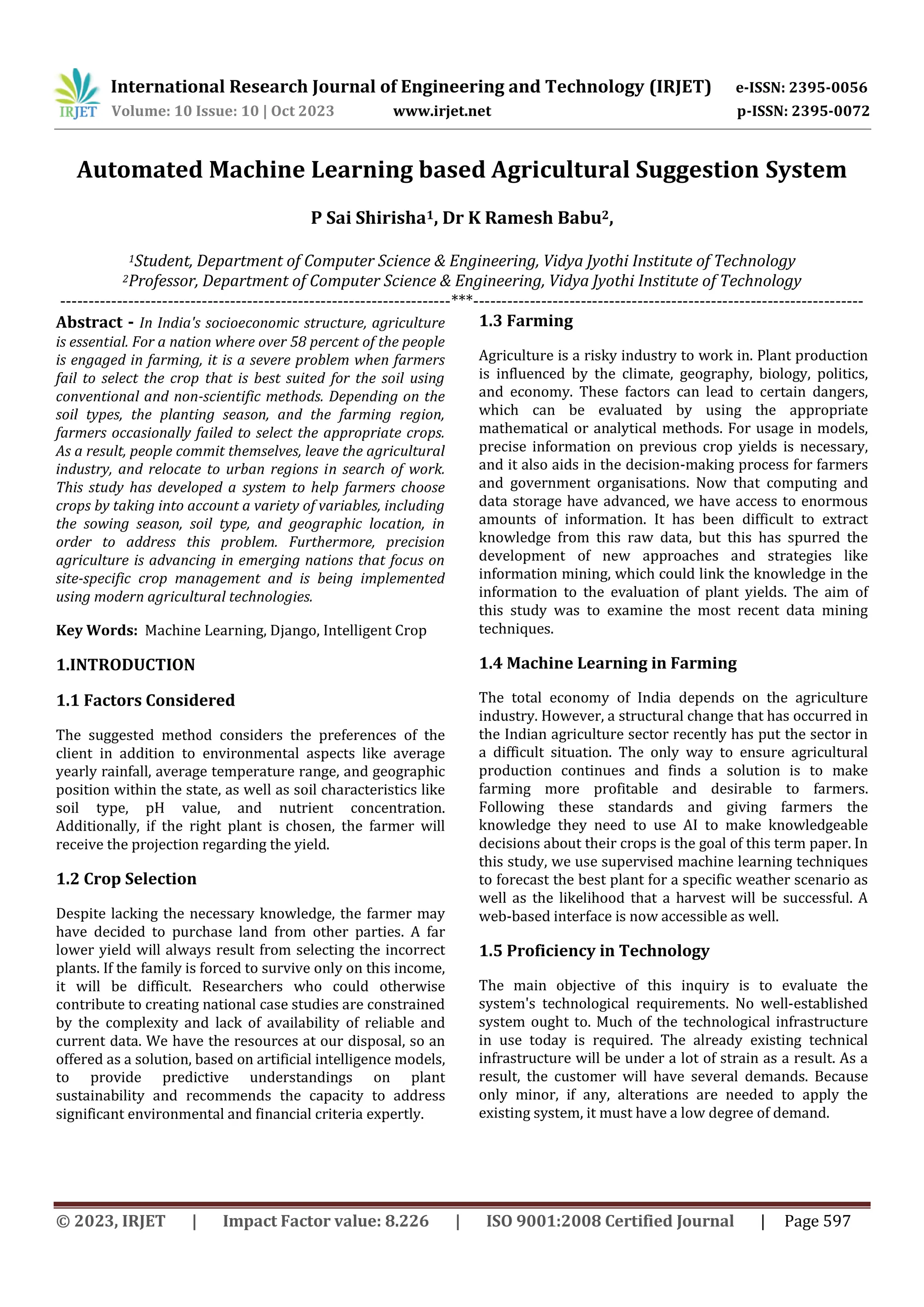 © 2023, IRJET | Impact Factor value: 8.226 | ISO 9001:2008 Certified Journal | Page 597
Automated Machine Learning based Agricultural Suggestion System
P Sai Shirisha1, Dr K Ramesh Babu2,
1Student, Department of Computer Science & Engineering, Vidya Jyothi Institute of Technology
2Professor, Department of Computer Science & Engineering, Vidya Jyothi Institute of Technology
---------------------------------------------------------------------***---------------------------------------------------------------------
Abstract - In India's socioeconomic structure, agriculture
is essential. For a nation where over 58 percent of the people
is engaged in farming, it is a severe problem when farmers
fail to select the crop that is best suited for the soil using
conventional and non-scientific methods. Depending on the
soil types, the planting season, and the farming region,
farmers occasionally failed to select the appropriate crops.
As a result, people commit themselves, leave the agricultural
industry, and relocate to urban regions in search of work.
This study has developed a system to help farmers choose
crops by taking into account a variety of variables, including
the sowing season, soil type, and geographic location, in
order to address this problem. Furthermore, precision
agriculture is advancing in emerging nations that focus on
site-specific crop management and is being implemented
using modern agricultural technologies.
Key Words: Machine Learning, Django, Intelligent Crop
1.INTRODUCTION
1.1 Factors Considered
The suggested method considers the preferences of the
client in addition to environmental aspects like average
yearly rainfall, average temperature range, and geographic
position within the state, as well as soil characteristics like
soil type, pH value, and nutrient concentration.
Additionally, if the right plant is chosen, the farmer will
receive the projection regarding the yield.
1.2 Crop Selection
Despite lacking the necessary knowledge, the farmer may
have decided to purchase land from other parties. A far
lower yield will always result from selecting the incorrect
plants. If the family is forced to survive only on this income,
it will be difficult. Researchers who could otherwise
contribute to creating national case studies are constrained
by the complexity and lack of availability of reliable and
current data. We have the resources at our disposal, so an
offered as a solution, based on artificial intelligence models,
to provide predictive understandings on plant
sustainability and recommends the capacity to address
significant environmental and financial criteria expertly.
1.3 Farming
Agriculture is a risky industry to work in. Plant production
is influenced by the climate, geography, biology, politics,
and economy. These factors can lead to certain dangers,
which can be evaluated by using the appropriate
mathematical or analytical methods. For usage in models,
precise information on previous crop yields is necessary,
and it also aids in the decision-making process for farmers
and government organisations. Now that computing and
data storage have advanced, we have access to enormous
amounts of information. It has been difficult to extract
knowledge from this raw data, but this has spurred the
development of new approaches and strategies like
information mining, which could link the knowledge in the
information to the evaluation of plant yields. The aim of
this study was to examine the most recent data mining
techniques.
1.4 Machine Learning in Farming
The total economy of India depends on the agriculture
industry. However, a structural change that has occurred in
the Indian agriculture sector recently has put the sector in
a difficult situation. The only way to ensure agricultural
production continues and finds a solution is to make
farming more profitable and desirable to farmers.
Following these standards and giving farmers the
knowledge they need to use AI to make knowledgeable
decisions about their crops is the goal of this term paper. In
this study, we use supervised machine learning techniques
to forecast the best plant for a specific weather scenario as
well as the likelihood that a harvest will be successful. A
web-based interface is now accessible as well.
1.5 Proficiency in Technology
The main objective of this inquiry is to evaluate the
system's technological requirements. No well-established
system ought to. Much of the technological infrastructure
in use today is required. The already existing technical
infrastructure will be under a lot of strain as a result. As a
result, the customer will have several demands. Because
only minor, if any, alterations are needed to apply the
existing system, it must have a low degree of demand.
International Research Journal of Engineering and Technology (IRJET) e-ISSN: 2395-0056
Volume: 10 Issue: 10 | Oct 2023 www.irjet.net p-ISSN: 2395-0072
 