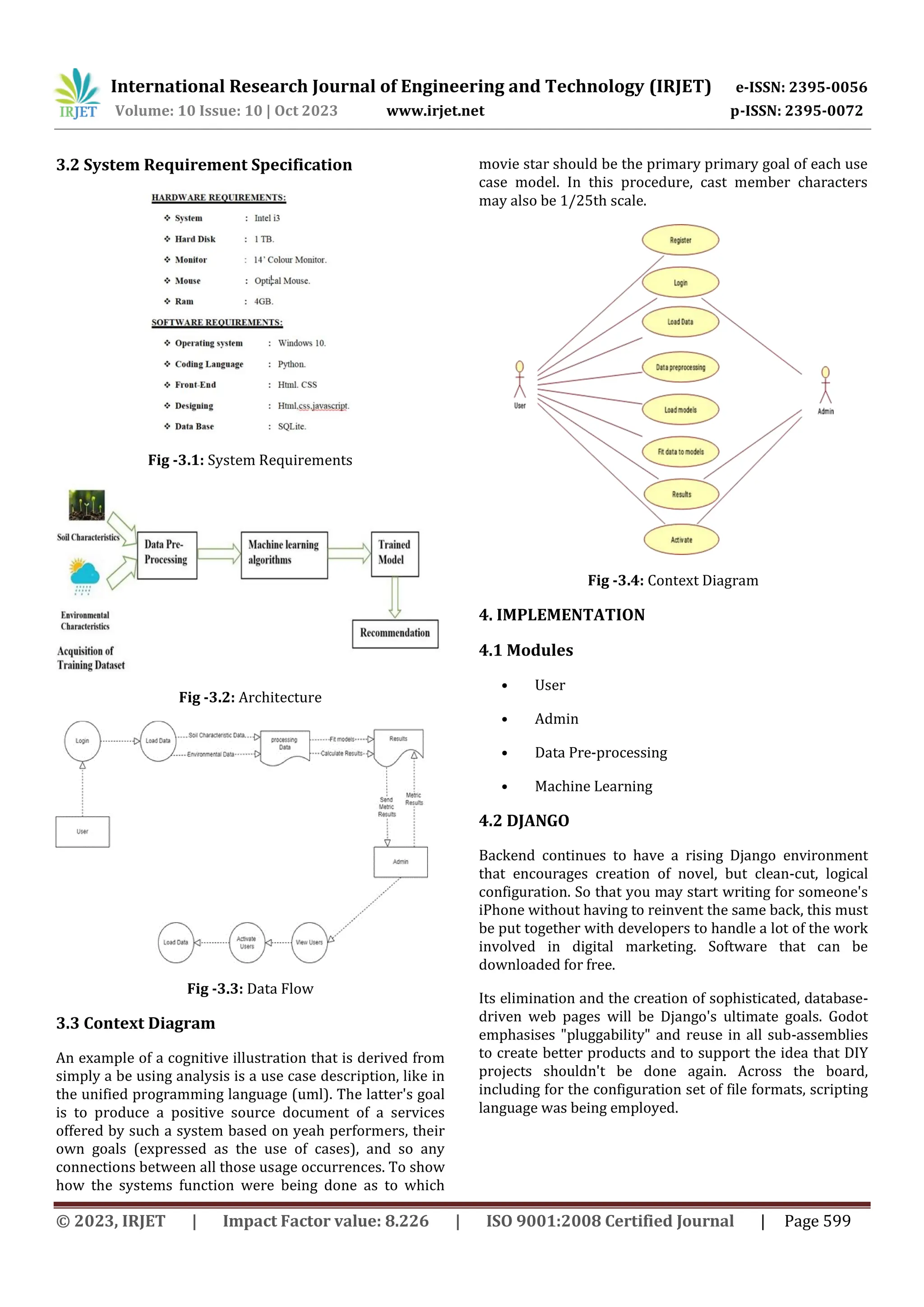 International Research Journal of Engineering and Technology (IRJET) e-ISSN: 2395-0056
Volume: 10 Issue: 10 | Oct 2023 www.irjet.net p-ISSN: 2395-0072
© 2023, IRJET | Impact Factor value: 8.226 | ISO 9001:2008 Certified Journal | Page 599
3.2 System Requirement Specification
Fig -3.1: System Requirements
Fig -3.2: Architecture
Fig -3.3: Data Flow
3.3 Context Diagram
An example of a cognitive illustration that is derived from
simply a be using analysis is a use case description, like in
the unified programming language (uml). The latter's goal
is to produce a positive source document of a services
offered by such a system based on yeah performers, their
own goals (expressed as the use of cases), and so any
connections between all those usage occurrences. To show
how the systems function were being done as to which
movie star should be the primary primary goal of each use
case model. In this procedure, cast member characters
may also be 1/25th scale.
Fig -3.4: Context Diagram
4. IMPLEMENTATION
4.1 Modules
• User
• Admin
• Data Pre-processing
• Machine Learning
4.2 DJANGO
Backend continues to have a rising Django environment
that encourages creation of novel, but clean-cut, logical
configuration. So that you may start writing for someone's
iPhone without having to reinvent the same back, this must
be put together with developers to handle a lot of the work
involved in digital marketing. Software that can be
downloaded for free.
Its elimination and the creation of sophisticated, database-
driven web pages will be Django's ultimate goals. Godot
emphasises "pluggability" and reuse in all sub-assemblies
to create better products and to support the idea that DIY
projects shouldn't be done again. Across the board,
including for the configuration set of file formats, scripting
language was being employed.
 