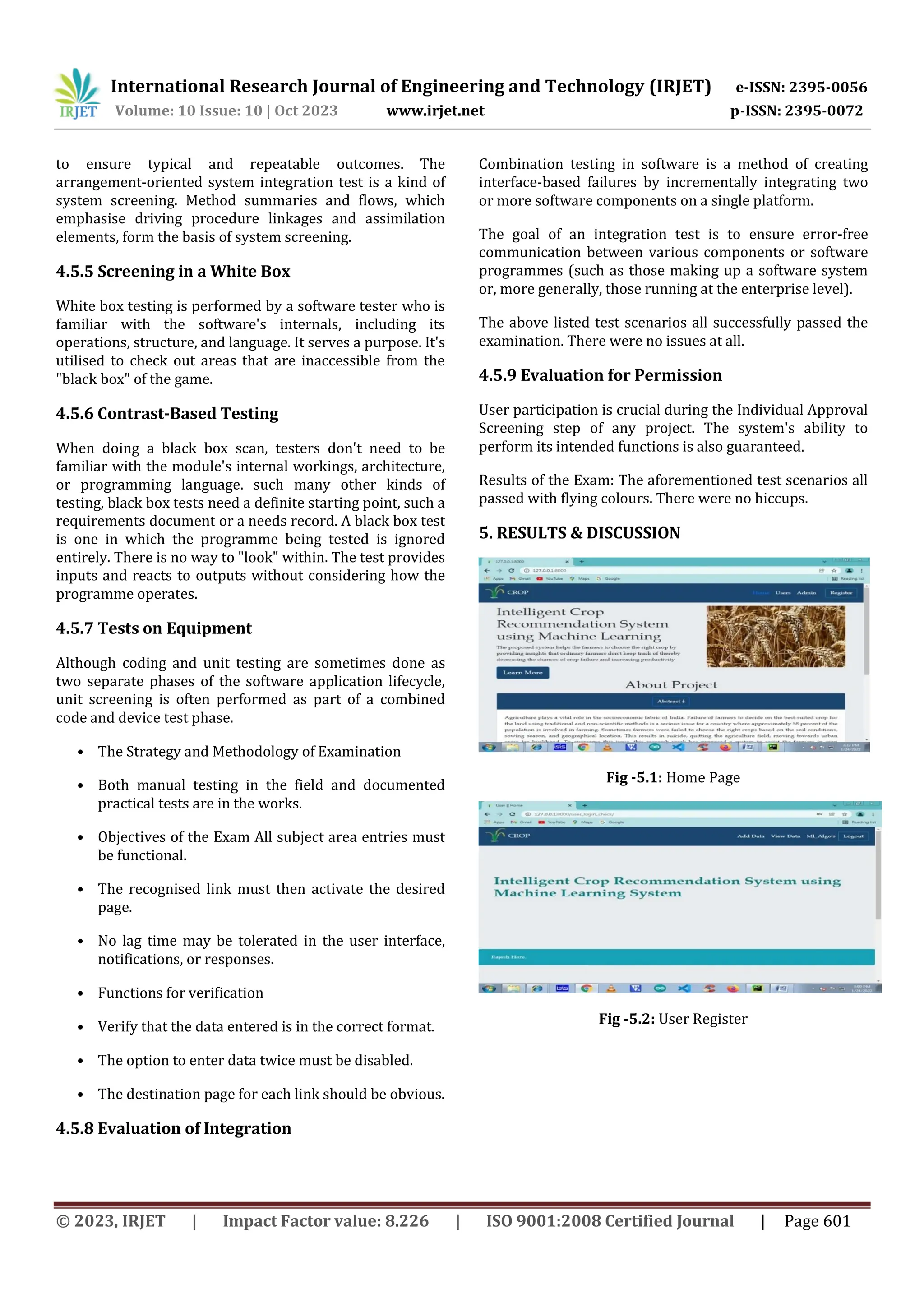 International Research Journal of Engineering and Technology (IRJET) e-ISSN: 2395-0056
Volume: 10 Issue: 10 | Oct 2023 www.irjet.net p-ISSN: 2395-0072
© 2023, IRJET | Impact Factor value: 8.226 | ISO 9001:2008 Certified Journal | Page 601
to ensure typical and repeatable outcomes. The
arrangement-oriented system integration test is a kind of
system screening. Method summaries and flows, which
emphasise driving procedure linkages and assimilation
elements, form the basis of system screening.
4.5.5 Screening in a White Box
White box testing is performed by a software tester who is
familiar with the software's internals, including its
operations, structure, and language. It serves a purpose. It's
utilised to check out areas that are inaccessible from the
"black box" of the game.
4.5.6 Contrast-Based Testing
When doing a black box scan, testers don't need to be
familiar with the module's internal workings, architecture,
or programming language. such many other kinds of
testing, black box tests need a definite starting point, such a
requirements document or a needs record. A black box test
is one in which the programme being tested is ignored
entirely. There is no way to "look" within. The test provides
inputs and reacts to outputs without considering how the
programme operates.
4.5.7 Tests on Equipment
Although coding and unit testing are sometimes done as
two separate phases of the software application lifecycle,
unit screening is often performed as part of a combined
code and device test phase.
• The Strategy and Methodology of Examination
• Both manual testing in the field and documented
practical tests are in the works.
• Objectives of the Exam All subject area entries must
be functional.
• The recognised link must then activate the desired
page.
• No lag time may be tolerated in the user interface,
notifications, or responses.
• Functions for verification
• Verify that the data entered is in the correct format.
• The option to enter data twice must be disabled.
• The destination page for each link should be obvious.
4.5.8 Evaluation of Integration
Combination testing in software is a method of creating
interface-based failures by incrementally integrating two
or more software components on a single platform.
The goal of an integration test is to ensure error-free
communication between various components or software
programmes (such as those making up a software system
or, more generally, those running at the enterprise level).
The above listed test scenarios all successfully passed the
examination. There were no issues at all.
4.5.9 Evaluation for Permission
User participation is crucial during the Individual Approval
Screening step of any project. The system's ability to
perform its intended functions is also guaranteed.
Results of the Exam: The aforementioned test scenarios all
passed with flying colours. There were no hiccups.
5. RESULTS & DISCUSSION
Fig -5.1: Home Page
Fig -5.2: User Register
 