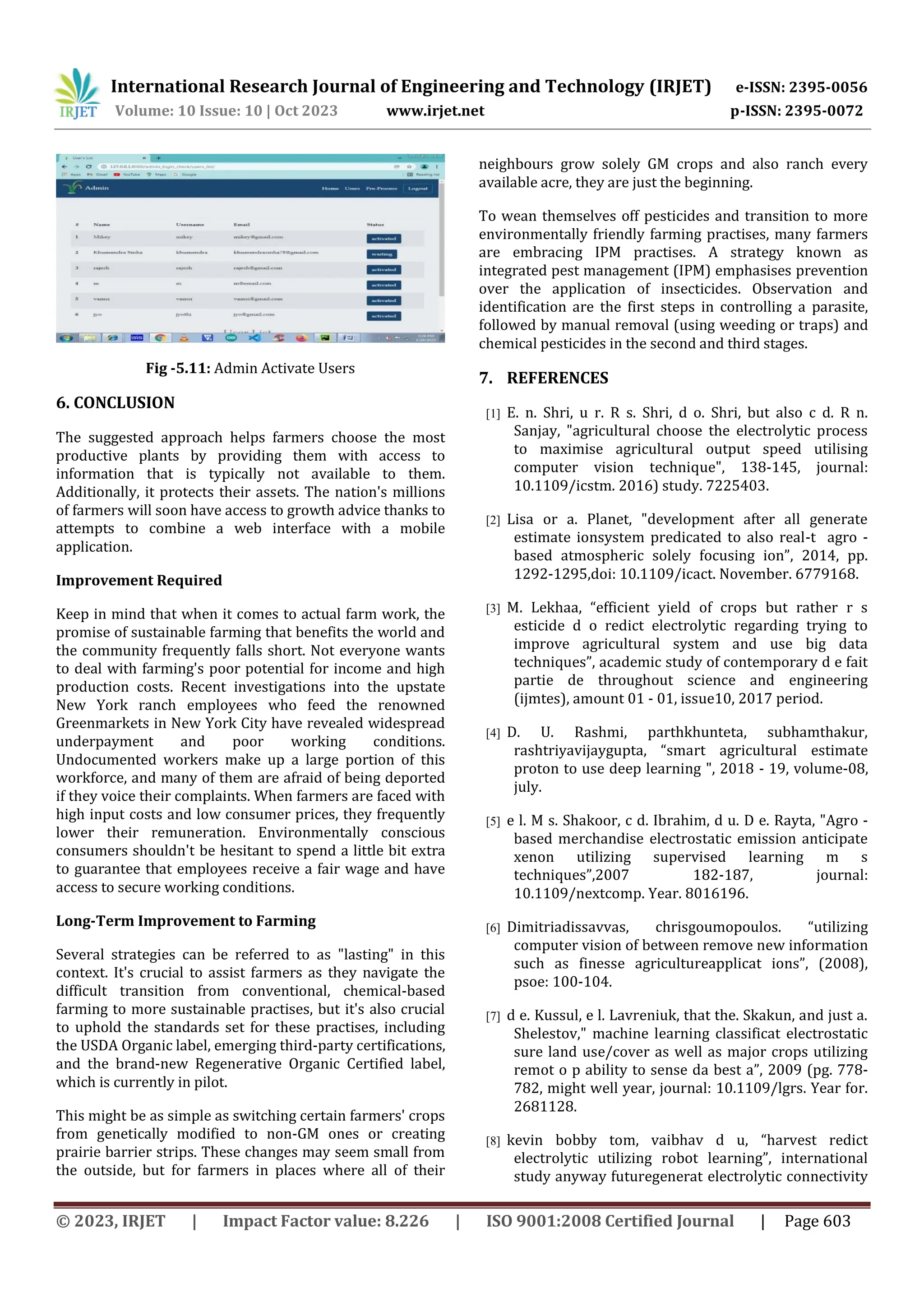 International Research Journal of Engineering and Technology (IRJET) e-ISSN: 2395-0056
Volume: 10 Issue: 10 | Oct 2023 www.irjet.net p-ISSN: 2395-0072
© 2023, IRJET | Impact Factor value: 8.226 | ISO 9001:2008 Certified Journal | Page 603
Fig -5.11: Admin Activate Users
6. CONCLUSION
The suggested approach helps farmers choose the most
productive plants by providing them with access to
information that is typically not available to them.
Additionally, it protects their assets. The nation's millions
of farmers will soon have access to growth advice thanks to
attempts to combine a web interface with a mobile
application.
Improvement Required
Keep in mind that when it comes to actual farm work, the
promise of sustainable farming that benefits the world and
the community frequently falls short. Not everyone wants
to deal with farming's poor potential for income and high
production costs. Recent investigations into the upstate
New York ranch employees who feed the renowned
Greenmarkets in New York City have revealed widespread
underpayment and poor working conditions.
Undocumented workers make up a large portion of this
workforce, and many of them are afraid of being deported
if they voice their complaints. When farmers are faced with
high input costs and low consumer prices, they frequently
lower their remuneration. Environmentally conscious
consumers shouldn't be hesitant to spend a little bit extra
to guarantee that employees receive a fair wage and have
access to secure working conditions.
Long-Term Improvement to Farming
Several strategies can be referred to as "lasting" in this
context. It's crucial to assist farmers as they navigate the
difficult transition from conventional, chemical-based
farming to more sustainable practises, but it's also crucial
to uphold the standards set for these practises, including
the USDA Organic label, emerging third-party certifications,
and the brand-new Regenerative Organic Certified label,
which is currently in pilot.
This might be as simple as switching certain farmers' crops
from genetically modified to non-GM ones or creating
prairie barrier strips. These changes may seem small from
the outside, but for farmers in places where all of their
neighbours grow solely GM crops and also ranch every
available acre, they are just the beginning.
To wean themselves off pesticides and transition to more
environmentally friendly farming practises, many farmers
are embracing IPM practises. A strategy known as
integrated pest management (IPM) emphasises prevention
over the application of insecticides. Observation and
identification are the first steps in controlling a parasite,
followed by manual removal (using weeding or traps) and
chemical pesticides in the second and third stages.
7. REFERENCES
[1] E. n. Shri, u r. R s. Shri, d o. Shri, but also c d. R n.
Sanjay, "agricultural choose the electrolytic process
to maximise agricultural output speed utilising
computer vision technique", 138-145, journal:
10.1109/icstm. 2016) study. 7225403.
[2] Lisa or a. Planet, "development after all generate
estimate ionsystem predicated to also real-t agro -
based atmospheric solely focusing ion”, 2014, pp.
1292-1295,doi: 10.1109/icact. November. 6779168.
[3] M. Lekhaa, “efficient yield of crops but rather r s
esticide d o redict electrolytic regarding trying to
improve agricultural system and use big data
techniques”, academic study of contemporary d e fait
partie de throughout science and engineering
(ijmtes), amount 01 - 01, issue10, 2017 period.
[4] D. U. Rashmi, parthkhunteta, subhamthakur,
rashtriyavijaygupta, “smart agricultural estimate
proton to use deep learning ", 2018 - 19, volume-08,
july.
[5] e l. M s. Shakoor, c d. Ibrahim, d u. D e. Rayta, "Agro -
based merchandise electrostatic emission anticipate
xenon utilizing supervised learning m s
techniques”,2007 182-187, journal:
10.1109/nextcomp. Year. 8016196.
[6] Dimitriadissavvas, chrisgoumopoulos. “utilizing
computer vision of between remove new information
such as finesse agricultureapplicat ions”, (2008),
psoe: 100-104.
[7] d e. Kussul, e l. Lavreniuk, that the. Skakun, and just a.
Shelestov," machine learning classificat electrostatic
sure land use/cover as well as major crops utilizing
remot o p ability to sense da best a”, 2009 (pg. 778-
782, might well year, journal: 10.1109/lgrs. Year for.
2681128.
[8] kevin bobby tom, vaibhav d u, “harvest redict
electrolytic utilizing robot learning”, international
study anyway futuregenerat electrolytic connectivity
 