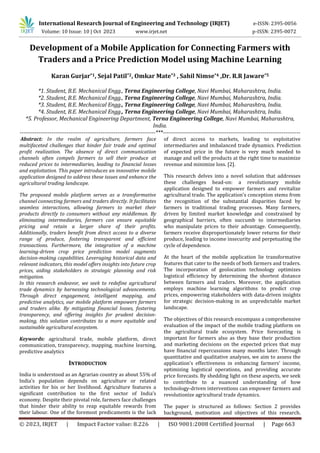International Research Journal of Engineering and Technology (IRJET) e-ISSN: 2395-0056
Volume: 10 Issue: 10 | Oct 2023 www.irjet.net p-ISSN: 2395-0072
© 2023, IRJET | Impact Factor value: 8.226 | ISO 9001:2008 Certified Journal | Page 663
Development of a Mobile Application for Connecting Farmers with
Traders and a Price Prediction Model using Machine Learning
Karan Gurjar*1, Sejal Patil*2, Omkar Mate*3 , Sahil Nimse*4 ,Dr. R.R Jaware*5
*1. Student, B.E. Mechanical Engg., Terna Engineering College, Navi Mumbai, Maharashtra, India.
*2. Student, B.E. Mechanical Engg., Terna Engineering College, Navi Mumbai, Maharashtra, India.
*3. Student, B.E. Mechanical Engg., Terna Engineering College, Navi Mumbai, Maharashtra, India.
*4. Student, B.E. Mechanical Engg., Terna Engineering College, Navi Mumbai, Maharashtra, India.
*5. Professor, Mechanical Engineering Department, Terna Engineering College, Navi Mumbai, Maharashtra,
India.
------------------------------------------------------------------------***-------------------------------------------------------------------------
Abstract: In the realm of agriculture, farmers face
multifaceted challenges that hinder fair trade and optimal
profit realization. The absence of direct communication
channels often compels farmers to sell their produce at
reduced prices to intermediaries, leading to financial losses
and exploitation. This paper introduces an innovative mobile
application designed to address these issues and enhance the
agricultural trading landscape.
The proposed mobile platform serves as a transformative
channel connecting farmers and traders directly. It facilitates
seamless interactions, allowing farmers to market their
products directly to consumers without any middleman. By
eliminating intermediaries, farmers can ensure equitable
pricing and retain a larger share of their profits.
Additionally, traders benefit from direct access to a diverse
range of produce, fostering transparent and efficient
transactions. Furthermore, the integration of a machine
learning-driven crop price prediction model augments
decision-making capabilities. Leveraging historical data and
relevant indicators, this model offers insights into future crop
prices, aiding stakeholders in strategic planning and risk
mitigation.
In this research endeavor, we seek to redefine agricultural
trade dynamics by harnessing technological advancements.
Through direct engagement, intelligent mapping, and
predictive analytics, our mobile platform empowers farmers
and traders alike. By mitigating financial losses, fostering
transparency, and offering insights for prudent decision-
making, this solution contributes to a more equitable and
sustainable agricultural ecosystem.
Keywords: agricultural trade, mobile platform, direct
communication, transparency, mapping, machine learning,
predictive analytics
INTRODUCTION
India is understood as an Agrarian country as about 55% of
India’s population depends on agriculture or related
activities for his or her livelihood. Agriculture features a
significant contribution to the first sector of India’s
economy. Despite their pivotal role, farmers face challenges
that hinder their ability to reap equitable rewards from
their labour. One of the foremost predicaments is the lack
of direct access to markets, leading to exploitative
intermediaries and imbalanced trade dynamics. Prediction
of expected price in the future is very much needed to
manage and sell the products at the right time to maximize
revenue and minimize loss. [2].
This research delves into a novel solution that addresses
these challenges head-on: a revolutionary mobile
application designed to empower farmers and revitalize
agricultural trade. The application's conception stems from
the recognition of the substantial disparities faced by
farmers in traditional trading processes. Many farmers,
driven by limited market knowledge and constrained by
geographical barriers, often succumb to intermediaries
who manipulate prices to their advantage. Consequently,
farmers receive disproportionately lower returns for their
produce, leading to income insecurity and perpetuating the
cycle of dependence.
At the heart of the mobile application lie transformative
features that cater to the needs of both farmers and traders.
The incorporation of geolocation technology optimizes
logistical efficiency by determining the shortest distance
between farmers and traders. Moreover, the application
employs machine learning algorithms to predict crop
prices, empowering stakeholders with data-driven insights
for strategic decision-making in an unpredictable market
landscape.
The objectives of this research encompass a comprehensive
evaluation of the impact of the mobile trading platform on
the agricultural trade ecosystem. Price forecasting is
important for farmers also as they base their production
and marketing decisions on the expected prices that may
have financial repercussions many months later. Through
quantitative and qualitative analyses, we aim to assess the
application's effectiveness in enhancing farmers' income,
optimizing logistical operations, and providing accurate
price forecasts. By shedding light on these aspects, we seek
to contribute to a nuanced understanding of how
technology-driven interventions can empower farmers and
revolutionize agricultural trade dynamics.
The paper is structured as follows: Section 2 provides
background, motivation and objectives of this research.
 