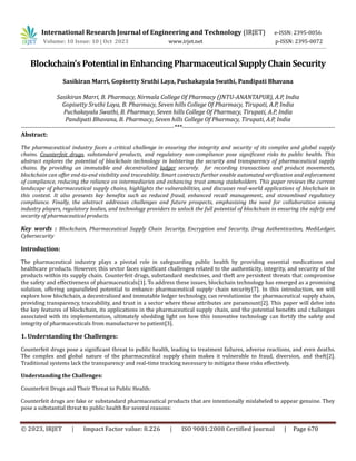 © 2023, IRJET | Impact Factor value: 8.226 | ISO 9001:2008 Certified Journal | Page 670
Blockchain's Potential in Enhancing Pharmaceutical Supply Chain Security
Sasikiran Marri, Gopisetty Sruthi Laya, Puchakayala Swathi, Pandipati Bhavana
Sasikiran Marri, B. Pharmacy, Nirmala College Of Pharmacy (JNTU-ANANTAPUR), A.P, India
Gopisetty Sruthi Laya, B. Pharmacy, Seven hills College Of Pharmacy, Tirupati, A.P, India
Puchakayala Swathi, B. Pharmacy, Seven hills College Of Pharmacy, Tirupati, A.P, India
Pandipati Bhavana, B. Pharmacy, Seven hills College Of Pharmacy, Tirupati, A.P, India
---------------------------------------------------------------------------***---------------------------------------------------------------------------
Abstract:
The pharmaceutical industry faces a critical challenge in ensuring the integrity and security of its complex and global supply
chains. Counterfeit drugs, substandard products, and regulatory non-compliance pose significant risks to public health. This
abstract explores the potential of blockchain technology in bolstering the security and transparency of pharmaceutical supply
chains. By providing an immutable and decentralized ladger securely. for recording transactions and product movements,
blockchain can offer end-to-end visibility and traceability. Smart contracts further enable automated verification and enforcement
of compliance, reducing the reliance on intermediaries and enhancing trust among stakeholders. This paper reviews the current
landscape of pharmaceutical supply chains, highlights the vulnerabilities, and discusses real-world applications of blockchain in
this context. It also presents key benefits such as reduced fraud, enhanced recall management, and streamlined regulatory
compliance. Finally, the abstract addresses challenges and future prospects, emphasizing the need for collaboration among
industry players, regulatory bodies, and technology providers to unlock the full potential of blockchain in ensuring the safety and
security of pharmaceutical products.
Key words : Blockchain, Pharmaceutical Supply Chain Security, Encryption and Security, Drug Authentication, MediLedger,
Cybersecurity
Introduction:
The pharmaceutical industry plays a pivotal role in safeguarding public health by providing essential medications and
healthcare products. However, this sector faces significant challenges related to the authenticity, integrity, and security of the
products within its supply chain. Counterfeit drugs, substandard medicines, and theft are persistent threats that compromise
the safety and effectiveness of pharmaceuticals[1]. To address these issues, blockchain technology has emerged as a promising
solution, offering unparalleled potential to enhance pharmaceutical supply chain security[7]. In this introduction, we will
explore how blockchain, a decentralized and immutable ledger technology, can revolutionize the pharmaceutical supply chain,
providing transparency, traceability, and trust in a sector where these attributes are paramount[2]. This paper will delve into
the key features of blockchain, its applications in the pharmaceutical supply chain, and the potential benefits and challenges
associated with its implementation, ultimately shedding light on how this innovative technology can fortify the safety and
integrity of pharmaceuticals from manufacturer to patient[3].
1. Understanding the Challenges:
Counterfeit drugs pose a significant threat to public health, leading to treatment failures, adverse reactions, and even deaths.
The complex and global nature of the pharmaceutical supply chain makes it vulnerable to fraud, diversion, and theft[2].
Traditional systems lack the transparency and real-time tracking necessary to mitigate these risks effectively.
Understanding the Challenges:
Counterfeit Drugs and Their Threat to Public Health:
Counterfeit drugs are fake or substandard pharmaceutical products that are intentionally mislabeled to appear genuine. They
pose a substantial threat to public health for several reasons:
International Research Journal of Engineering and Technology (IRJET) e-ISSN: 2395-0056
Volume: 10 Issue: 10 | Oct 2023 www.irjet.net p-ISSN: 2395-0072
 