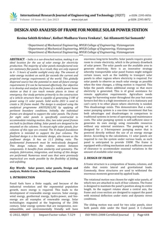 International Research Journal of Engineering and Technology (IRJET) e-ISSN: 2395-0056
Volume: 10 Issue: 01 | Jan 2023 www.irjet.net p-ISSN: 2395-0072
© 2022, IRJET | Impact Factor value: 7.529 | ISO 9001:2008 Certified Journal | Page 644
DESIGN AND ANALYSIS OF FRAME FOR MOBILE SOLAR POWER STATION
Kesina Sahith Krishna1, Kolluri Madhava Veera Venkata2, Sai Allamsetti Sai Sumanth3
1Department of Mechanical Engineering, MVGR College of Engineering, Vizianagaram
2Department of Mechanical Engineering, MVGR College of Engineering, Vizianagaram
3Department of Mechanical Engineering, MVGR College of Engineering, Vizianagaram
---------------------------------------------------------------------***---------------------------------------------------------------------
ABSTRACT - India is a sun-drenched nation, making it an
ideal location for the use of solar energy for electricity
production. The majority of solar panels manufactured now
are stationary flat panels. As a result, they are only exposed
to 4 - 5 hours of usable sunlight every day. The amount of
solar energy incident on earth far exceeds the current and
projected energy requirements of the world. This globally
dispersed source has the potential to meet all future energy
requirements if it can be harnessed effectively. Our objective
is to develop and analyse the frame of a mobile power home
station so that it can reach remote places in times of
emergency. Our study pertains primarily to the construction
of a vehicle structure that is capable of generating 3 kW of
power using 11 solar panels. Solid works 2021 is used to
create a 3D frame model. The design is analysed using the
analytical programme ANSYS2021/R2 by applying all
pertinent boundary conditions. Initially, the individual
frames are designed to support the solar panels. The frame
for eight solar panels is specifically constructed to
accommodate rotating motion. Also, two solar panel frames
are built to facilitate sliding. Solar panels are designed to be
mounted on the columns. To mount eight solar panels, four
columns of this type are created. The H-shaped foundation
platform is intended to support the four columns. The
finalized design is a bio-mimetic design, also known as the
sunflower design. It has an 11:1 folding ratio. The
fundamental framework must be meticulously designed.
This design reduces the relative motion between
components. It benefits from similarity and symmetry. The
analysis, fabrication, integration, and testing of this design
are performed. Numerous novel uses that were previously
impractical are made possible by the flexibility of folding
and unfolding
Key Words: Solar power, solar panels, Design and
analysis, Mobile frame, Modeling and simulation
1. INTRODUCTION
Fossil fuels have a finite supply, and because of the
industrial revolution and the exponential population
growth, more energy is required. This leads to the
development of renewable energy sources. Solar energy,
wind energy, geothermal energy, hydro-power, and bio-
energy are all examples of renewable energy. Solar
technologies stagnated at the beginning of the 20th
century. Solar energy systems that are inexpensive, non-
exhaustible, and environmentally friendly will have
enormous long-term benefits. Solar panels require greater
room to create electricity, which is the primary drawback
of solar power. The solar panels use the available area to
generate electricity. Here is an innovative strategy
whereby transportable solar panel frames might mitigate
certain issues, such as the inability to transport solar
panels to other regions where electricity is required. For
solar panels to observe as much solar energy as possible
when the time changes, a tilting motion is required. This
helps the panels obtain additional energy so that more
electricity is generated. This is of great assistance for
remote application requirements. Agriculture needs
energy for harvesting water throughout the year but some
farmers feel this is a high investment as it is stationary and
can't carry it to other places where electricity is needed.
This disadvantage exists. This demonstrates that a solar
water pumping system is a one-time investment that has
both advantages and disadvantages in comparison to
traditional systems in terms of operating and maintenance
costs. The solar pumping system is self-sufficient since it
generates its own energy using renewable resources
without any external assistance. The pumping set is
designed for a 3-horsepower pumping motor that is
powered directly without the use of an energy storage
device. According to the calculations, 11 solar panels are
required to run the system under various loads, as each
panel is anticipated to provide 330W. The frame is
equipped with a tilting mechanism and a sufficient amount
of clearance to accommodate seasonal variations in the
amount of available solar energy.
2. DESIGN OF FRAME
A frame structure is a composition of beams, columns, and
slabs that resists lateral and gravitational loads.
Commonly, these structures are used to withstand the
enormous moments generated by applied loads.
The rotational motion was chosen for eight solar panels, of
which two are attached to each of four columns. The frame
is designed to maintain the panel's position along its entire
length. As the support rotates about a central axis, the
frame and cross-section are designed to support the panel
with minimal deflection under static and dynamic stress
conditions.
The sliding motion was used for two solar panels, since
both panels slide under the fixed panel. A C-channel
 