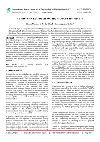 © 2023, IRJET | Impact Factor value: 8.226 | ISO 9001:2008 Certified Journal | Page 674
A Systematic Review on Routing Protocols for VANETs
Simna Ummer V U1, Dr. Elizabeth Isaac2, Anu Eldho3
1Student, Dept. of Computer Science and Engineering, Mar Athanasius College of Engineering, Kerala, India
2Professor, Dept. of Computer Science and Engineering, Mar Athanasius College of Engineering, Kerala, India
3Professor, Dept. of Computer Science and Engineering, Mar Athanasius College of Engineering, Kerala, India
---------------------------------------------------------------------***---------------------------------------------------------------------
Abstract - Vehicle Ad-hoc Networks (VANET) have grown
to be a fascinating area of study for those working to create
Intelligent Transport Systems. Vehicles move continuously
and at various speeds in metropolitan areas, which
frequently cause changes in the architecture of the network.
The performance of routing procedures when sending data
from one vehicle to another is the fundamental problem
encountered in an urban environment. As a result, the effect
of density in an urban context on the routing process in
VANET has been the subject of research, as in the case with
this work. This research focuses on routing protocols for
VANETs.
Key Words: VANET, Routing Protocol, V2V
Communication, ProMRP, QoS
1. INTRODUCTION
Vehicular Ad-hoc Networks have attracted the attention of
scientists and engineers all over the world in recent years.
This consideration arises from the significance of VANET
in resolving traffic and safety issues as well as improving
entertainment facilities in Intelligent Transportation
Systems (ITS). Vehicular Ad hoc Networks (VANETs) are a
subset of mobile ad hoc networks that allow
communication between vehicles as well as vehicles and
roadside units (RSUs). VANET seeks to transform vehicles
into intelligent modes of transportation capable of
collecting, transferring, and presenting data via vehicle-to-
vehicle (V2V) and vehicle-to-infrastructure (V2I)
communication.
Vehicle-to-vehicle communications (V2V) allow vehicles to
share messages by establishing temporary connections
between them. We're thinking about having vehicles send
traffic reports to the nearest RSU via multi-hop
communications. That is, messages are forwarded hop by
hop until they reach the nearest RSU.
In general, urban roads are divided into two categories:
intersections and road segments. A position-based routing
protocol looks for the most efficient road segment—or
routing path—between two communication nodes. Two
crucial factors need to be taken into account: how to
forward data packets along the chosen road segments and
how to choose which road segments to use as the routing
path. In VANETs, message transmission must contend with
challenging issues like heterogeneous vehicle densities,
frequent topology changes, and intermittent connectivity.
The experience of VANET-based applications with a
variety of quality of service (QoS) requirements, such as
low latency and high accessibility, may be significantly
impacted by these new challenges.
Another feature of VANET technology is its integration
with a full ITS, for a variety of purposes. Routing,
reliability analysis, message scheduling, and medium
access are all aspects of VANET technology. For several
decades, VANET routing has been regarded as a research
problem. Road safety and operation are intended to be
improved in urban, rural, and highway settings through
the use of ITS. These days, sensors, cameras, and on-board
units are examples of computational devices that have the
capacity to gather vast amounts of data. When handled
appropriately using machine learning techniques, this
enormous amount of data can be leveraged to produce
practical tools that enhance the previously mentioned ITS.
2. LITERATURE SURVEY
By gathering and referring to several studies, a literature
review was undertaken. On routing protocols for VANETs,
L. L. Cárdenas et.al [1] Describe a novel routing system for
VANETs created specifically for urban settings, the
probabilistic multi-metric routing protocol (ProMRP).
ProMRP uses three metrics—vehicle density, travel time,
and bandwidth—to make decisions about how to transfer
data using a probabilistic approach. The protocol chooses
the optimal forwarding node to use as the next one based
on maintaining the lowest average packet delay and
guaranteeing the highest probability of packet delivery.
The
EProMRP version also included an algorithm that allows
one to accurately estimate the node's current position in
the forwarding moment. The EProMRP proposal chooses
the best forwarding technique to guarantee packet
delivery in addition to adjusting the node's present
position during packet delivery.
L. Liu et al [2] suggested a trustworthy geographic routing
scheme for urban VANETs that is based on forwarding
International Research Journal of Engineering and Technology (IRJET) e-ISSN: 2395-0056
Volume: 10 Issue: 11 | Nov 2023 www.irjet.net p-ISSN: 2395-0072
 