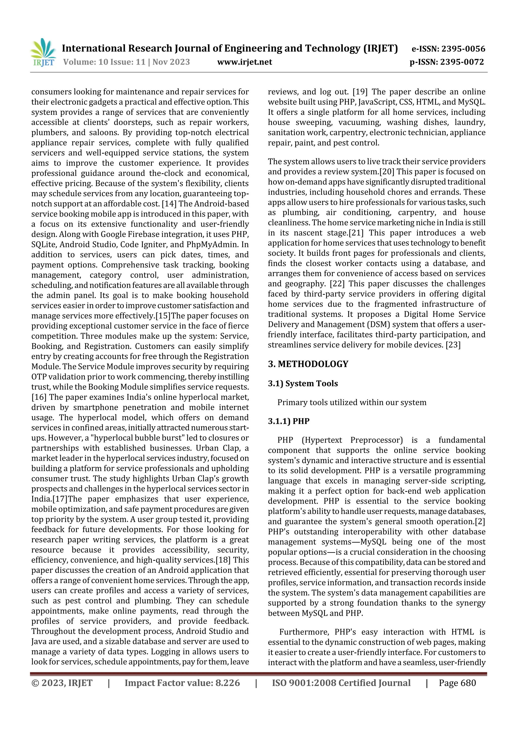 International Research Journal of Engineering and Technology (IRJET) e-ISSN: 2395-0056
Volume: 10 Issue: 11 | Nov 2023 www.irjet.net p-ISSN: 2395-0072
© 2023, IRJET | Impact Factor value: 8.226 | ISO 9001:2008 Certified Journal | Page 680
consumers looking for maintenance and repair services for
their electronic gadgets a practical and effective option.This
system provides a range of services that are conveniently
accessible at clients' doorsteps, such as repair workers,
plumbers, and saloons. By providing top-notch electrical
appliance repair services, complete with fully qualified
servicers and well-equipped service stations, the system
aims to improve the customer experience. It provides
professional guidance around the-clock and economical,
effective pricing. Because of the system's flexibility, clients
may schedule services from any location, guaranteeing top-
notch support at an affordable cost. [14] The Android-based
service booking mobile app is introduced in this paper, with
a focus on its extensive functionality and user-friendly
design. Along with Google Firebase integration, it uses PHP,
SQLite, Android Studio, Code Igniter, and PhpMyAdmin. In
addition to services, users can pick dates, times, and
payment options. Comprehensive task tracking, booking
management, category control, user administration,
scheduling, andnotificationfeaturesareall availablethrough
the admin panel. Its goal is to make booking household
services easier inordertoimprovecustomersatisfaction and
manage services more effectively.[15]The paper focuses on
providing exceptional customer service in the face of fierce
competition. Three modules make up the system: Service,
Booking, and Registration. Customers can easily simplify
entry by creating accounts for free through the Registration
Module. The Service Module improves security by requiring
OTP validation prior to work commencing, therebyinstilling
trust, while the Booking Module simplifies service requests.
[16] The paper examines India's online hyperlocal market,
driven by smartphone penetration and mobile internet
usage. The hyperlocal model, which offers on demand
services in confined areas,initiallyattractednumerousstart-
ups. However, a "hyperlocal bubble burst" led to closures or
partnerships with established businesses. Urban Clap, a
market leader in the hyperlocal servicesindustry,focusedon
building a platform for service professionals and upholding
consumer trust. The study highlights Urban Clap’s growth
prospects and challenges in the hyperlocal servicessector in
India.[17]The paper emphasizes that user experience,
mobile optimization, and safe paymentproceduresaregiven
top priority by the system. A user group tested it, providing
feedback for future developments. For those looking for
research paper writing services, the platform is a great
resource because it provides accessibility, security,
efficiency, convenience, and high-quality services.[18] This
paper discusses the creation of an Android application that
offers a range of convenient home services. Throughthe app,
users can create profiles and access a variety of services,
such as pest control and plumbing. They can schedule
appointments, make online payments, read through the
profiles of service providers, and provide feedback.
Throughout the development process, Android Studio and
Java are used, and a sizable database and server are used to
manage a variety of data types. Logging in allows users to
look for services, schedule appointments,payforthem,leave
reviews, and log out. [19] The paper describe an online
website built using PHP, JavaScript, CSS, HTML, and MySQL.
It offers a single platform for all home services, including
house sweeping, vacuuming, washing dishes, laundry,
sanitation work, carpentry, electronic technician, appliance
repair, paint, and pest control.
The system allows users to live track their service providers
and provides a review system.[20] This paper is focused on
how on-demandappshavesignificantlydisruptedtraditional
industries, including household chores and errands. These
apps allow users to hire professionals for varioustasks,such
as plumbing, air conditioning, carpentry, and house
cleanliness. The home servicemarketing nicheinIndia isstill
in its nascent stage.[21] This paper introduces a web
application for home services thatusestechnologytobenefit
society. It builds front pages for professionals and clients,
finds the closest worker contacts using a database, and
arranges them for convenience of access based on services
and geography. [22] This paper discusses the challenges
faced by third-party service providers in offering digital
home services due to the fragmented infrastructure of
traditional systems. It proposes a Digital Home Service
Delivery and Management (DSM) system that offers a user-
friendly interface, facilitates third-party participation, and
streamlines service delivery for mobile devices. [23]
3. METHODOLOGY
3.1) System Tools
Primary tools utilized within our system
3.1.1) PHP
PHP (Hypertext Preprocessor) is a fundamental
component that supports the online service booking
system's dynamic and interactive structure and is essential
to its solid development. PHP is a versatile programming
language that excels in managing server-side scripting,
making it a perfect option for back-end web application
development. PHP is essential to the service booking
platform's abilitytohandleuserrequests,managedatabases,
and guarantee the system's general smooth operation.[2]
PHP's outstanding interoperability with other database
management systems—MySQL being one of the most
popular options—is a crucial consideration in the choosing
process. Because of thiscompatibility,data canbestored and
retrieved efficiently, essential for preserving thorough user
profiles, service information, and transaction records inside
the system. The system's data management capabilities are
supported by a strong foundation thanks to the synergy
between MySQL and PHP.
Furthermore, PHP's easy interaction with HTML is
essential to the dynamic construction of web pages, making
it easier to create a user-friendly interface. For customers to
interact with the platform andhavea seamless,user-friendly
 