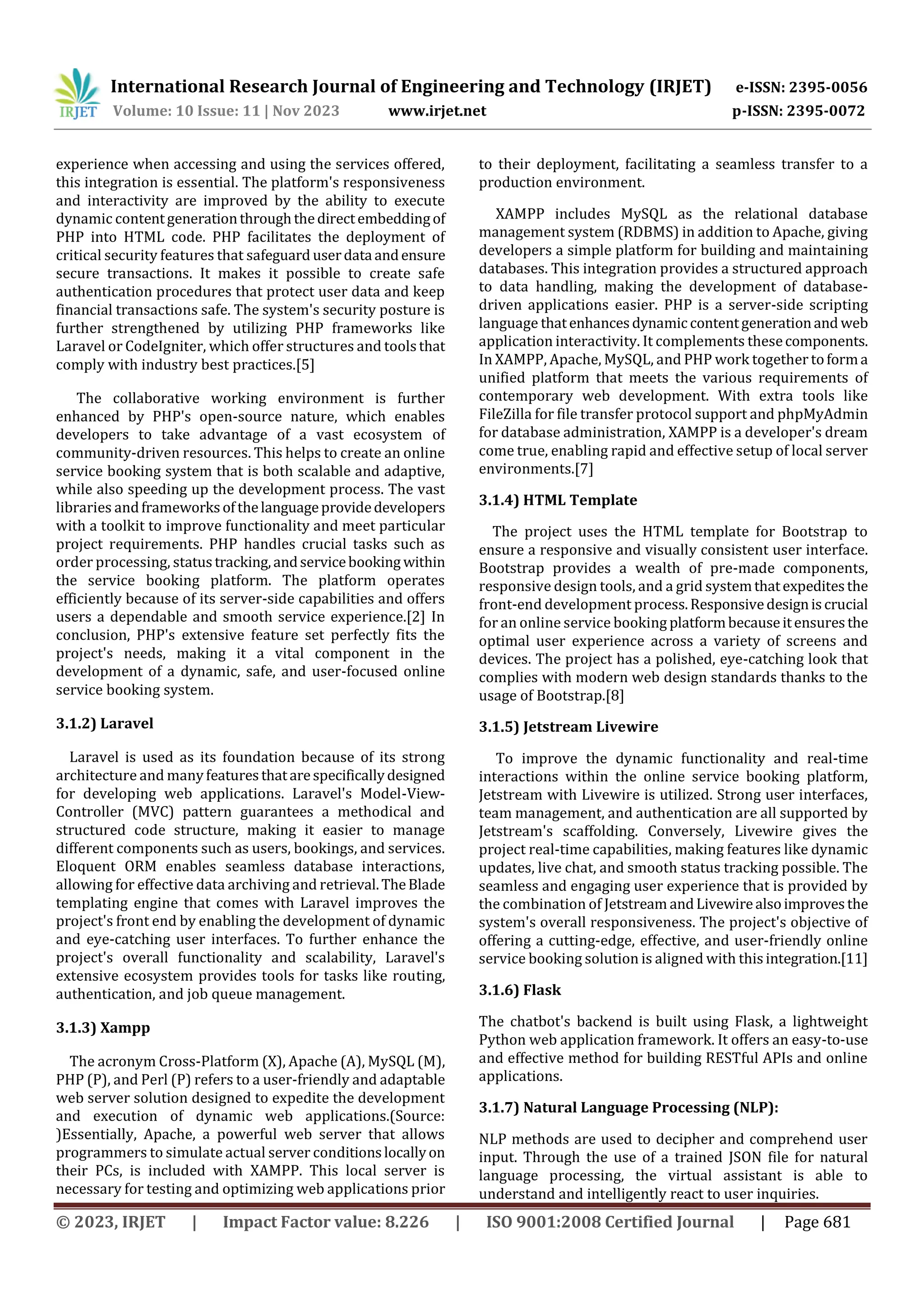 International Research Journal of Engineering and Technology (IRJET) e-ISSN: 2395-0056
Volume: 10 Issue: 11 | Nov 2023 www.irjet.net p-ISSN: 2395-0072
© 2023, IRJET | Impact Factor value: 8.226 | ISO 9001:2008 Certified Journal | Page 681
experience when accessing and using the services offered,
this integration is essential. The platform's responsiveness
and interactivity are improved by the ability to execute
dynamic contentgenerationthroughthedirectembeddingof
PHP into HTML code. PHP facilitates the deployment of
critical security features that safeguard userdata andensure
secure transactions. It makes it possible to create safe
authentication procedures that protect user data and keep
financial transactions safe. The system's security posture is
further strengthened by utilizing PHP frameworks like
Laravel or CodeIgniter, which offer structures and toolsthat
comply with industry best practices.[5]
The collaborative working environment is further
enhanced by PHP's open-source nature, which enables
developers to take advantage of a vast ecosystem of
community-driven resources. This helps to create an online
service booking system that is both scalable and adaptive,
while also speeding up the development process. The vast
libraries andframeworksofthelanguageprovidedevelopers
with a toolkit to improve functionality and meet particular
project requirements. PHP handles crucial tasks such as
order processing, statustracking,andservicebooking within
the service booking platform. The platform operates
efficiently because of its server-side capabilities and offers
users a dependable and smooth service experience.[2] In
conclusion, PHP's extensive feature set perfectly fits the
project's needs, making it a vital component in the
development of a dynamic, safe, and user-focused online
service booking system.
3.1.2) Laravel
Laravel is used as its foundation because of its strong
architecture and manyfeaturesthatarespecificallydesigned
for developing web applications. Laravel's Model-View-
Controller (MVC) pattern guarantees a methodical and
structured code structure, making it easier to manage
different components such as users, bookings, and services.
Eloquent ORM enables seamless database interactions,
allowing for effective data archiving and retrieval.TheBlade
templating engine that comes with Laravel improves the
project's front end by enabling the development of dynamic
and eye-catching user interfaces. To further enhance the
project's overall functionality and scalability, Laravel's
extensive ecosystem provides tools for tasks like routing,
authentication, and job queue management.
3.1.3) Xampp
The acronym Cross-Platform (X), Apache (A), MySQL (M),
PHP (P), and Perl (P) refers to a user-friendly and adaptable
web server solution designed to expedite the development
and execution of dynamic web applications.(Source:
)Essentially, Apache, a powerful web server that allows
programmers to simulate actual server conditionslocallyon
their PCs, is included with XAMPP. This local server is
necessary for testing and optimizing web applications prior
to their deployment, facilitating a seamless transfer to a
production environment.
XAMPP includes MySQL as the relational database
management system (RDBMS) in addition to Apache, giving
developers a simple platform for building and maintaining
databases. This integration provides a structured approach
to data handling, making the development of database-
driven applications easier. PHP is a server-side scripting
language thatenhancesdynamiccontentgenerationand web
application interactivity. It complements thesecomponents.
In XAMPP, Apache, MySQL, and PHP work together toforma
unified platform that meets the various requirements of
contemporary web development. With extra tools like
FileZilla for file transfer protocol support and phpMyAdmin
for database administration, XAMPP is a developer's dream
come true, enabling rapid and effective setup of local server
environments.[7]
3.1.4) HTML Template
The project uses the HTML template for Bootstrap to
ensure a responsive and visually consistent user interface.
Bootstrap provides a wealth of pre-made components,
responsive design tools, and a grid systemthatexpeditesthe
front-end development process.Responsivedesigniscrucial
for an online service booking platformbecauseitensuresthe
optimal user experience across a variety of screens and
devices. The project has a polished, eye-catching look that
complies with modern web design standards thanks to the
usage of Bootstrap.[8]
3.1.5) Jetstream Livewire
To improve the dynamic functionality and real-time
interactions within the online service booking platform,
Jetstream with Livewire is utilized. Strong user interfaces,
team management, and authentication are all supported by
Jetstream's scaffolding. Conversely, Livewire gives the
project real-time capabilities, making features like dynamic
updates, live chat, and smooth status tracking possible. The
seamless and engaging user experience that is provided by
the combination of Jetstream andLivewirealsoimprovesthe
system's overall responsiveness. The project's objective of
offering a cutting-edge, effective, and user-friendly online
service booking solution is aligned with thisintegration.[11]
3.1.6) Flask
The chatbot's backend is built using Flask, a lightweight
Python web application framework. It offers an easy-to-use
and effective method for building RESTful APIs and online
applications.
3.1.7) Natural Language Processing (NLP):
NLP methods are used to decipher and comprehend user
input. Through the use of a trained JSON file for natural
language processing, the virtual assistant is able to
understand and intelligently react to user inquiries.
 