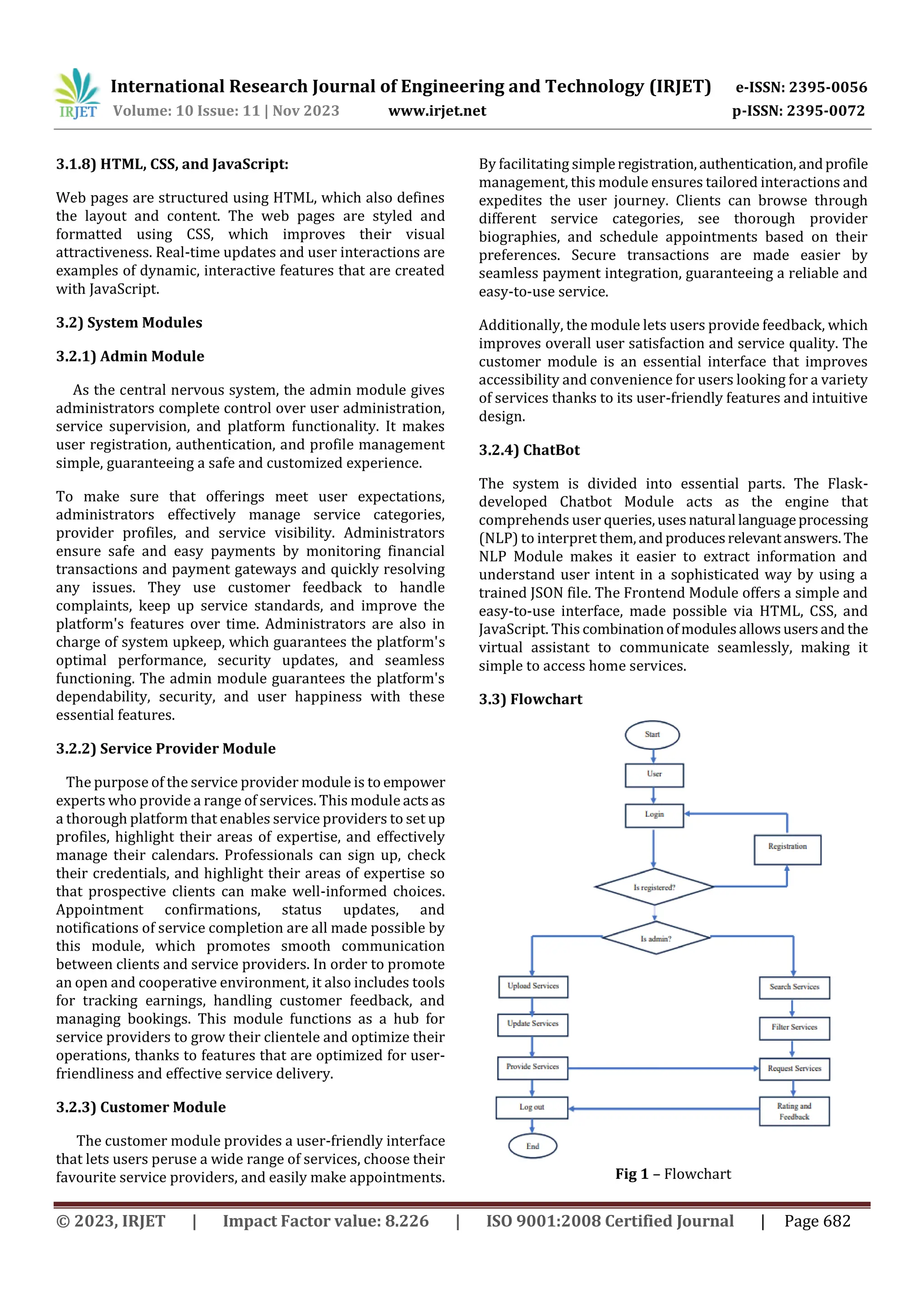 International Research Journal of Engineering and Technology (IRJET) e-ISSN: 2395-0056
Volume: 10 Issue: 11 | Nov 2023 www.irjet.net p-ISSN: 2395-0072
© 2023, IRJET | Impact Factor value: 8.226 | ISO 9001:2008 Certified Journal | Page 682
3.1.8) HTML, CSS, and JavaScript:
Web pages are structured using HTML, which also defines
the layout and content. The web pages are styled and
formatted using CSS, which improves their visual
attractiveness. Real-time updates and user interactions are
examples of dynamic, interactive features that are created
with JavaScript.
3.2) System Modules
3.2.1) Admin Module
As the central nervous system, the admin module gives
administrators complete control over user administration,
service supervision, and platform functionality. It makes
user registration, authentication, and profile management
simple, guaranteeing a safe and customized experience.
To make sure that offerings meet user expectations,
administrators effectively manage service categories,
provider profiles, and service visibility. Administrators
ensure safe and easy payments by monitoring financial
transactions and payment gateways and quickly resolving
any issues. They use customer feedback to handle
complaints, keep up service standards, and improve the
platform's features over time. Administrators are also in
charge of system upkeep, which guarantees the platform's
optimal performance, security updates, and seamless
functioning. The admin module guarantees the platform's
dependability, security, and user happiness with these
essential features.
3.2.2) Service Provider Module
The purpose of the service provider module is to empower
experts who provide a range of services. This module actsas
a thorough platform that enables service providers to set up
profiles, highlight their areas of expertise, and effectively
manage their calendars. Professionals can sign up, check
their credentials, and highlight their areas of expertise so
that prospective clients can make well-informed choices.
Appointment confirmations, status updates, and
notifications of service completion are all made possible by
this module, which promotes smooth communication
between clients and service providers. In order to promote
an open and cooperative environment, it also includes tools
for tracking earnings, handling customer feedback, and
managing bookings. This module functions as a hub for
service providers to grow their clientele and optimize their
operations, thanks to features that are optimized for user-
friendliness and effective service delivery.
3.2.3) Customer Module
The customer module provides a user-friendly interface
that lets users peruse a wide range of services, choose their
favourite service providers, and easily make appointments.
By facilitating simpleregistration,authentication,andprofile
management, this module ensures tailored interactions and
expedites the user journey. Clients can browse through
different service categories, see thorough provider
biographies, and schedule appointments based on their
preferences. Secure transactions are made easier by
seamless payment integration, guaranteeing a reliable and
easy-to-use service.
Additionally, the module lets users provide feedback, which
improves overall user satisfaction and service quality. The
customer module is an essential interface that improves
accessibility and convenience for users looking for a variety
of services thanks to its user-friendly features and intuitive
design.
3.2.4) ChatBot
The system is divided into essential parts. The Flask-
developed Chatbot Module acts as the engine that
comprehends user queries,usesnatural languageprocessing
(NLP) to interpret them,and producesrelevantanswers.The
NLP Module makes it easier to extract information and
understand user intent in a sophisticated way by using a
trained JSON file. The Frontend Module offers a simple and
easy-to-use interface, made possible via HTML, CSS, and
JavaScript. This combinationofmodulesallowsusersand the
virtual assistant to communicate seamlessly, making it
simple to access home services.
3.3) Flowchart
Fig 1 – Flowchart
 