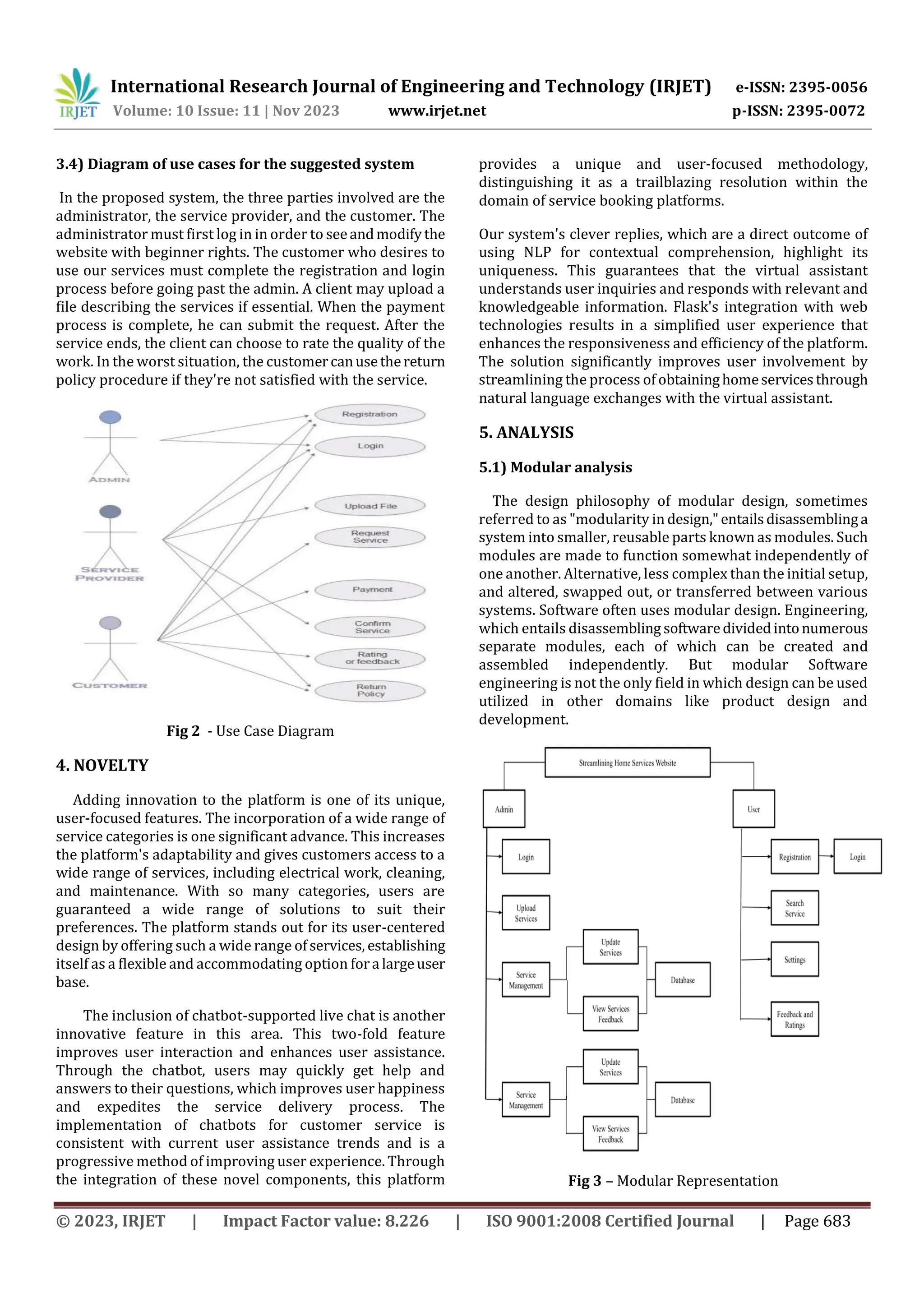 International Research Journal of Engineering and Technology (IRJET) e-ISSN: 2395-0056
Volume: 10 Issue: 11 | Nov 2023 www.irjet.net p-ISSN: 2395-0072
© 2023, IRJET | Impact Factor value: 8.226 | ISO 9001:2008 Certified Journal | Page 683
3.4) Diagram of use cases for the suggested system
In the proposed system, the three parties involved are the
administrator, the service provider, and the customer. The
administrator must first log in in order to seeandmodifythe
website with beginner rights. The customer who desires to
use our services must complete the registration and login
process before going past the admin. A client may upload a
file describing the services if essential. When the payment
process is complete, he can submit the request. After the
service ends, the client can choose to rate the quality of the
work. In the worst situation, the customercanusethereturn
policy procedure if they're not satisfied with the service.
Fig 2 - Use Case Diagram
4. NOVELTY
Adding innovation to the platform is one of its unique,
user-focused features. The incorporation of a wide range of
service categories is one significant advance. This increases
the platform's adaptability and gives customers access to a
wide range of services, including electrical work, cleaning,
and maintenance. With so many categories, users are
guaranteed a wide range of solutions to suit their
preferences. The platform stands out for its user-centered
design by offering such a wide range ofservices, establishing
itself as a flexible and accommodating option fora largeuser
base.
The inclusion of chatbot-supported live chat is another
innovative feature in this area. This two-fold feature
improves user interaction and enhances user assistance.
Through the chatbot, users may quickly get help and
answers to their questions, which improves user happiness
and expedites the service delivery process. The
implementation of chatbots for customer service is
consistent with current user assistance trends and is a
progressive method of improving user experience. Through
the integration of these novel components, this platform
provides a unique and user-focused methodology,
distinguishing it as a trailblazing resolution within the
domain of service booking platforms.
Our system's clever replies, which are a direct outcome of
using NLP for contextual comprehension, highlight its
uniqueness. This guarantees that the virtual assistant
understands user inquiries and responds with relevant and
knowledgeable information. Flask's integration with web
technologies results in a simplified user experience that
enhances the responsiveness and efficiency of the platform.
The solution significantly improves user involvement by
streamlining the process of obtaininghomeservicesthrough
natural language exchanges with the virtual assistant.
5. ANALYSIS
5.1) Modular analysis
The design philosophy of modular design, sometimes
referred to as "modularity in design,"entailsdisassemblinga
system into smaller, reusable parts known as modules. Such
modules are made to function somewhat independently of
one another. Alternative, less complex than the initial setup,
and altered, swapped out, or transferred between various
systems. Software often uses modular design. Engineering,
which entails disassembling softwaredividedintonumerous
separate modules, each of which can be created and
assembled independently. But modular Software
engineering is not the only field in which design can be used
utilized in other domains like product design and
development.
Fig 3 – Modular Representation
 