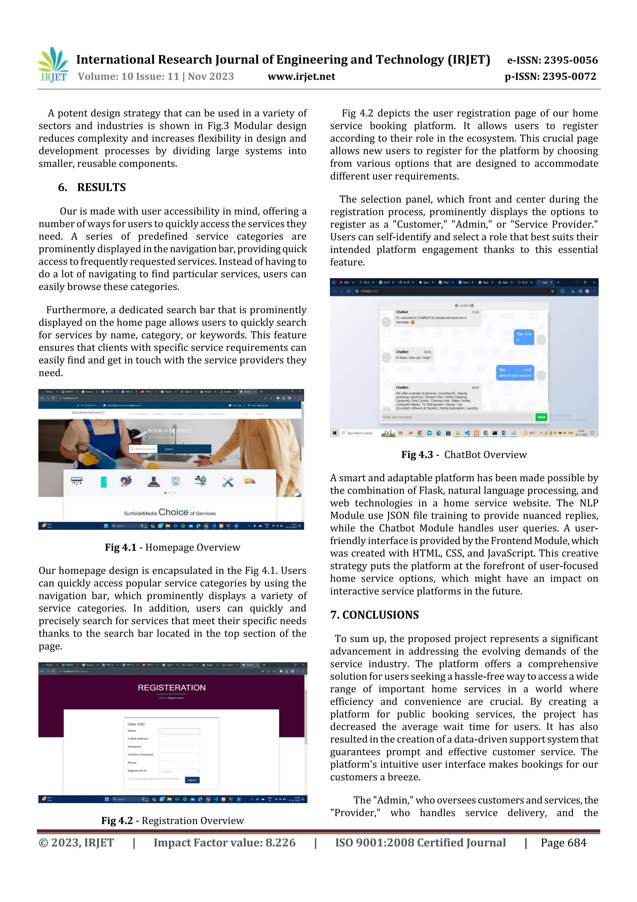 International Research Journal of Engineering and Technology (IRJET) e-ISSN: 2395-0056
Volume: 10 Issue: 11 | Nov 2023 www.irjet.net p-ISSN: 2395-0072
© 2023, IRJET | Impact Factor value: 8.226 | ISO 9001:2008 Certified Journal | Page 684
A potent design strategy that can be used in a variety of
sectors and industries is shown in Fig.3 Modular design
reduces complexity and increases flexibility in design and
development processes by dividing large systems into
smaller, reusable components.
6. RESULTS
Our is made with user accessibility in mind, offering a
number of ways for users to quickly access the services they
need. A series of predefined service categories are
prominently displayed in the navigationbar,providingquick
access to frequently requested services. Instead of having to
do a lot of navigating to find particular services, users can
easily browse these categories.
Furthermore, a dedicated search bar that is prominently
displayed on the home page allows users to quickly search
for services by name, category, or keywords. This feature
ensures that clients with specific service requirements can
easily find and get in touch with the service providers they
need.
Fig 4.1 - Homepage Overview
Our homepage design is encapsulated in the Fig 4.1. Users
can quickly access popular service categories by using the
navigation bar, which prominently displays a variety of
service categories. In addition, users can quickly and
precisely search for services that meet their specific needs
thanks to the search bar located in the top section of the
page.
Fig 4.2 - Registration Overview
Fig 4.2 depicts the user registration page of our home
service booking platform. It allows users to register
according to their role in the ecosystem. This crucial page
allows new users to register for the platform by choosing
from various options that are designed to accommodate
different user requirements.
The selection panel, which front and center during the
registration process, prominently displays the options to
register as a "Customer," "Admin," or "Service Provider."
Users can self-identify and select a role that best suits their
intended platform engagement thanks to this essential
feature.
Fig 4.3 - ChatBot Overview
A smart and adaptable platform has been made possible by
the combination of Flask, natural language processing, and
web technologies in a home service website. The NLP
Module use JSON file training to provide nuanced replies,
while the Chatbot Module handles user queries. A user-
friendly interface is provided bytheFrontendModule,which
was created with HTML, CSS, and JavaScript. This creative
strategy puts the platform at the forefront of user-focused
home service options, which might have an impact on
interactive service platforms in the future.
7. CONCLUSIONS
To sum up, the proposed project represents a significant
advancement in addressing the evolving demands of the
service industry. The platform offers a comprehensive
solution for users seeking a hassle-free way to access a wide
range of important home services in a world where
efficiency and convenience are crucial. By creating a
platform for public booking services, the project has
decreased the average wait time for users. It has also
resulted in the creation of a data-driven support systemthat
guarantees prompt and effective customer service. The
platform's intuitive user interface makes bookings for our
customers a breeze.
The "Admin," whooverseescustomersandservices, the
"Provider," who handles service delivery, and the
 