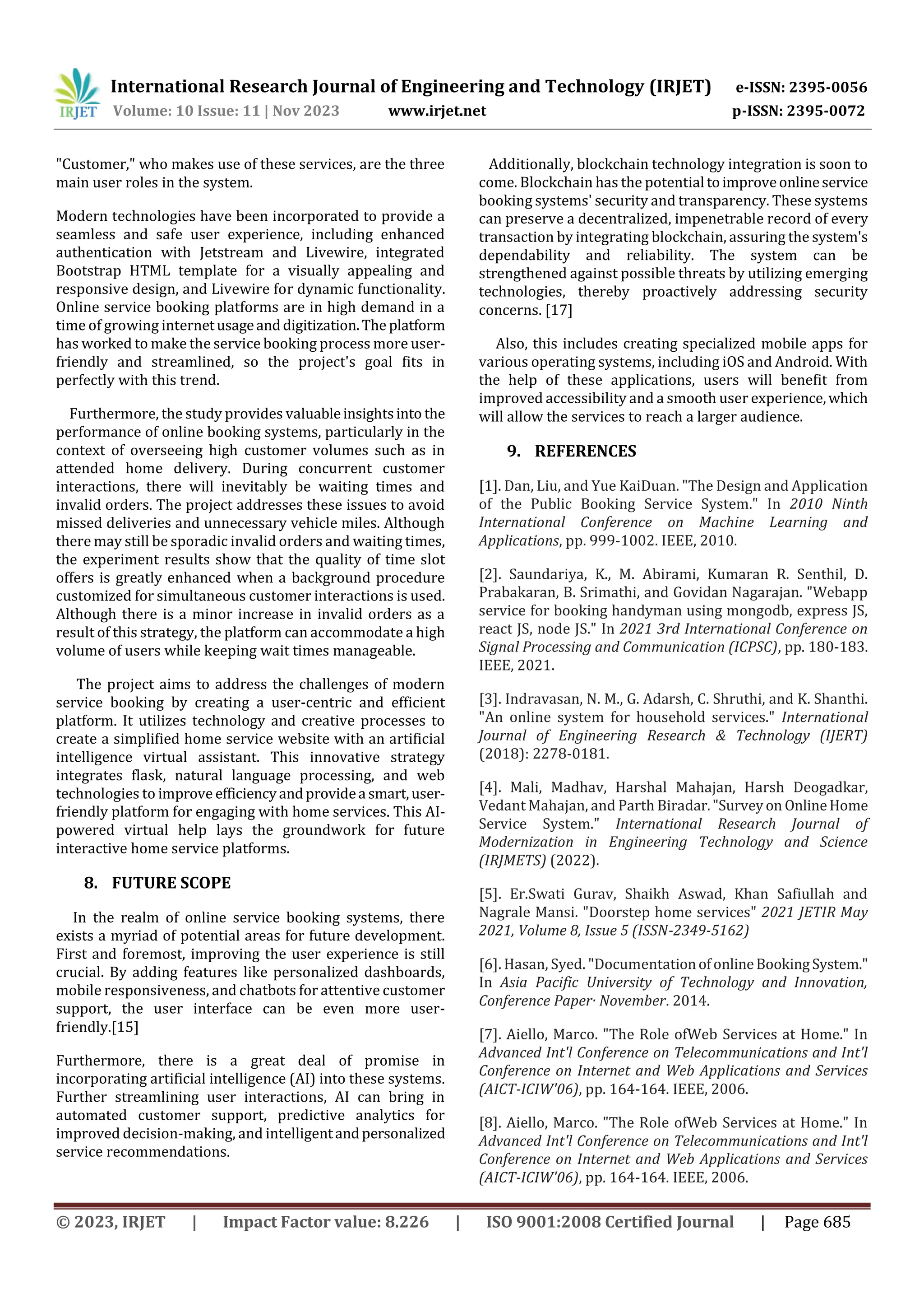 International Research Journal of Engineering and Technology (IRJET) e-ISSN: 2395-0056
Volume: 10 Issue: 11 | Nov 2023 www.irjet.net p-ISSN: 2395-0072
© 2023, IRJET | Impact Factor value: 8.226 | ISO 9001:2008 Certified Journal | Page 685
"Customer," who makes use of these services, are the three
main user roles in the system.
Modern technologies have been incorporated to provide a
seamless and safe user experience, including enhanced
authentication with Jetstream and Livewire, integrated
Bootstrap HTML template for a visually appealing and
responsive design, and Livewire for dynamic functionality.
Online service booking platforms are in high demand in a
time of growing internetusageanddigitization.The platform
has worked to make the service booking process more user-
friendly and streamlined, so the project's goal fits in
perfectly with this trend.
Furthermore, the study provides valuableinsightsinto the
performance of online booking systems, particularly in the
context of overseeing high customer volumes such as in
attended home delivery. During concurrent customer
interactions, there will inevitably be waiting times and
invalid orders. The project addresses these issues to avoid
missed deliveries and unnecessary vehicle miles. Although
there may still be sporadic invalid orders and waiting times,
the experiment results show that the quality of time slot
offers is greatly enhanced when a background procedure
customized for simultaneous customer interactions is used.
Although there is a minor increase in invalid orders as a
result of this strategy, the platform can accommodate a high
volume of users while keeping wait times manageable.
The project aims to address the challenges of modern
service booking by creating a user-centric and efficient
platform. It utilizes technology and creative processes to
create a simplified home service website with an artificial
intelligence virtual assistant. This innovative strategy
integrates flask, natural language processing, and web
technologies to improve efficiencyandprovidea smart,user-
friendly platform for engaging with home services. This AI-
powered virtual help lays the groundwork for future
interactive home service platforms.
8. FUTURE SCOPE
In the realm of online service booking systems, there
exists a myriad of potential areas for future development.
First and foremost, improving the user experience is still
crucial. By adding features like personalized dashboards,
mobile responsiveness, and chatbots for attentive customer
support, the user interface can be even more user-
friendly.[15]
Furthermore, there is a great deal of promise in
incorporating artificial intelligence (AI) into these systems.
Further streamlining user interactions, AI can bring in
automated customer support, predictive analytics for
improved decision-making, and intelligentandpersonalized
service recommendations.
Additionally, blockchain technology integration is soon to
come. Blockchain has the potential toimproveonlineservice
booking systems' security and transparency. These systems
can preserve a decentralized, impenetrable record of every
transaction by integrating blockchain, assuring the system's
dependability and reliability. The system can be
strengthened against possible threats by utilizing emerging
technologies, thereby proactively addressing security
concerns. [17]
Also, this includes creating specialized mobile apps for
various operating systems, including iOS and Android. With
the help of these applications, users will benefit from
improved accessibility and a smooth user experience,which
will allow the services to reach a larger audience.
9. REFERENCES
[1]. Dan, Liu, and Yue KaiDuan. "The Design and Application
of the Public Booking Service System." In 2010 Ninth
International Conference on Machine Learning and
Applications, pp. 999-1002. IEEE, 2010.
[2]. Saundariya, K., M. Abirami, Kumaran R. Senthil, D.
Prabakaran, B. Srimathi, and Govidan Nagarajan. "Webapp
service for booking handyman using mongodb, express JS,
react JS, node JS." In 2021 3rd International Conference on
Signal Processing and Communication (ICPSC), pp. 180-183.
IEEE, 2021.
[3]. Indravasan, N. M., G. Adarsh, C. Shruthi, and K. Shanthi.
"An online system for household services." International
Journal of Engineering Research & Technology (IJERT)
(2018): 2278-0181.
[4]. Mali, Madhav, Harshal Mahajan, Harsh Deogadkar,
Vedant Mahajan, and Parth Biradar."Surveyon OnlineHome
Service System." International Research Journal of
Modernization in Engineering Technology and Science
(IRJMETS) (2022).
[5]. Er.Swati Gurav, Shaikh Aswad, Khan Safiullah and
Nagrale Mansi. "Doorstep home services" 2021 JETIR May
2021, Volume 8, Issue 5 (ISSN-2349-5162)
[6]. Hasan, Syed. "DocumentationofonlineBookingSystem."
In Asia Pacific University of Technology and Innovation,
Conference Paper· November. 2014.
[7]. Aiello, Marco. "The Role ofWeb Services at Home." In
Advanced Int'l Conference on Telecommunications and Int'l
Conference on Internet and Web Applications and Services
(AICT-ICIW'06), pp. 164-164. IEEE, 2006.
[8]. Aiello, Marco. "The Role ofWeb Services at Home." In
Advanced Int'l Conference on Telecommunications and Int'l
Conference on Internet and Web Applications and Services
(AICT-ICIW'06), pp. 164-164. IEEE, 2006.
 