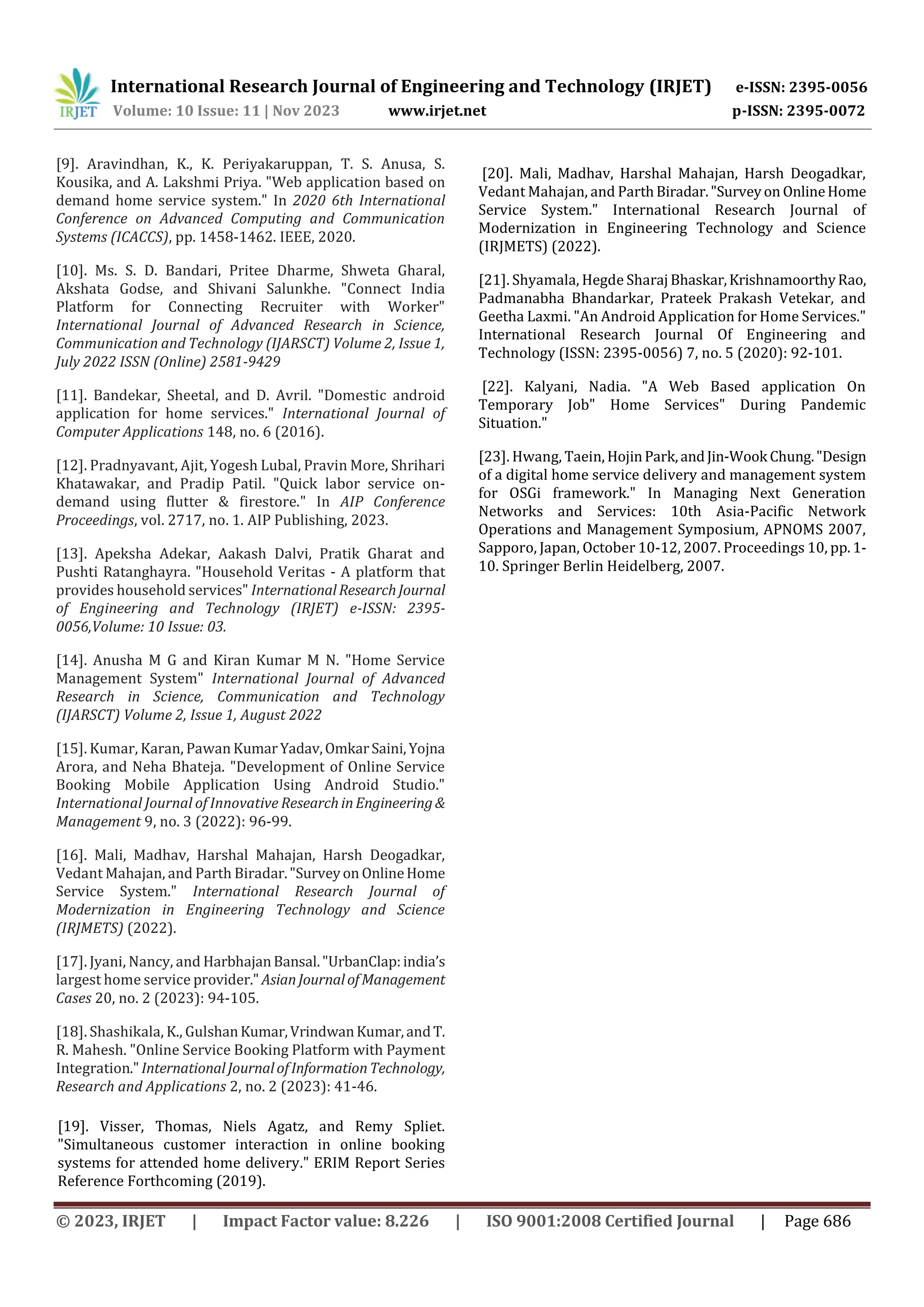 International Research Journal of Engineering and Technology (IRJET) e-ISSN: 2395-0056
Volume: 10 Issue: 11 | Nov 2023 www.irjet.net p-ISSN: 2395-0072
© 2023, IRJET | Impact Factor value: 8.226 | ISO 9001:2008 Certified Journal | Page 686
[9]. Aravindhan, K., K. Periyakaruppan, T. S. Anusa, S.
Kousika, and A. Lakshmi Priya. "Web application based on
demand home service system." In 2020 6th International
Conference on Advanced Computing and Communication
Systems (ICACCS), pp. 1458-1462. IEEE, 2020.
[10]. Ms. S. D. Bandari, Pritee Dharme, Shweta Gharal,
Akshata Godse, and Shivani Salunkhe. "Connect India
Platform for Connecting Recruiter with Worker"
International Journal of Advanced Research in Science,
Communication and Technology (IJARSCT) Volume 2, Issue 1,
July 2022 ISSN (Online) 2581-9429
[11]. Bandekar, Sheetal, and D. Avril. "Domestic android
application for home services." International Journal of
Computer Applications 148, no. 6 (2016).
[12]. Pradnyavant, Ajit, Yogesh Lubal, Pravin More, Shrihari
Khatawakar, and Pradip Patil. "Quick labor service on-
demand using flutter & firestore." In AIP Conference
Proceedings, vol. 2717, no. 1. AIP Publishing, 2023.
[13]. Apeksha Adekar, Aakash Dalvi, Pratik Gharat and
Pushti Ratanghayra. "Household Veritas - A platform that
provides household services" InternationalResearchJournal
of Engineering and Technology (IRJET) e-ISSN: 2395-
0056,Volume: 10 Issue: 03.
[14]. Anusha M G and Kiran Kumar M N. "Home Service
Management System" International Journal of Advanced
Research in Science, Communication and Technology
(IJARSCT) Volume 2, Issue 1, August 2022
[15]. Kumar, Karan, Pawan KumarYadav,OmkarSaini,Yojna
Arora, and Neha Bhateja. "Development of Online Service
Booking Mobile Application Using Android Studio."
International Journal of Innovative ResearchinEngineering&
Management 9, no. 3 (2022): 96-99.
[16]. Mali, Madhav, Harshal Mahajan, Harsh Deogadkar,
Vedant Mahajan, and Parth Biradar."Surveyon OnlineHome
Service System." International Research Journal of
Modernization in Engineering Technology and Science
(IRJMETS) (2022).
[17]. Jyani, Nancy, and HarbhajanBansal."UrbanClap:india’s
largest home service provider." AsianJournalofManagement
Cases 20, no. 2 (2023): 94-105.
[18]. Shashikala, K., GulshanKumar,VrindwanKumar,andT.
R. Mahesh. "Online Service Booking Platform with Payment
Integration." InternationalJournalofInformationTechnology,
Research and Applications 2, no. 2 (2023): 41-46.
[19]. Visser, Thomas, Niels Agatz, and Remy Spliet.
"Simultaneous customer interaction in online booking
systems for attended home delivery." ERIM Report Series
Reference Forthcoming (2019).
[20]. Mali, Madhav, Harshal Mahajan, Harsh Deogadkar,
Vedant Mahajan, and ParthBiradar."Surveyon OnlineHome
Service System." International Research Journal of
Modernization in Engineering Technology and Science
(IRJMETS) (2022).
[21]. Shyamala, Hegde Sharaj Bhaskar,KrishnamoorthyRao,
Padmanabha Bhandarkar, Prateek Prakash Vetekar, and
Geetha Laxmi. "An Android Application for Home Services."
International Research Journal Of Engineering and
Technology (ISSN: 2395-0056) 7, no. 5 (2020): 92-101.
[22]. Kalyani, Nadia. "A Web Based application On
Temporary Job" Home Services" During Pandemic
Situation."
[23]. Hwang, Taein, HojinPark,andJin-Wook Chung."Design
of a digital home service delivery and management system
for OSGi framework." In Managing Next Generation
Networks and Services: 10th Asia-Pacific Network
Operations and Management Symposium, APNOMS 2007,
Sapporo, Japan, October 10-12, 2007. Proceedings 10, pp. 1-
10. Springer Berlin Heidelberg, 2007.
 