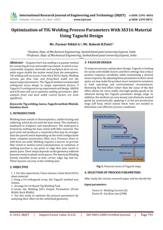 International Research Journal of Engineering and Technology (IRJET) e-ISSN: 2395 -0056
Volume: 10 Issue: 11 | Nov -2023 www.irjet.net p-ISSN: 2395-0072
© 2023, IRJET | Impact Factor value: 8.226 | ISO 9001:2008 Certified Journal | Page 793
Optimization of TIG Welding Process Parameters With SS316 Material
Using Taguchi Design
Mr. Parmar Nikhil A.1, Mr. Rakesh H.Patel2
1Student, Dept. of Mechanical Engineering, Sankalchand patel university,Gujarat, India
2Professor, Dept. of Mechanical Engineering, Sankalchand patel university,Gujarat, India
---------------------------------------------------------------------***---------------------------------------------------------------------
Abstract - Tungsten Inert Gas welding is a popularmethod
for connecting ferrous and nonferrous metals. In which anon-
consumable tungsten electrode and workpiece form an arc,
while argon shields the molten metal from the atmosphere.
TIG welding will use to join 3 mm-thick SS316 sheets. Welding
current, gas flow rate, and front/back width are the
input/output parameters. The Taguchimethodrecommended
orthogonal array design to assign experiment factors. 9
Taguchi L9 orthogonal array experiments will design. ANOVA
and S/N ratio will use to optimize welding parameters. After
analysis, front and back width control factors are most
significant.
Keywords: Tig welding, Anova,Taguchimethod, Minitab,
Stainless Steel.
1. INTRODUCTION
Welding fuses metals or thermoplastics, unlike brazing and
soldering, which do not melt the base metal. This method is
employed in sculpture and manufacture. The weld pool is
formed by melting the base metal with filler material. The
pool cools and produces a connection that may be stronger
than the parent metal depending on the weld configuration
(butt, complete penetration, fillet, etc.). Pressure alone or
with heat can weld. Welding requires a barrier to prevent
filler metal or molten metal contamination or oxidation. A
welding junction is any point or edge that joins metal or
plastic parts. Their shape depends on the geometrysoldered
between metal orplastic work pieces.TheAmerican Welding
Society classifies joints as butt, corner, edge, lap, and tee.
These layouts can vary at the welding spot.
2. OBJECTIVE
1. 1. For this experiment, I have chosen a 3mm thick SS316
sheet material.
2. Using a L9 orthogonal array, the Taguchi method was
chosen.
3. Arrange for L9-Based Tig Welding Task
4. Locate the Welding Job's Output Parameters (Front
Width, Back Width)
5. Use this study to optimise the process parameters by
analysing their effect on the weld bead geometry.
3. TAGUCHI DESIGN
To improve process and product design, Taguchi is looking
for easily controllable factors and their settings that reduce
product response variability while maintaining a desired
mean response. Byadjusting thoseparameterstotheirsweet
spots, we may make the product more resistanttovariations
in both operating and environmental circumstances.
Removing the bed effect rather than the cause of the bed
effect allows for more stable and high-quality goods to be
obtained during the Taguchi parameter design stage. In
addition, the method can save money and eliminate wasted
goods by systematically applying it at the pre-production
stage (off line), which means fewer tests are needed to
determine cost-effective process conditions.
Fig-1: Pictorial views of Taguchi steps
4. SELECTION OF PROCESS PARAMETERS
After study the various research paper and we decide the
Input parameters
Factor A : Welding Current (A)
Factor B : Gas flow rate (LPM)
 