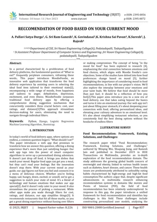 © 2023, IRJET | Impact Factor value: 8.226 | ISO 9001:2008 Certified Journal | Page 837
RECCOMENDATION OF FOOD BASED ON YOUR CURRENT MOOD
A. Pallavi Satya Durga1, G. Sri Ram Ganesh2, K. Govindasai3,K. Krishna Sai Pavan4, K.Suresh5, J.
Rajesh6
1,3,4,5,6Department of CSE, Sri Vasavi Engineering College(A), Pedatadepalli, Tadepalligudem
1 Sr.Assistant Professor Department of Computer Science and Engineering ,Sri Vasavi Engineering College(A),
pedatadepalli, Tadepalligudem
-----------------------------------------------------------------------***------------------------------------------------------------------------
Abstract:
In a period characterized by a proliferation of food
delivery platforms, the fundamental question of "What to
eat?" frequently perplexes consumers, reframing these
words.. This paper introduces MoodieFoodie, an
innovative web application that transforms the food
delivery experience by assisting users in selecting the
ideal food item tailored to their emotional state[2],
encompassing a wide range of moods, from happiness
and sadness to anger, dehydration, depression,
excitement, and even illness. MoodieFoodie surpasses
traditional food delivery apps by offering a
comprehensive dining suggestion mechanism that
concurrently considers three crucial factors: cost, user
ratings, and distance[1]This approach streamlines
decision-making for users, eliminating the need to
navigate through individual filters.
Keywords: Python, Django, Logistic Regression
Machine Learning Algorithm., Bootstrap.
1. INTRODUCTION
In today's world of food delivery apps, where options are
endless, a common question lingers: "What should I eat?"
This paper introduces a web app that promises to
transform how we answer this question, offering a dining
experience that's more than just satisfying hunger. Our
web app taps into the power of smart computer
algorithms to serve up a personalized dining adventure.
It doesn't just drop off food; it brings you dishes that
match your mood. Regular food apps can get you a meal,
but they can't read your feelings. But the innovation
doesn't stop there. With your current mood as your
guide, our app figures out how you feel and connects it to
a menu of delicious choices. Whether you're feeling
happy, sad, hungry, down, excited, or unwell, we've got a
suggestion to match your state of mind. It's a blend of
technology and human emotions that makes our app
special[2] .And it doesn't only cater to your mood. It also
streamlines the process of picking a restaurant. While
other apps make you wade through filters for cost,
ratings, and distance, our app simplifies things[3]. It
recommends restaurants that hit all these marks, so you
get a great dining experience without fussing over filters
or making compromises The concept of being "in the
mood for food" has been explored in research [4],
emphasizing the vital connection between emotions and
food choices, which aligns with Moodie Foodie’s core
objectives. Some of the studies have delved into how food
preferences change based on mood [5], further
highlighting the importance of considering mood in food
recommendations, in line with our project's vision. We'll
also explore the interplay between your emotions and
your taste buds. We believe that food should be more
than just fuel; it should be a reflection of how you
feel[2].This paper aims introduce you to a new era of
food delivery, one that takes eating beyond the basics
and turns it into an emotional journey. Our web app isn't
just about filling your stomach; it's about deepening your
connection with food, offering personalized ideas, and
elevating your culinary adventure to an emotional level.
It's also about simplifying restaurant selection, so you
consistently find the best dining options without the
headache of endless filters
2.LITERATURE SURVEY
Food Recommendation: Framework, Existing
Solutions, and Challenges:
The research paper titled "Food Recommendation:
Framework, Existing Solutions, and Challenges,"
authored by Weiqing Min, Shuqiang Jiang, and Ramesh
Jain and published in December 2019 in IEEE
Transactions on Multimedia, provides an in-depth
exploration of the food recommendation domain. The
study addresses the growing global health concern of
overweight and obesity, linked to various health issues
such as diabetes, heart disease, and cancer. These health
issues are predominantly attributed to unhealthy eating
habits characterized by high-energy and high-fat food
consumption.The authors argue that, despite significant
advancements in multimedia research enhancing
recommendation systems in domains like movies and
Points of Interest (POI), the field of food
recommendation has been relatively underexplored. In
response to this gap, the paper introduces a unified
framework for food recommendation and identifies key
challenges in this field. These challenges include
constructing personalized user models, analyzing the
International Research Journal of Engineering and Technology (IRJET) e-ISSN: 2395-0056
Volume: 10 Issue: 11 | Nov 2023 www.irjet.net p-ISSN: 2395-0072
 