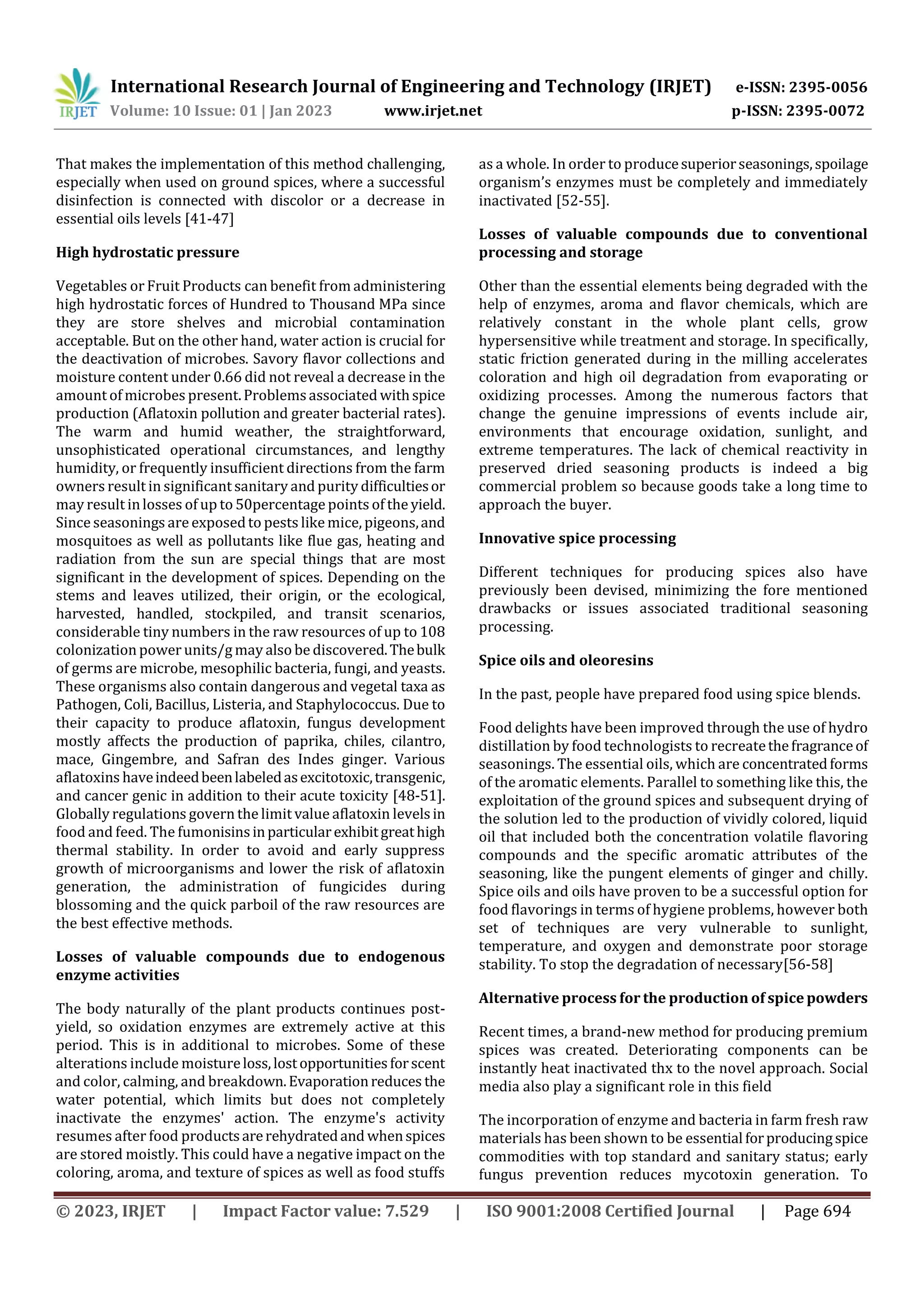 International Research Journal of Engineering and Technology (IRJET) e-ISSN: 2395-0056
Volume: 10 Issue: 01 | Jan 2023 www.irjet.net p-ISSN: 2395-0072
© 2023, IRJET | Impact Factor value: 7.529 | ISO 9001:2008 Certified Journal | Page 694
That makes the implementation of this method challenging,
especially when used on ground spices, where a successful
disinfection is connected with discolor or a decrease in
essential oils levels [41-47]
High hydrostatic pressure
Vegetables or Fruit Products can benefit from administering
high hydrostatic forces of Hundred to Thousand MPa since
they are store shelves and microbial contamination
acceptable. But on the other hand, water action is crucial for
the deactivation of microbes. Savory flavor collections and
moisture content under 0.66 did not reveal a decrease in the
amount of microbes present.Problemsassociated withspice
production (Aflatoxin pollution and greater bacterial rates).
The warm and humid weather, the straightforward,
unsophisticated operational circumstances, and lengthy
humidity, or frequently insufficient directions from the farm
owners result in significant sanitary and purity difficultiesor
may result inlosses of up to 50percentage points of the yield.
Since seasonings are exposedto pests like mice, pigeons,and
mosquitoes as well as pollutants like flue gas, heating and
radiation from the sun are special things that are most
significant in the development of spices. Depending on the
stems and leaves utilized, their origin, or the ecological,
harvested, handled, stockpiled, and transit scenarios,
considerable tiny numbers in the raw resources of up to 108
colonization power units/g may also be discovered.Thebulk
of germs are microbe, mesophilic bacteria, fungi, and yeasts.
These organisms also contain dangerous and vegetal taxa as
Pathogen, Coli, Bacillus, Listeria, and Staphylococcus. Due to
their capacity to produce aflatoxin, fungus development
mostly affects the production of paprika, chiles, cilantro,
mace, Gingembre, and Safran des Indes ginger. Various
aflatoxins haveindeedbeenlabeledasexcitotoxic,transgenic,
and cancer genic in addition to their acute toxicity [48-51].
Globally regulations govern the limit value aflatoxin levelsin
food and feed. The fumonisinsinparticularexhibitgreathigh
thermal stability. In order to avoid and early suppress
growth of microorganisms and lower the risk of aflatoxin
generation, the administration of fungicides during
blossoming and the quick parboil of the raw resources are
the best effective methods.
Losses of valuable compounds due to endogenous
enzyme activities
The body naturally of the plant products continues post-
yield, so oxidation enzymes are extremely active at this
period. This is in additional to microbes. Some of these
alterations include moistureloss,lostopportunitiesforscent
and color, calming, and breakdown.Evaporationreduces the
water potential, which limits but does not completely
inactivate the enzymes' action. The enzyme's activity
resumes after food productsarerehydratedand whenspices
are stored moistly. This could have a negative impact on the
coloring, aroma, and texture of spices as well as food stuffs
as a whole. In order to producesuperiorseasonings,spoilage
organism’s enzymes must be completely and immediately
inactivated [52-55].
Losses of valuable compounds due to conventional
processing and storage
Other than the essential elements being degraded with the
help of enzymes, aroma and flavor chemicals, which are
relatively constant in the whole plant cells, grow
hypersensitive while treatment and storage. In specifically,
static friction generated during in the milling accelerates
coloration and high oil degradation from evaporating or
oxidizing processes. Among the numerous factors that
change the genuine impressions of events include air,
environments that encourage oxidation, sunlight, and
extreme temperatures. The lack of chemical reactivity in
preserved dried seasoning products is indeed a big
commercial problem so because goods take a long time to
approach the buyer.
Innovative spice processing
Different techniques for producing spices also have
previously been devised, minimizing the fore mentioned
drawbacks or issues associated traditional seasoning
processing.
Spice oils and oleoresins
In the past, people have prepared food using spice blends.
Food delights have been improved through the use of hydro
distillation by food technologists to recreatethefragranceof
seasonings. The essential oils, which are concentratedforms
of the aromatic elements. Parallel to something like this, the
exploitation of the ground spices and subsequent drying of
the solution led to the production of vividly colored, liquid
oil that included both the concentration volatile flavoring
compounds and the specific aromatic attributes of the
seasoning, like the pungent elements of ginger and chilly.
Spice oils and oils have proven to be a successful option for
food flavorings in terms of hygiene problems, however both
set of techniques are very vulnerable to sunlight,
temperature, and oxygen and demonstrate poor storage
stability. To stop the degradation of necessary[56-58]
Alternative process for the production of spice powders
Recent times, a brand-new method for producing premium
spices was created. Deteriorating components can be
instantly heat inactivated thx to the novel approach. Social
media also play a significant role in this field
The incorporation of enzyme and bacteria in farm fresh raw
materials has been shown to be essential forproducingspice
commodities with top standard and sanitary status; early
fungus prevention reduces mycotoxin generation. To
 