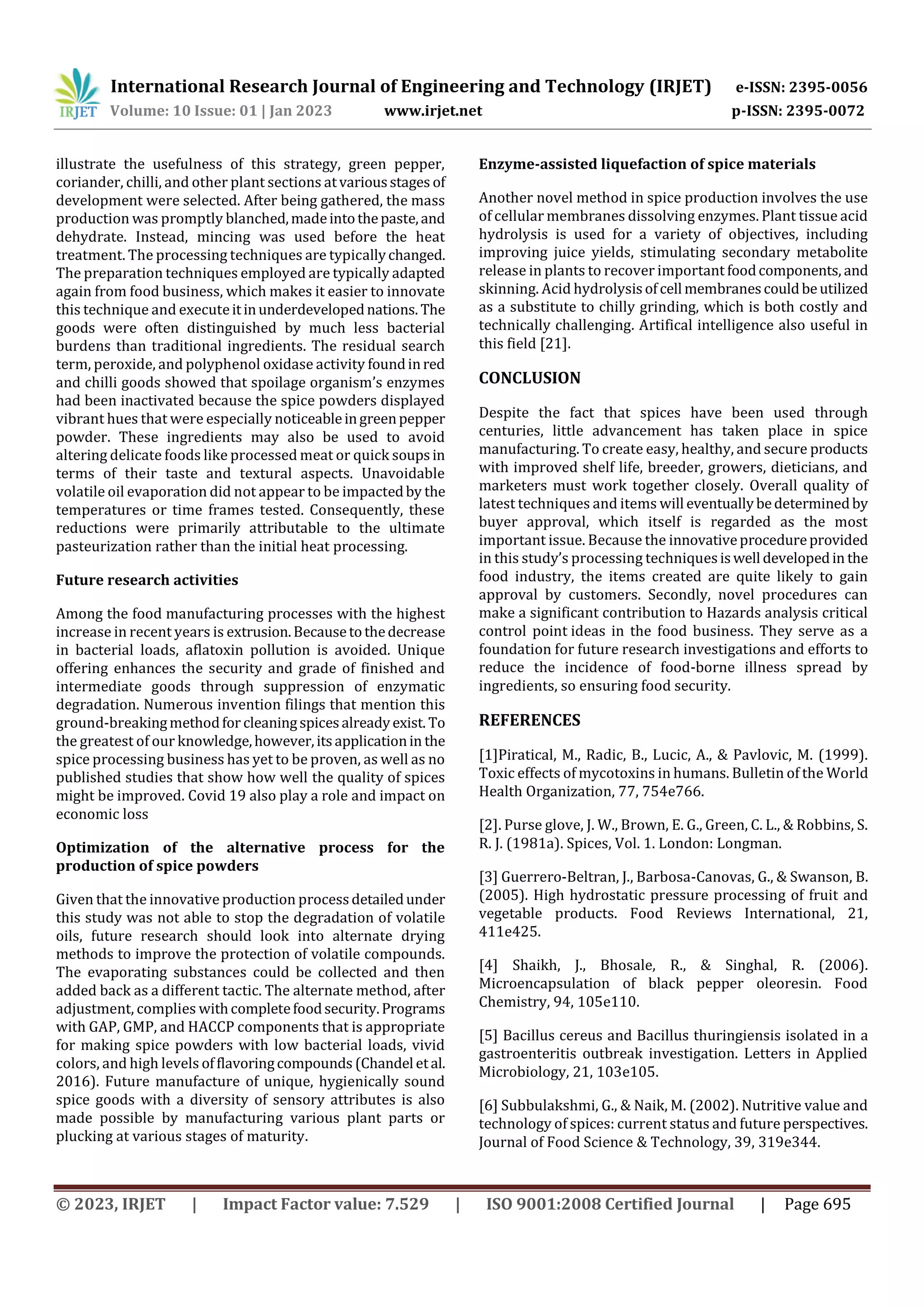 International Research Journal of Engineering and Technology (IRJET) e-ISSN: 2395-0056
Volume: 10 Issue: 01 | Jan 2023 www.irjet.net p-ISSN: 2395-0072
© 2023, IRJET | Impact Factor value: 7.529 | ISO 9001:2008 Certified Journal | Page 695
illustrate the usefulness of this strategy, green pepper,
coriander, chilli, and other plant sections atvariousstages of
development were selected. After being gathered, the mass
production was promptly blanched,madeintothepaste,and
dehydrate. Instead, mincing was used before the heat
treatment. The processing techniques are typicallychanged.
The preparation techniques employed are typically adapted
again from food business, which makes it easier to innovate
this technique and executeitinunderdevelopednations. The
goods were often distinguished by much less bacterial
burdens than traditional ingredients. The residual search
term, peroxide, and polyphenol oxidase activity foundinred
and chilli goods showed that spoilage organism’s enzymes
had been inactivated because the spice powders displayed
vibrant hues that were especially noticeableingreenpepper
powder. These ingredients may also be used to avoid
altering delicate foods like processed meat or quick soupsin
terms of their taste and textural aspects. Unavoidable
volatile oil evaporation did not appear to be impactedby the
temperatures or time frames tested. Consequently, these
reductions were primarily attributable to the ultimate
pasteurization rather than the initial heat processing.
Future research activities
Among the food manufacturing processes with the highest
increase in recent years is extrusion.Becausetothedecrease
in bacterial loads, aflatoxin pollution is avoided. Unique
offering enhances the security and grade of finished and
intermediate goods through suppression of enzymatic
degradation. Numerous invention filings that mention this
ground-breakingmethodfor cleaningspicesalreadyexist. To
the greatest of our knowledge,however,itsapplicationin the
spice processing business has yet to be proven, as well as no
published studies that show how well the quality of spices
might be improved. Covid 19 also play a role and impact on
economic loss
Optimization of the alternative process for the
production of spice powders
Given that the innovative production processdetailedunder
this study was not able to stop the degradation of volatile
oils, future research should look into alternate drying
methods to improve the protection of volatile compounds.
The evaporating substances could be collected and then
added back as a different tactic. The alternate method, after
adjustment, complies withcompletefoodsecurity.Programs
with GAP, GMP, and HACCP components that is appropriate
for making spice powders with low bacterial loads, vivid
colors, and high levels offlavoringcompounds (Chandel etal.
2016). Future manufacture of unique, hygienically sound
spice goods with a diversity of sensory attributes is also
made possible by manufacturing various plant parts or
plucking at various stages of maturity.
Enzyme-assisted liquefaction of spice materials
Another novel method in spice production involves the use
of cellular membranes dissolving enzymes. Plant tissue acid
hydrolysis is used for a variety of objectives, including
improving juice yields, stimulating secondary metabolite
release in plants to recover important foodcomponents, and
skinning. Acid hydrolysisofcell membranescouldbeutilized
as a substitute to chilly grinding, which is both costly and
technically challenging. Artifical intelligence also useful in
this field [21].
CONCLUSION
Despite the fact that spices have been used through
centuries, little advancement has taken place in spice
manufacturing. To create easy, healthy, and secure products
with improved shelf life, breeder, growers, dieticians, and
marketers must work together closely. Overall quality of
latest techniques and items will eventuallybedeterminedby
buyer approval, which itself is regarded as the most
important issue. Because the innovativeprocedureprovided
in this study’s processing techniquesiswell developedin the
food industry, the items created are quite likely to gain
approval by customers. Secondly, novel procedures can
make a significant contribution to Hazards analysis critical
control point ideas in the food business. They serve as a
foundation for future research investigations and efforts to
reduce the incidence of food-borne illness spread by
ingredients, so ensuring food security.
REFERENCES
[1]Piratical, M., Radic, B., Lucic, A., & Pavlovic, M. (1999).
Toxic effects of mycotoxins in humans. Bulletin of the World
Health Organization, 77, 754e766.
[2]. Purse glove, J. W., Brown, E. G., Green, C. L., & Robbins, S.
R. J. (1981a). Spices, Vol. 1. London: Longman.
[3] Guerrero-Beltran, J., Barbosa-Canovas, G., & Swanson, B.
(2005). High hydrostatic pressure processing of fruit and
vegetable products. Food Reviews International, 21,
411e425.
[4] Shaikh, J., Bhosale, R., & Singhal, R. (2006).
Microencapsulation of black pepper oleoresin. Food
Chemistry, 94, 105e110.
[5] Bacillus cereus and Bacillus thuringiensis isolated in a
gastroenteritis outbreak investigation. Letters in Applied
Microbiology, 21, 103e105.
[6] Subbulakshmi, G., & Naik, M. (2002). Nutritive value and
technology of spices: current status and future perspectives.
Journal of Food Science & Technology, 39, 319e344.
 