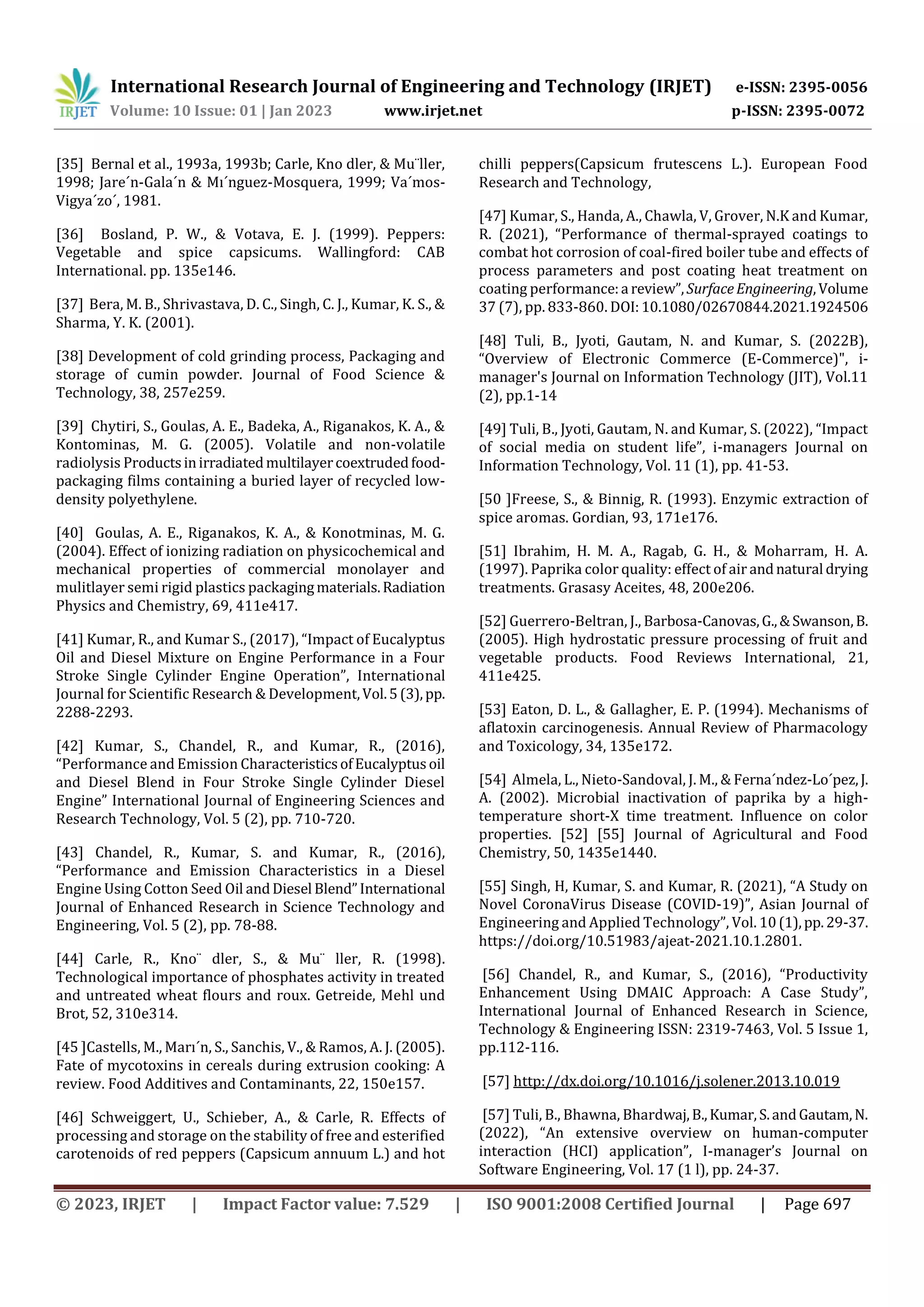 International Research Journal of Engineering and Technology (IRJET) e-ISSN: 2395-0056
Volume: 10 Issue: 01 | Jan 2023 www.irjet.net p-ISSN: 2395-0072
© 2023, IRJET | Impact Factor value: 7.529 | ISO 9001:2008 Certified Journal | Page 697
[35] Bernal et al., 1993a, 1993b; Carle, Kno dler, & Mu¨ller,
1998; Jare´n-Gala´n & Mı´nguez-Mosquera, 1999; Va´mos-
Vigya´zo´, 1981.
[36] Bosland, P. W., & Votava, E. J. (1999). Peppers:
Vegetable and spice capsicums. Wallingford: CAB
International. pp. 135e146.
[37] Bera, M. B., Shrivastava, D. C., Singh, C. J., Kumar, K. S., &
Sharma, Y. K. (2001).
[38] Development of cold grinding process, Packaging and
storage of cumin powder. Journal of Food Science &
Technology, 38, 257e259.
[39] Chytiri, S., Goulas, A. E., Badeka, A., Riganakos, K. A., &
Kontominas, M. G. (2005). Volatile and non-volatile
radiolysis Productsinirradiatedmultilayercoextrudedfood-
packaging films containing a buried layer of recycled low-
density polyethylene.
[40] Goulas, A. E., Riganakos, K. A., & Konotminas, M. G.
(2004). Effect of ionizing radiation on physicochemical and
mechanical properties of commercial monolayer and
mulitlayer semi rigid plastics packagingmaterials.Radiation
Physics and Chemistry, 69, 411e417.
[41] Kumar, R., and Kumar S., (2017), “Impact of Eucalyptus
Oil and Diesel Mixture on Engine Performance in a Four
Stroke Single Cylinder Engine Operation”, International
Journal for Scientific Research & Development,Vol.5(3),pp.
2288-2293.
[42] Kumar, S., Chandel, R., and Kumar, R., (2016),
“Performance and Emission CharacteristicsofEucalyptusoil
and Diesel Blend in Four Stroke Single Cylinder Diesel
Engine” International Journal of Engineering Sciences and
Research Technology, Vol. 5 (2), pp. 710-720.
[43] Chandel, R., Kumar, S. and Kumar, R., (2016),
“Performance and Emission Characteristics in a Diesel
Engine Using Cotton Seed Oil andDiesel Blend”International
Journal of Enhanced Research in Science Technology and
Engineering, Vol. 5 (2), pp. 78-88.
[44] Carle, R., Kno¨ dler, S., & Mu¨ ller, R. (1998).
Technological importance of phosphates activity in treated
and untreated wheat flours and roux. Getreide, Mehl und
Brot, 52, 310e314.
[45 ]Castells, M., Marı´n, S., Sanchis, V., & Ramos, A. J. (2005).
Fate of mycotoxins in cereals during extrusion cooking: A
review. Food Additives and Contaminants, 22, 150e157.
[46] Schweiggert, U., Schieber, A., & Carle, R. Effects of
processing and storage on the stability of free and esterified
carotenoids of red peppers (Capsicum annuum L.) and hot
chilli peppers(Capsicum frutescens L.). European Food
Research and Technology,
[47] Kumar, S., Handa, A., Chawla, V, Grover, N.K and Kumar,
R. (2021), “Performance of thermal-sprayed coatings to
combat hot corrosion of coal-fired boiler tube and effects of
process parameters and post coating heat treatment on
coating performance:a review”, SurfaceEngineering,Volume
37 (7), pp. 833-860. DOI:10.1080/02670844.2021.1924506
[48] Tuli, B., Jyoti, Gautam, N. and Kumar, S. (2022B),
“Overview of Electronic Commerce (E-Commerce)", i-
manager's Journal on Information Technology (JIT), Vol.11
(2), pp.1-14
[49] Tuli, B., Jyoti, Gautam, N. and Kumar, S. (2022), “Impact
of social media on student life”, i-managers Journal on
Information Technology, Vol. 11 (1), pp. 41-53.
[50 ]Freese, S., & Binnig, R. (1993). Enzymic extraction of
spice aromas. Gordian, 93, 171e176.
[51] Ibrahim, H. M. A., Ragab, G. H., & Moharram, H. A.
(1997). Paprika color quality: effect of air andnatural drying
treatments. Grasasy Aceites, 48, 200e206.
[52] Guerrero-Beltran, J., Barbosa-Canovas,G.,&Swanson,B.
(2005). High hydrostatic pressure processing of fruit and
vegetable products. Food Reviews International, 21,
411e425.
[53] Eaton, D. L., & Gallagher, E. P. (1994). Mechanisms of
aflatoxin carcinogenesis. Annual Review of Pharmacology
and Toxicology, 34, 135e172.
[54] Almela, L., Nieto-Sandoval, J. M., & Ferna´ndez-Lo´pez,J.
A. (2002). Microbial inactivation of paprika by a high-
temperature short-X time treatment. Influence on color
properties. [52] [55] Journal of Agricultural and Food
Chemistry, 50, 1435e1440.
[55] Singh, H, Kumar, S. and Kumar, R. (2021), “A Study on
Novel CoronaVirus Disease (COVID-19)”, Asian Journal of
Engineering and Applied Technology”, Vol. 10(1),pp.29-37.
https://doi.org/10.51983/ajeat-2021.10.1.2801.
[56] Chandel, R., and Kumar, S., (2016), “Productivity
Enhancement Using DMAIC Approach: A Case Study”,
International Journal of Enhanced Research in Science,
Technology & Engineering ISSN: 2319-7463, Vol. 5 Issue 1,
pp.112-116.
[57] http://dx.doi.org/10.1016/j.solener.2013.10.019
[57] Tuli, B., Bhawna, Bhardwaj,B.,Kumar,S.andGautam,N.
(2022), “An extensive overview on human-computer
interaction (HCI) application”, I-manager’s Journal on
Software Engineering, Vol. 17 (1 l), pp. 24-37.
 