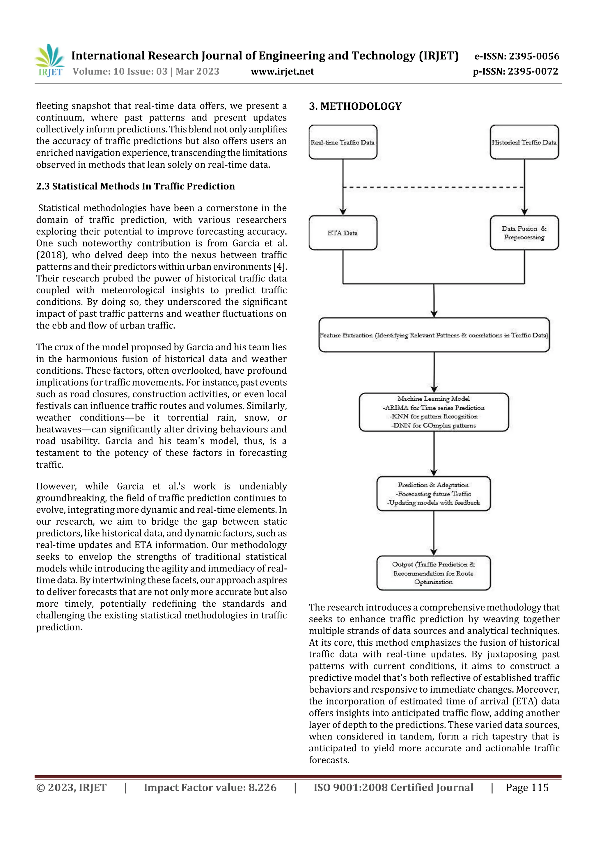 International Research Journal of Engineering and Technology (IRJET) e-ISSN: 2395-0056
Volume: 10 Issue: 03 | Mar 2023 www.irjet.net p-ISSN: 2395-0072
© 2023, IRJET | Impact Factor value: 8.226 | ISO 9001:2008 Certified Journal | Page 115
fleeting snapshot that real-time data offers, we present a
continuum, where past patterns and present updates
collectively inform predictions.Thisblendnotonlyamplifies
the accuracy of traffic predictions but also offers users an
enriched navigation experience,transcendingthelimitations
observed in methods that lean solely on real-time data.
2.3 Statistical Methods In Traffic Prediction
Statistical methodologies have been a cornerstone in the
domain of traffic prediction, with various researchers
exploring their potential to improve forecasting accuracy.
One such noteworthy contribution is from Garcia et al.
(2018), who delved deep into the nexus between traffic
patterns and theirpredictorswithinurban environments [4].
Their research probed the power of historical traffic data
coupled with meteorological insights to predict traffic
conditions. By doing so, they underscored the significant
impact of past traffic patterns and weather fluctuations on
the ebb and flow of urban traffic.
The crux of the model proposed by Garcia and his team lies
in the harmonious fusion of historical data and weather
conditions. These factors, often overlooked, have profound
implications for traffic movements. For instance,pastevents
such as road closures, construction activities, or even local
festivals can influence traffic routes and volumes. Similarly,
weather conditions—be it torrential rain, snow, or
heatwaves—can significantly alter driving behaviours and
road usability. Garcia and his team's model, thus, is a
testament to the potency of these factors in forecasting
traffic.
However, while Garcia et al.'s work is undeniably
groundbreaking, the field of traffic prediction continues to
evolve, integrating more dynamic and real-time elements. In
our research, we aim to bridge the gap between static
predictors, like historical data, and dynamic factors, such as
real-time updates and ETA information. Our methodology
seeks to envelop the strengths of traditional statistical
models while introducing the agility and immediacy of real-
time data. By intertwining these facets,ourapproachaspires
to deliver forecasts that are not only more accurate but also
more timely, potentially redefining the standards and
challenging the existing statistical methodologies in traffic
prediction.
3. METHODOLOGY
The research introduces a comprehensivemethodologythat
seeks to enhance traffic prediction by weaving together
multiple strands of data sources and analytical techniques.
At its core, this method emphasizes the fusion of historical
traffic data with real-time updates. By juxtaposing past
patterns with current conditions, it aims to construct a
predictive model that's both reflective of established traffic
behaviors and responsive to immediate changes. Moreover,
the incorporation of estimated time of arrival (ETA) data
offers insights into anticipated traffic flow, adding another
layer of depth to the predictions. These varied data sources,
when considered in tandem, form a rich tapestry that is
anticipated to yield more accurate and actionable traffic
forecasts.
 