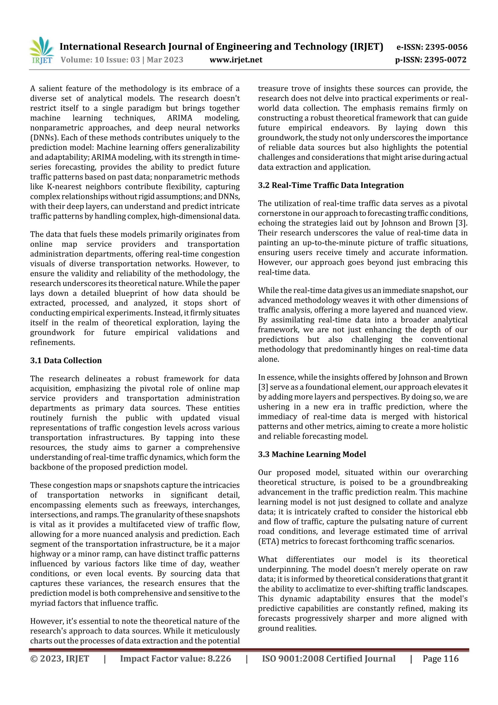 International Research Journal of Engineering and Technology (IRJET) e-ISSN: 2395-0056
Volume: 10 Issue: 03 | Mar 2023 www.irjet.net p-ISSN: 2395-0072
© 2023, IRJET | Impact Factor value: 8.226 | ISO 9001:2008 Certified Journal | Page 116
A salient feature of the methodology is its embrace of a
diverse set of analytical models. The research doesn't
restrict itself to a single paradigm but brings together
machine learning techniques, ARIMA modeling,
nonparametric approaches, and deep neural networks
(DNNs). Each of these methods contributes uniquely to the
prediction model: Machine learning offers generalizability
and adaptability; ARIMA modeling, with its strengthintime-
series forecasting, provides the ability to predict future
traffic patterns based on past data; nonparametric methods
like K-nearest neighbors contribute flexibility, capturing
complex relationshipswithoutrigidassumptions;andDNNs,
with their deep layers, can understand and predict intricate
traffic patterns by handling complex, high-dimensional data.
The data that fuels these models primarily originates from
online map service providers and transportation
administration departments, offering real-time congestion
visuals of diverse transportation networks. However, to
ensure the validity and reliability of the methodology, the
research underscores its theoretical nature. Whilethepaper
lays down a detailed blueprint of how data should be
extracted, processed, and analyzed, it stops short of
conducting empirical experiments. Instead, itfirmlysituates
itself in the realm of theoretical exploration, laying the
groundwork for future empirical validations and
refinements.
3.1 Data Collection
The research delineates a robust framework for data
acquisition, emphasizing the pivotal role of online map
service providers and transportation administration
departments as primary data sources. These entities
routinely furnish the public with updated visual
representations of traffic congestion levels across various
transportation infrastructures. By tapping into these
resources, the study aims to garner a comprehensive
understanding of real-time traffic dynamics, which form the
backbone of the proposed prediction model.
These congestion maps or snapshots capture the intricacies
of transportation networks in significant detail,
encompassing elements such as freeways, interchanges,
intersections, and ramps. The granularityofthesesnapshots
is vital as it provides a multifaceted view of traffic flow,
allowing for a more nuanced analysis and prediction. Each
segment of the transportation infrastructure, be it a major
highway or a minor ramp, can have distinct traffic patterns
influenced by various factors like time of day, weather
conditions, or even local events. By sourcing data that
captures these variances, the research ensures that the
prediction model is both comprehensive andsensitivetothe
myriad factors that influence traffic.
However, it's essential to note the theoretical nature of the
research's approach to data sources. While it meticulously
charts out the processes of data extraction and the potential
treasure trove of insights these sources can provide, the
research does not delve into practical experiments or real-
world data collection. The emphasis remains firmly on
constructing a robust theoretical framework that can guide
future empirical endeavors. By laying down this
groundwork, the study not only underscorestheimportance
of reliable data sources but also highlights the potential
challenges and considerations that might ariseduringactual
data extraction and application.
3.2 Real-Time Traffic Data Integration
The utilization of real-time traffic data serves as a pivotal
cornerstone in our approachtoforecastingtrafficconditions,
echoing the strategies laid out by Johnson and Brown [3].
Their research underscores the value of real-time data in
painting an up-to-the-minute picture of traffic situations,
ensuring users receive timely and accurate information.
However, our approach goes beyond just embracing this
real-time data.
While the real-time data givesusanimmediatesnapshot, our
advanced methodology weaves it with other dimensions of
traffic analysis, offering a more layered and nuanced view.
By assimilating real-time data into a broader analytical
framework, we are not just enhancing the depth of our
predictions but also challenging the conventional
methodology that predominantly hinges on real-time data
alone.
In essence, while the insights offered by Johnson and Brown
[3] serve as a foundational element, our approach elevatesit
by adding more layers and perspectives. By doing so, we are
ushering in a new era in traffic prediction, where the
immediacy of real-time data is merged with historical
patterns and other metrics, aiming to create a more holistic
and reliable forecasting model.
3.3 Machine Learning Model
Our proposed model, situated within our overarching
theoretical structure, is poised to be a groundbreaking
advancement in the traffic prediction realm. This machine
learning model is not just designed to collate and analyze
data; it is intricately crafted to consider the historical ebb
and flow of traffic, capture the pulsating nature of current
road conditions, and leverage estimated time of arrival
(ETA) metrics to forecast forthcoming traffic scenarios.
What differentiates our model is its theoretical
underpinning. The model doesn't merely operate on raw
data; it is informed by theoretical considerationsthatgrantit
the ability to acclimatize to ever-shifting traffic landscapes.
This dynamic adaptability ensures that the model's
predictive capabilities are constantly refined, making its
forecasts progressively sharper and more aligned with
ground realities.
 