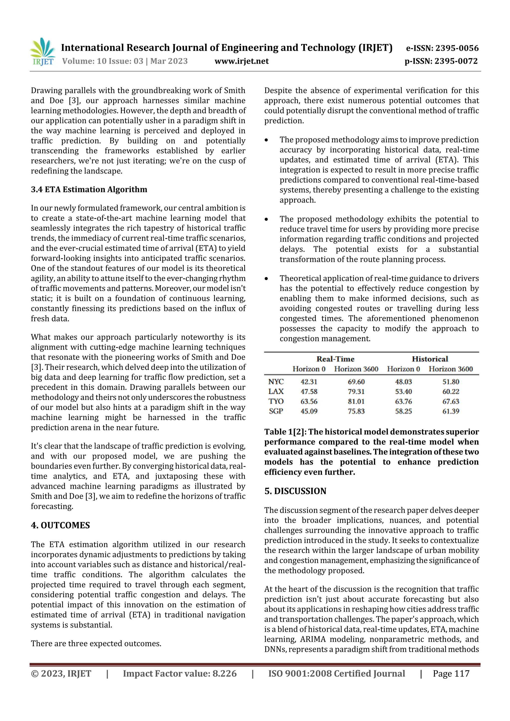 International Research Journal of Engineering and Technology (IRJET) e-ISSN: 2395-0056
Volume: 10 Issue: 03 | Mar 2023 www.irjet.net p-ISSN: 2395-0072
© 2023, IRJET | Impact Factor value: 8.226 | ISO 9001:2008 Certified Journal | Page 117
Drawing parallels with the groundbreaking work of Smith
and Doe [3], our approach harnesses similar machine
learning methodologies. However, the depth and breadth of
our application can potentially usher in a paradigm shift in
the way machine learning is perceived and deployed in
traffic prediction. By building on and potentially
transcending the frameworks established by earlier
researchers, we're not just iterating; we're on the cusp of
redefining the landscape.
3.4 ETA Estimation Algorithm
In our newly formulated framework, our central ambition is
to create a state-of-the-art machine learning model that
seamlessly integrates the rich tapestry of historical traffic
trends, the immediacy of current real-time traffic scenarios,
and the ever-crucial estimated time of arrival (ETA) to yield
forward-looking insights into anticipated traffic scenarios.
One of the standout features of our model is its theoretical
agility, an ability to attune itself to the ever-changing rhythm
of traffic movements andpatterns.Moreover,ourmodel isn't
static; it is built on a foundation of continuous learning,
constantly finessing its predictions based on the influx of
fresh data.
What makes our approach particularly noteworthy is its
alignment with cutting-edge machine learning techniques
that resonate with the pioneering works of Smith and Doe
[3]. Their research, which delved deep into the utilization of
big data and deep learning for traffic flow prediction, set a
precedent in this domain. Drawing parallels between our
methodology and theirsnot onlyunderscoresthe robustness
of our model but also hints at a paradigm shift in the way
machine learning might be harnessed in the traffic
prediction arena in the near future.
It's clear that the landscape of traffic prediction is evolving,
and with our proposed model, we are pushing the
boundaries even further. By converging historical data,real-
time analytics, and ETA, and juxtaposing these with
advanced machine learning paradigms as illustrated by
Smith and Doe [3], we aim to redefine the horizons of traffic
forecasting.
4. OUTCOMES
The ETA estimation algorithm utilized in our research
incorporates dynamic adjustments to predictions by taking
into account variables such as distance and historical/real-
time traffic conditions. The algorithm calculates the
projected time required to travel through each segment,
considering potential traffic congestion and delays. The
potential impact of this innovation on the estimation of
estimated time of arrival (ETA) in traditional navigation
systems is substantial.
There are three expected outcomes.
Despite the absence of experimental verification for this
approach, there exist numerous potential outcomes that
could potentially disrupt the conventional method of traffic
prediction.
 The proposed methodology aims to improve prediction
accuracy by incorporating historical data, real-time
updates, and estimated time of arrival (ETA). This
integration is expected to result in more precise traffic
predictions compared to conventional real-time-based
systems, thereby presenting a challenge to the existing
approach.
 The proposed methodology exhibits the potential to
reduce travel time for users by providing more precise
information regarding traffic conditions and projected
delays. The potential exists for a substantial
transformation of the route planning process.
 Theoretical application of real-time guidance to drivers
has the potential to effectively reduce congestion by
enabling them to make informed decisions, such as
avoiding congested routes or travelling during less
congested times. The aforementioned phenomenon
possesses the capacity to modify the approach to
congestion management.
Table 1[2]: The historical model demonstratessuperior
performance compared to the real-time model when
evaluated againstbaselines.Theintegration ofthese two
models has the potential to enhance prediction
efficiency even further.
5. DISCUSSION
The discussion segment of the research paper delvesdeeper
into the broader implications, nuances, and potential
challenges surrounding the innovative approach to traffic
prediction introduced in the study. It seeks to contextualize
the research within the larger landscape of urban mobility
and congestion management,emphasizingthesignificanceof
the methodology proposed.
At the heart of the discussion is the recognition that traffic
prediction isn't just about accurate forecasting but also
about its applications in reshaping how cities address traffic
and transportation challenges. The paper's approach,which
is a blend of historical data, real-time updates, ETA,machine
learning, ARIMA modeling, nonparametric methods, and
DNNs, represents a paradigm shift from traditional methods
 