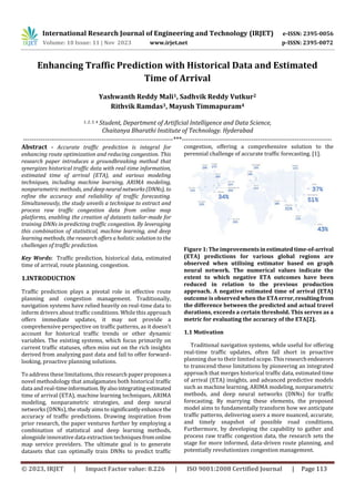 International Research Journal of Engineering and Technology (IRJET) e-ISSN: 2395-0056
Volume: 10 Issue: 11 | Nov 2023 www.irjet.net p-ISSN: 2395-0072
© 2023, IRJET | Impact Factor value: 8.226 | ISO 9001:2008 Certified Journal | Page 113
Enhancing Traffic Prediction with Historical Data and Estimated
Time of Arrival
Yashwanth Reddy Mali1, Sadhvik Reddy Vutkur2
Rithvik Ramdas3, Mayush Timmapuram4
1, 2, 3, 4 Student, Department of Artificial Intelligence and Data Science,
Chaitanya Bharathi Institute of Technology. Hyderabad
---------------------------------------------------------------------***---------------------------------------------------------------------
Abstract - Accurate traffic prediction is integral for
enhancing route optimization and reducing congestion. This
research paper introduces a groundbreaking method that
synergizes historical traffic data with real-time information,
estimated time of arrival (ETA), and various modeling
techniques, including machine learning, ARIMA modeling,
nonparametric methods, anddeepneuralnetworks(DNNs), to
refine the accuracy and reliability of traffic forecasting.
Simultaneously, the study unveils a technique to extract and
process raw traffic congestion data from online map
platforms, enabling the creation of datasets tailor-made for
training DNNs in predicting traffic congestion. By leveraging
this combination of statistical, machine learning, and deep
learning methods, the research offers a holistic solution to the
challenges of traffic prediction.
Key Words: Traffic prediction, historical data, estimated
time of arrival, route planning, congestion.
1.INTRODUCTION
Traffic prediction plays a pivotal role in effective route
planning and congestion management. Traditionally,
navigation systems have relied heavily on real-time data to
inform drivers about traffic conditions. While this approach
offers immediate updates, it may not provide a
comprehensive perspective on traffic patterns, as it doesn't
account for historical traffic trends or other dynamic
variables. The existing systems, which focus primarily on
current traffic statuses, often miss out on the rich insights
derived from analyzing past data and fail to offer forward-
looking, proactive planning solutions.
To address these limitations, this research paper proposesa
novel methodology that amalgamates both historical traffic
data and real-timeinformation.Byalsointegrating estimated
time of arrival (ETA), machine learning techniques, ARIMA
modeling, nonparametric strategies, and deep neural
networks (DNNs),thestudyaimstosignificantlyenhance the
accuracy of traffic predictions. Drawing inspiration from
prior research, the paper ventures further by employing a
combination of statistical and deep learning methods,
alongside innovative data extraction techniquesfromonline
map service providers. The ultimate goal is to generate
datasets that can optimally train DNNs to predict traffic
congestion, offering a comprehensive solution to the
perennial challenge of accurate traffic forecasting. [1].
Figure 1:Theimprovementsinestimatedtime-of-arrival
(ETA) predictions for various global regions are
observed when utilising estimator based on graph
neural network. The numerical values indicate the
extent to which negative ETA outcomes have been
reduced in relation to the previous production
approach. A negative estimated time of arrival (ETA)
outcome is observed when the ETAerror,resultingfrom
the difference between the predicted and actual travel
durations, exceeds a certain threshold. This serves as a
metric for evaluating the accuracy of the ETA[2].
1.1 Motivation
Traditional navigation systems, while useful for offering
real-time traffic updates, often fall short in proactive
planning due to their limited scope. Thisresearchendeavors
to transcend these limitations by pioneering an integrated
approach that merges historical traffic data, estimated time
of arrival (ETA) insights, and advanced predictive models
such as machine learning, ARIMA modeling, nonparametric
methods, and deep neural networks (DNNs) for traffic
forecasting. By marrying these elements, the proposed
model aims to fundamentally transform how we anticipate
traffic patterns, delivering users a more nuanced, accurate,
and timely snapshot of possible road conditions.
Furthermore, by developing the capability to gather and
process raw traffic congestion data, the research sets the
stage for more informed, data-driven route planning, and
potentially revolutionizes congestion management.
 