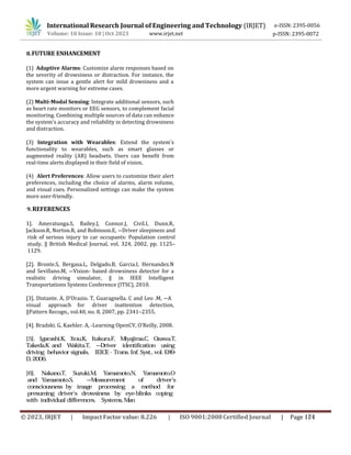 International Research Journal of Engineering and Technology (IRJET) e-ISSN: 2395-0056
p-ISSN: 2395-0072
Volume: 10 Issue: 10 | Oct 2023 www.irjet.net
8.FUTURE ENHANCEMENT
(1) Adaptive Alarms: Customize alarm responses based on
the severity of drowsiness or distraction. For instance, the
system can issue a gentle alert for mild drowsiness and a
more urgent warning for extreme cases.
(2) Multi-Modal Sensing: Integrate additional sensors, such
as heart rate monitors or EEG sensors, to complement facial
monitoring. Combining multiple sources of data can enhance
the system's accuracy and reliability in detecting drowsiness
and distraction.
(3) Integration with Wearables: Extend the system's
functionality to wearables, such as smart glasses or
augmented reality (AR) headsets. Users can benefit from
real-time alerts displayed in their field of vision.
(4) Alert Preferences: Allow users to customize their alert
preferences, including the choice of alarms, alarm volume,
and visual cues. Personalized settings can make the system
more user-friendly.
9.REFERENCES
1]. Ameratunga.S, Bailey.J, Connor.J, Civil.I, Dunn.R,
Jackson.R, Norton.R, and Robinson.E, ―Driver sleepiness and
risk of serious injury to car occupants: Population control
study. ‖ British Medical Journal, vol. 324, 2002, pp. 1125–
1129.
[2]. Bronte.S, Bergasa.L, Delgado.B, Garcia.I, Hernandez.N
and Sevillano.M, ―Vision- based drowsiness detector for a
realistic driving simulator, ‖ in IEEE Intelligent
Transportations Systems Conference (ITSC), 2010.
[3]. Distante. A, D’Orazio. T, Guaragnella. C and Leo .M, ―A
visual approach for driver inattention detection,
‖Pattern Recogn., vol.40, no. 8, 2007, pp. 2341–2355.
[4]. Bradski. G, Kaehler. A, -Learning OpenCV, O’Reilly, 2008.
[5]. Igarashi.K, Itou.K, Itakura.F, Miyajima.C, Ozawa.T,
Takeda.K and Wakita.T, ―Driver identification using
driving behavior signals, ‖ IEICE - Trans. Inf. Syst., vol. E89-
D, 2006.
individual differences. ‖ Systems, Man
[6]. Nakano.T, Suzuki.M, Yamamoto.N, Yamamoto.O
and Yamamoto.S, ―Measurement of driver’s
consciousness by image processing a method for
presuming driver’s drowsiness by eye-blinks coping
with
© 2023, IRJET | ImpactFactor value: 8.226 | ISO 9001:2008Certified Journal | Page 124
 