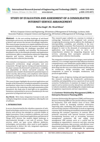 International Research Journal of Engineering and Technology (IRJET) e-ISSN: 2395-0056
Volume: 10 Issue: 11 | Nov 2023 www.irjet.net p-ISSN: 2395-0072
© 2023, IRJET | Impact Factor value: 8.226 | ISO 9001:2008 Certified Journal | Page 125
STUDY OF EVALUATION AND ASSESSMENT OF A CONSOLIDATED
INTERNET SERVICE ARRANGEMENT
Richa Singh1, Mr. Wasif Khan2
1M.Tech, Computer Science and Engineering, SR Institute of Management & Technology, Lucknow, India
2Associate Professor, Computer Science and Engineering, SR Institute of Management & Technology, Lucknow
---------------------------------------------------------------------***---------------------------------------------------------------------
Abstract - In the ever-evolving landscape of web-based
technologies and services, the demand forefficientintegration
of diverse web services has become increasingly imperative.
This research paper presents an in-depth evaluationofanovel
framework designed to facilitate the seamless integration of
web services, addressing the challenges associated with
interoperability, scalability, and reliability. The framework,
developed to cater to the demandsof modern webapplications
and businesses, offersacomprehensivesolutionforintegrating
disparate web services, enhancing their synergy, and
optimizing their collective functionality.
This evaluation encompasses a comprehensive analysis of the
framework's architecture, design principles, and core
components. Through rigorous testing and experimentation,
the paper assesses the framework's performance, scalability,
and adaptability in diverse real-world scenarios. The
evaluation also considers the framework'spotential impact on
system security, data privacy, and compliance with industry
standards, providing valuable insights into thecriticalaspects
of web service integration.
This research paper highlights the practical applications and
benefits of the framework, including itspotentialtostreamline
development, reduce time-to-market, and enhance theoverall
user experience. By conducting a thoroughexaminationofthis
framework, this study aims to shed light on its capabilities,
limitations, and potential to serve as a foundation for the next
generation of integrated web services.
Key Words: Web, frame, Integration Concept in web, web
coding by integrationconcept,compilation, reducing thecost
of software.
1. INTRODUCTION
In an era characterized by the relentless expansion of web-
based technologies and services, the seamless integration of
diverse web services has emerged as a pivotal enabler of
digital innovation. From e-commerce platforms and social
networking sites to cloud-based applicationsandInternetof
Things (IoT) devices, the modern digital landscape is
interconnected through a vast web of services. These
services, which can span across different platforms,
technologies, and providers, often need to work together
harmoniously to deliver the rich, integrated experiences
users have come to expect.
This research paper embarks on a journey to evaluate a
cutting-edge framework for integrated web services,
recognizing the pressing need to address the challenges of
interoperability, scalability, and reliability in the ever-
expanding digital ecosystem. This framework, meticulously
designed to cater to the demands of contemporary web
applications and businesses, aims to serve as a
comprehensive solution for integrating disparate web
services, unlocking their synergistic potential, and
optimizing their collective functionality.
The integration of web services is no longer a meretechnical
endeavor; it is a strategicimperativethatinfluencesbusiness
competitiveness, usersatisfaction,andtheabilitytoinnovate
in an agile and interconnected world. To this end, our study
dives deep into the very core of this framework, delving into
its architecture, design principles, and underlying
components to assess its strengths, weaknesses, and
practical applicability.
Through a series of rigorous testing and experimentation,
this research evaluates the framework's performance,
scalability, and adaptability across a spectrum of real-world
scenarios. Furthermore, it examines its impact on critical
aspects such as system security, data privacy,andadherence
to industrystandards,acknowledgingthecomplexlandscape
of regulatory requirements and user expectations.
1.1.Customer Relationship Management (CRM) vs
Enterprise Resource Planning (ERP)
Customer Relationship Management (CRM) and Enterprise
Resource Planning (ERP) are two pivotal software solutions
for businesses, each with distinct areas of focus. CRM
primarily centers on managing customer interactions,
improving sales, marketing, and customer service efforts,
and nurturing customer relationships.It excelsatorganizing
customer data, facilitating personalizedcommunication,and
enhancing the customer experience. In contrast, ERP is
primarily concerned with internal business processes,
encompassing functions such as accounting, inventory
management, production, HR, and supply chain
management. ERP systems serve as a central hub for
managing an organization's resources and data, ensuring
streamlined operations, data accuracy, and efficient cross-
departmental collaboration.WhileCRMisvital forcustomer-
centric activities, ERP is indispensable for optimizing
 