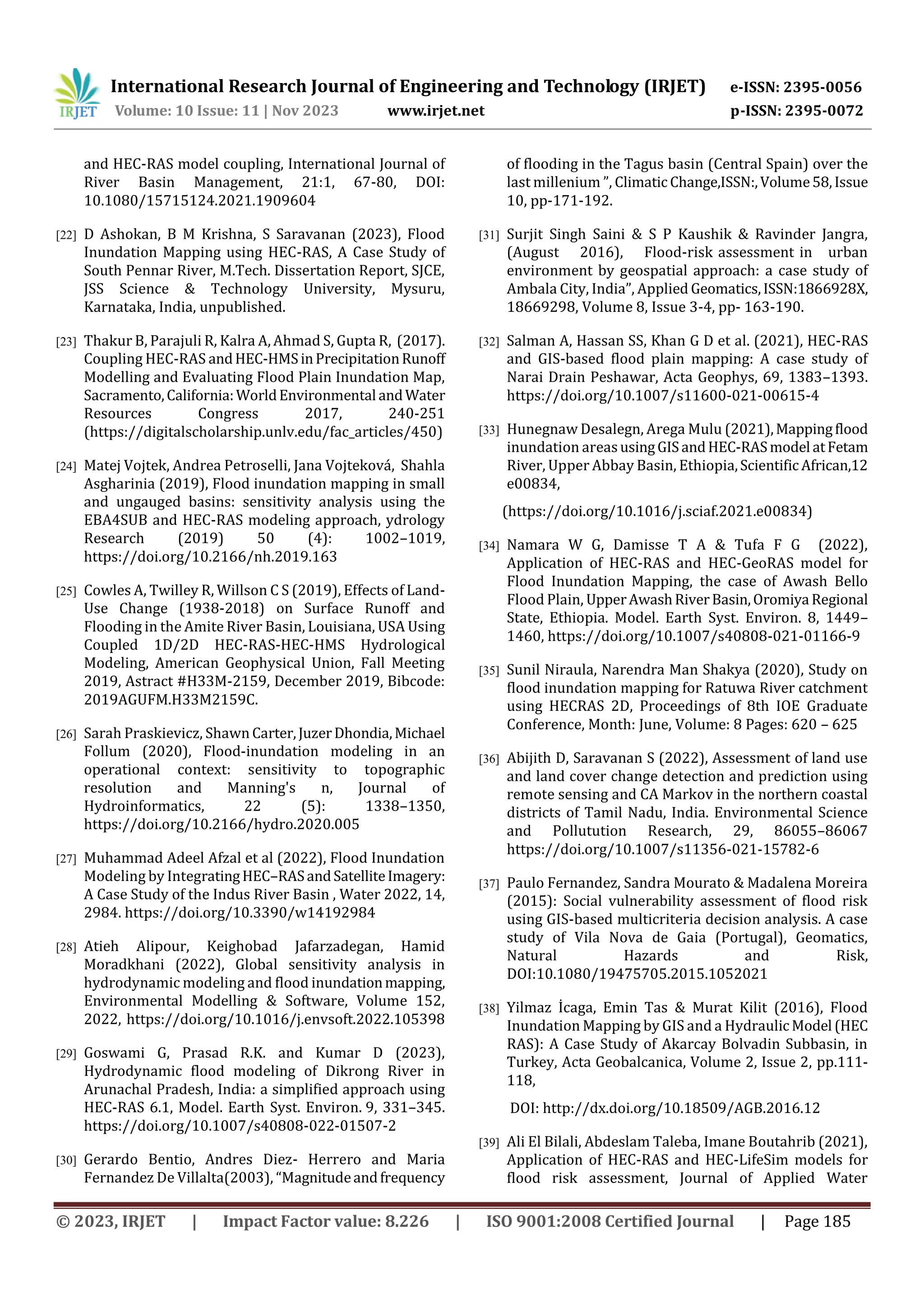 International Research Journal of Engineering and Technology (IRJET) e-ISSN: 2395-0056
Volume: 10 Issue: 11 | Nov 2023 www.irjet.net p-ISSN: 2395-0072
© 2023, IRJET | Impact Factor value: 8.226 | ISO 9001:2008 Certified Journal | Page 185
and HEC-RAS model coupling, International Journal of
River Basin Management, 21:1, 67-80, DOI:
10.1080/15715124.2021.1909604
[22] D Ashokan, B M Krishna, S Saravanan (2023), Flood
Inundation Mapping using HEC-RAS, A Case Study of
South Pennar River, M.Tech. Dissertation Report, SJCE,
JSS Science & Technology University, Mysuru,
Karnataka, India, unpublished.
[23] Thakur B, Parajuli R, Kalra A, Ahmad S, Gupta R, (2017).
Coupling HEC-RAS andHEC-HMSinPrecipitationRunoff
Modelling and Evaluating Flood Plain Inundation Map,
Sacramento,California:WorldEnvironmental andWater
Resources Congress 2017, 240-251
(https://digitalscholarship.unlv.edu/fac_articles/450)
[24] Matej Vojtek, Andrea Petroselli, Jana Vojteková, Shahla
Asgharinia (2019), Flood inundation mapping in small
and ungauged basins: sensitivity analysis using the
EBA4SUB and HEC-RAS modeling approach, ydrology
Research (2019) 50 (4): 1002–1019,
https://doi.org/10.2166/nh.2019.163
[25] Cowles A, Twilley R, Willson C S (2019), Effects of Land-
Use Change (1938-2018) on Surface Runoff and
Flooding in the Amite River Basin, Louisiana, USA Using
Coupled 1D/2D HEC-RAS-HEC-HMS Hydrological
Modeling, American Geophysical Union, Fall Meeting
2019, Astract #H33M-2159, December 2019, Bibcode:
2019AGUFM.H33M2159C.
[26] Sarah Praskievicz, Shawn Carter,JuzerDhondia,Michael
Follum (2020), Flood-inundation modeling in an
operational context: sensitivity to topographic
resolution and Manning's n, Journal of
Hydroinformatics, 22 (5): 1338–1350,
https://doi.org/10.2166/hydro.2020.005
[27] Muhammad Adeel Afzal et al (2022), Flood Inundation
Modeling by IntegratingHEC–RASandSatelliteImagery:
A Case Study of the Indus River Basin , Water 2022, 14,
2984. https://doi.org/10.3390/w14192984
[28] Atieh Alipour, Keighobad Jafarzadegan, Hamid
Moradkhani (2022), Global sensitivity analysis in
hydrodynamic modeling and flood inundationmapping,
Environmental Modelling & Software, Volume 152,
2022, https://doi.org/10.1016/j.envsoft.2022.105398
[29] Goswami G, Prasad R.K. and Kumar D (2023),
Hydrodynamic flood modeling of Dikrong River in
Arunachal Pradesh, India: a simplified approach using
HEC-RAS 6.1, Model. Earth Syst. Environ. 9, 331–345.
https://doi.org/10.1007/s40808-022-01507-2
[30] Gerardo Bentio, Andres Diez- Herrero and Maria
Fernandez De Villalta(2003), “Magnitudeandfrequency
of flooding in the Tagus basin (Central Spain) over the
last millenium ”, ClimaticChange,ISSN:,Volume58,Issue
10, pp-171-192.
[31] Surjit Singh Saini & S P Kaushik & Ravinder Jangra,
(August 2016), Flood-risk assessment in urban
environment by geospatial approach: a case study of
Ambala City, India”, Applied Geomatics,ISSN:1866928X,
18669298, Volume 8, Issue 3-4, pp- 163-190.
[32] Salman A, Hassan SS, Khan G D et al. (2021), HEC-RAS
and GIS-based flood plain mapping: A case study of
Narai Drain Peshawar, Acta Geophys, 69, 1383–1393.
https://doi.org/10.1007/s11600-021-00615-4
[33] Hunegnaw Desalegn, Arega Mulu (2021),Mappingflood
inundation areasusingGISandHEC-RASmodel atFetam
River, Upper Abbay Basin, Ethiopia,ScientificAfrican,12
e00834,
(https://doi.org/10.1016/j.sciaf.2021.e00834)
[34] Namara W G, Damisse T A & Tufa F G (2022),
Application of HEC-RAS and HEC-GeoRAS model for
Flood Inundation Mapping, the case of Awash Bello
Flood Plain, UpperAwashRiverBasin,Oromiya Regional
State, Ethiopia. Model. Earth Syst. Environ. 8, 1449–
1460, https://doi.org/10.1007/s40808-021-01166-9
[35] Sunil Niraula, Narendra Man Shakya (2020), Study on
flood inundation mapping for Ratuwa River catchment
using HECRAS 2D, Proceedings of 8th IOE Graduate
Conference, Month: June, Volume: 8 Pages: 620 – 625
[36] Abijith D, Saravanan S (2022), Assessment of land use
and land cover change detection and prediction using
remote sensing and CA Markov in the northern coastal
districts of Tamil Nadu, India. Environmental Science
and Pollutution Research, 29, 86055–86067
https://doi.org/10.1007/s11356-021-15782-6
[37] Paulo Fernandez, Sandra Mourato & Madalena Moreira
(2015): Social vulnerability assessment of flood risk
using GIS-based multicriteria decision analysis. A case
study of Vila Nova de Gaia (Portugal), Geomatics,
Natural Hazards and Risk,
DOI:10.1080/19475705.2015.1052021
[38] Yilmaz İcaga, Emin Tas & Murat Kilit (2016), Flood
Inundation Mapping by GIS and a HydraulicModel (HEC
RAS): A Case Study of Akarcay Bolvadin Subbasin, in
Turkey, Acta Geobalcanica, Volume 2, Issue 2, pp.111-
118,
DOI: http://dx.doi.org/10.18509/AGB.2016.12
[39] Ali El Bilali, Abdeslam Taleba, Imane Boutahrib (2021),
Application of HEC-RAS and HEC-LifeSim models for
flood risk assessment, Journal of Applied Water
 