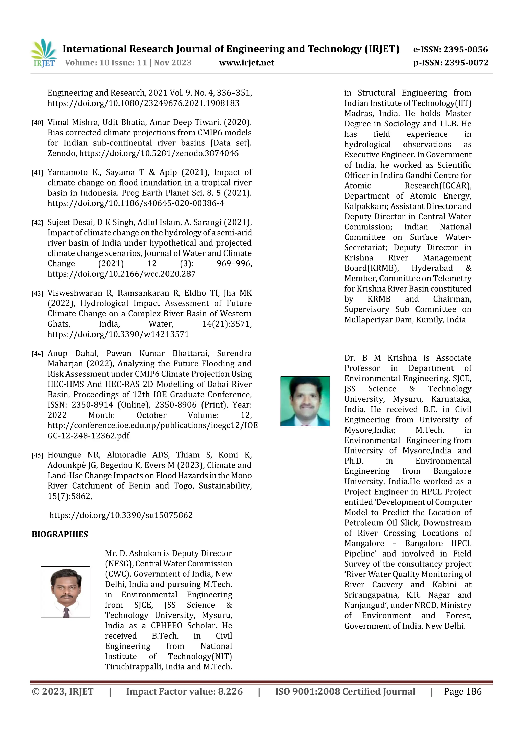 International Research Journal of Engineering and Technology (IRJET) e-ISSN: 2395-0056
Volume: 10 Issue: 11 | Nov 2023 www.irjet.net p-ISSN: 2395-0072
© 2023, IRJET | Impact Factor value: 8.226 | ISO 9001:2008 Certified Journal | Page 186
Engineering and Research, 2021 Vol. 9, No. 4, 336–351,
https://doi.org/10.1080/23249676.2021.1908183
[40] Vimal Mishra, Udit Bhatia, Amar Deep Tiwari. (2020).
Bias corrected climate projections from CMIP6 models
for Indian sub-continental river basins [Data set].
Zenodo, https://doi.org/10.5281/zenodo.3874046
[41] Yamamoto K., Sayama T & Apip (2021), Impact of
climate change on flood inundation in a tropical river
basin in Indonesia. Prog Earth Planet Sci, 8, 5 (2021).
https://doi.org/10.1186/s40645-020-00386-4
[42] Sujeet Desai, D K Singh, Adlul Islam, A. Sarangi (2021),
Impact of climate changeonthehydrologyofa semi-arid
river basin of India under hypothetical and projected
climate change scenarios, Journal of Water and Climate
Change (2021) 12 (3): 969–996,
https://doi.org/10.2166/wcc.2020.287
[43] Visweshwaran R, Ramsankaran R, Eldho TI, Jha MK
(2022), Hydrological Impact Assessment of Future
Climate Change on a Complex River Basin of Western
Ghats, India, Water, 14(21):3571,
https://doi.org/10.3390/w14213571
[44] Anup Dahal, Pawan Kumar Bhattarai, Surendra
Maharjan (2022), Analyzing the Future Flooding and
Risk Assessment under CMIP6 Climate Projection Using
HEC-HMS And HEC-RAS 2D Modelling of Babai River
Basin, Proceedings of 12th IOE Graduate Conference,
ISSN: 2350-8914 (Online), 2350-8906 (Print), Year:
2022 Month: October Volume: 12,
http://conference.ioe.edu.np/publications/ioegc12/IOE
GC-12-248-12362.pdf
[45] Houngue NR, Almoradie ADS, Thiam S, Komi K,
Adounkpè JG, Begedou K, Evers M (2023), Climate and
Land-Use Change Impacts on FloodHazardsintheMono
River Catchment of Benin and Togo, Sustainability,
15(7):5862,
https://doi.org/10.3390/su15075862
BIOGRAPHIES
Mr. D. Ashokan is Deputy Director
(NFSG), Central WaterCommission
(CWC), Government of India, New
Delhi, India and pursuing M.Tech.
in Environmental Engineering
from SJCE, JSS Science &
Technology University, Mysuru,
India as a CPHEEO Scholar. He
received B.Tech. in Civil
Engineering from National
Institute of Technology(NIT)
Tiruchirappalli, India and M.Tech.
in Structural Engineering from
Indian Institute of Technology(IIT)
Madras, India. He holds Master
Degree in Sociology and LL.B. He
has field experience in
hydrological observations as
ExecutiveEngineer.InGovernment
of India, he worked as Scientific
Officer in Indira Gandhi Centre for
Atomic Research(IGCAR),
Department of Atomic Energy,
Kalpakkam; Assistant Directorand
Deputy Director in Central Water
Commission; Indian National
Committee on Surface Water-
Secretariat; Deputy Director in
Krishna River Management
Board(KRMB), Hyderabad &
Member, Committee on Telemetry
for Krishna RiverBasinconstituted
by KRMB and Chairman,
Supervisory Sub Committee on
Mullaperiyar Dam, Kumily, India
Dr. B M Krishna is Associate
Professor in Department of
Environmental Engineering, SJCE,
JSS Science & Technology
University, Mysuru, Karnataka,
India. He received B.E. in Civil
Engineering from University of
Mysore,India; M.Tech. in
Environmental Engineering from
University of Mysore,India and
Ph.D. in Environmental
Engineering from Bangalore
University, India.He worked as a
Project Engineer in HPCL Project
entitled‘DevelopmentofComputer
Model to Predict the Location of
Petroleum Oil Slick, Downstream
of River Crossing Locations of
Mangalore – Bangalore HPCL
Pipeline’ and involved in Field
Survey of the consultancy project
‘River Water Quality Monitoring of
River Cauvery and Kabini at
Srirangapatna, K.R. Nagar and
Nanjangud’, under NRCD, Ministry
of Environment and Forest,
Government of India, New Delhi.
 