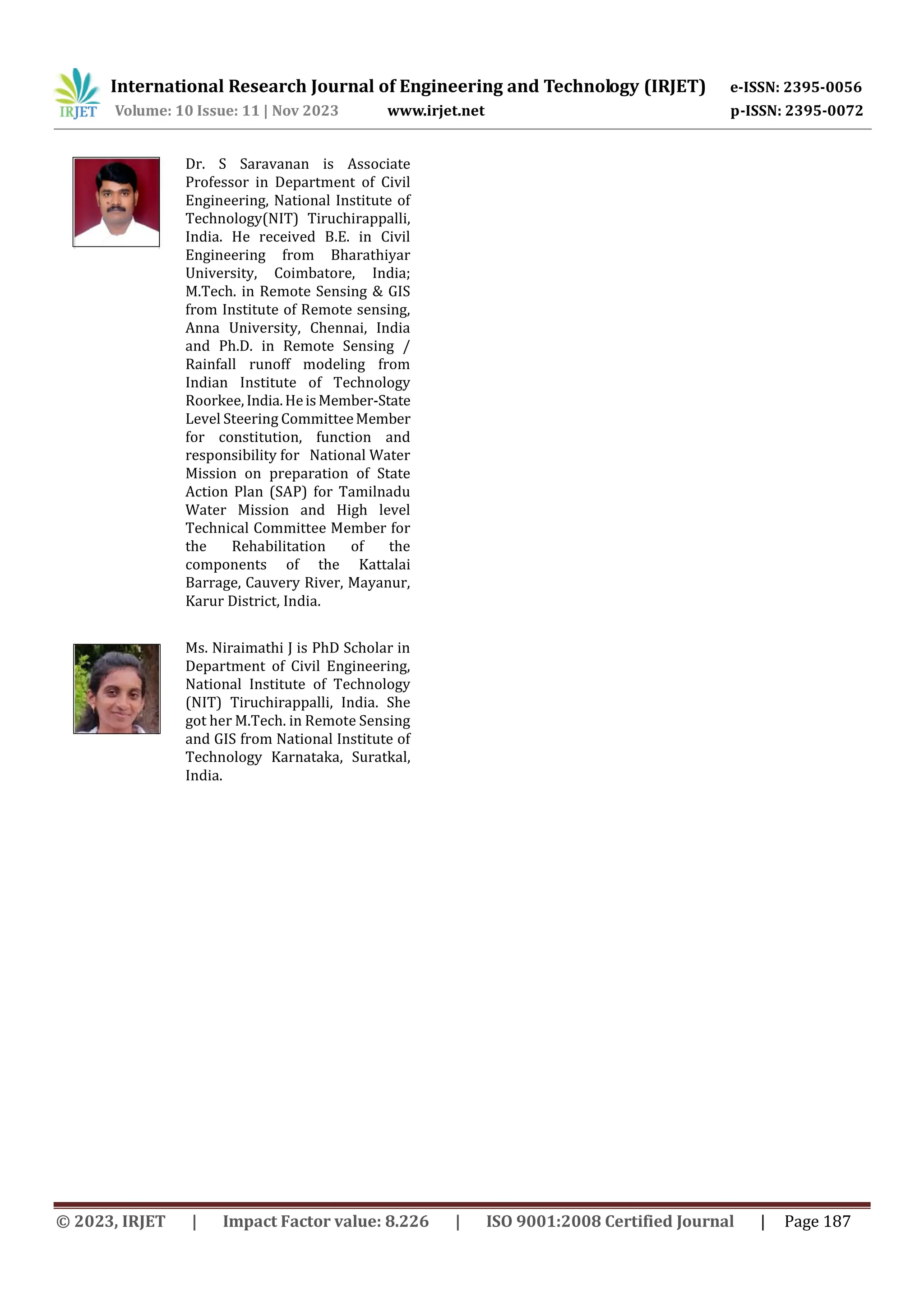International Research Journal of Engineering and Technology (IRJET) e-ISSN: 2395-0056
Volume: 10 Issue: 11 | Nov 2023 www.irjet.net p-ISSN: 2395-0072
© 2023, IRJET | Impact Factor value: 8.226 | ISO 9001:2008 Certified Journal | Page 187
Dr. S Saravanan is Associate
Professor in Department of Civil
Engineering, National Institute of
Technology(NIT) Tiruchirappalli,
India. He received B.E. in Civil
Engineering from Bharathiyar
University, Coimbatore, India;
M.Tech. in Remote Sensing & GIS
from Institute of Remote sensing,
Anna University, Chennai, India
and Ph.D. in Remote Sensing /
Rainfall runoff modeling from
Indian Institute of Technology
Roorkee, India.HeisMember-State
Level Steering CommitteeMember
for constitution, function and
responsibility for National Water
Mission on preparation of State
Action Plan (SAP) for Tamilnadu
Water Mission and High level
Technical Committee Member for
the Rehabilitation of the
components of the Kattalai
Barrage, Cauvery River, Mayanur,
Karur District, India.
Ms. Niraimathi J is PhD Scholar in
Department of Civil Engineering,
National Institute of Technology
(NIT) Tiruchirappalli, India. She
got her M.Tech. in Remote Sensing
and GIS from National Institute of
Technology Karnataka, Suratkal,
India.
 