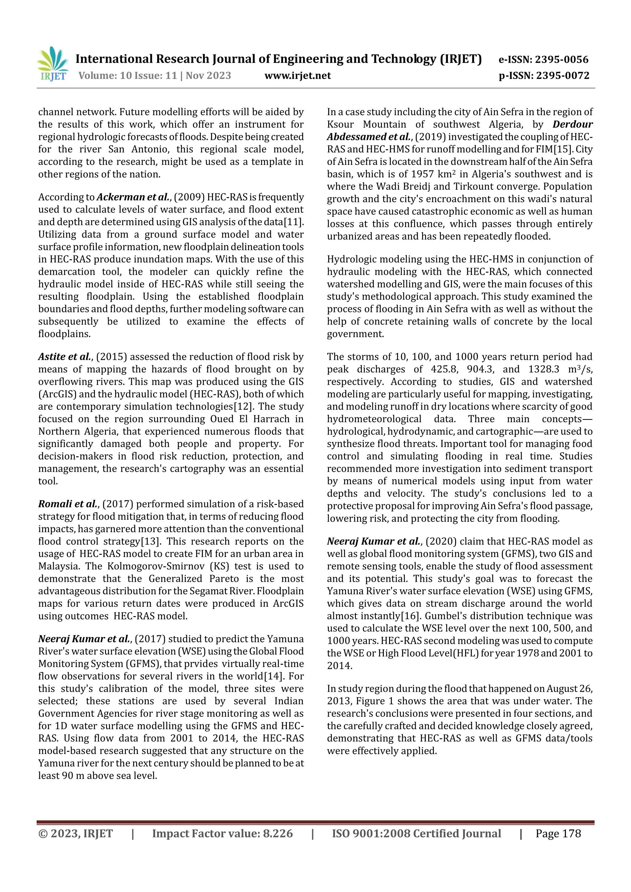 International Research Journal of Engineering and Technology (IRJET) e-ISSN: 2395-0056
Volume: 10 Issue: 11 | Nov 2023 www.irjet.net p-ISSN: 2395-0072
© 2023, IRJET | Impact Factor value: 8.226 | ISO 9001:2008 Certified Journal | Page 178
channel network. Future modelling efforts will be aided by
the results of this work, which offer an instrument for
regional hydrologic forecastsoffloods.Despitebeingcreated
for the river San Antonio, this regional scale model,
according to the research, might be used as a template in
other regions of the nation.
According to Ackerman et al., (2009) HEC-RASisfrequently
used to calculate levels of water surface, and flood extent
and depth are determined using GIS analysis of thedata[11].
Utilizing data from a ground surface model and water
surface profile information, new floodplaindelineationtools
in HEC-RAS produce inundation maps. With the use of this
demarcation tool, the modeler can quickly refine the
hydraulic model inside of HEC-RAS while still seeing the
resulting floodplain. Using the established floodplain
boundaries and flood depths, further modeling softwarecan
subsequently be utilized to examine the effects of
floodplains.
Astite et al., (2015) assessed the reduction of flood risk by
means of mapping the hazards of flood brought on by
overflowing rivers. This map was produced using the GIS
(ArcGIS) and the hydraulic model (HEC-RAS), both of which
are contemporary simulation technologies[12]. The study
focused on the region surrounding Oued El Harrach in
Northern Algeria, that experienced numerous floods that
significantly damaged both people and property. For
decision-makers in flood risk reduction, protection, and
management, the research's cartography was an essential
tool.
Romali et al., (2017) performed simulation of a risk-based
strategy for flood mitigation that, in terms of reducing flood
impacts, has garnered more attention than the conventional
flood control strategy[13]. This research reports on the
usage of HEC-RAS model to create FIM for an urban area in
Malaysia. The Kolmogorov-Smirnov (KS) test is used to
demonstrate that the Generalized Pareto is the most
advantageous distribution for the SegamatRiver.Floodplain
maps for various return dates were produced in ArcGIS
using outcomes HEC-RAS model.
Neeraj Kumar et al., (2017) studied to predict the Yamuna
River's water surface elevation(WSE)usingtheGlobal Flood
Monitoring System (GFMS), that prvides virtually real-time
flow observations for several rivers in the world[14]. For
this study's calibration of the model, three sites were
selected; these stations are used by several Indian
Government Agencies for river stage monitoring as well as
for 1D water surface modelling using the GFMS and HEC-
RAS. Using flow data from 2001 to 2014, the HEC-RAS
model-based research suggested that any structure on the
Yamuna river for the next century should beplannedto beat
least 90 m above sea level.
In a case study including the city of Ain Sefra in the region of
Ksour Mountain of southwest Algeria, by Derdour
Abdessamed et al., (2019) investigatedthecouplingofHEC-
RAS and HEC-HMS for runoff modellingandforFIM[15].City
of Ain Sefra is located in the downstreamhalfoftheAinSefra
basin, which is of 1957 km2 in Algeria's southwest and is
where the Wadi Breidj and Tirkount converge. Population
growth and the city's encroachment on this wadi's natural
space have caused catastrophic economic as well as human
losses at this confluence, which passes through entirely
urbanized areas and has been repeatedly flooded.
Hydrologic modeling using the HEC-HMS in conjunction of
hydraulic modeling with the HEC-RAS, which connected
watershed modelling and GIS, were the main focuses of this
study's methodological approach. This study examined the
process of flooding in Ain Sefra with as well as without the
help of concrete retaining walls of concrete by the local
government.
The storms of 10, 100, and 1000 years return period had
peak discharges of 425.8, 904.3, and 1328.3 m3/s,
respectively. According to studies, GIS and watershed
modeling are particularly useful for mapping, investigating,
and modeling runoff in dry locations where scarcity of good
hydrometeorological data. Three main concepts—
hydrological, hydrodynamic, and cartographic—are used to
synthesize flood threats. Important tool for managing food
control and simulating flooding in real time. Studies
recommended more investigation into sediment transport
by means of numerical models using input from water
depths and velocity. The study's conclusions led to a
protective proposal for improving Ain Sefra's flood passage,
lowering risk, and protecting the city from flooding.
Neeraj Kumar et al., (2020) claim that HEC-RAS model as
well as global flood monitoring system (GFMS), two GIS and
remote sensing tools, enable the study of flood assessment
and its potential. This study's goal was to forecast the
Yamuna River's water surface elevation (WSE) using GFMS,
which gives data on stream discharge around the world
almost instantly[16]. Gumbel's distribution technique was
used to calculate the WSE level over the next 100, 500, and
1000 years. HEC-RAS second modeling wasusedtocompute
the WSE or High Flood Level(HFL)foryear1978and2001 to
2014.
In study region during the floodthathappenedonAugust 26,
2013, Figure 1 shows the area that was under water. The
research's conclusions were presented in four sections, and
the carefully crafted and decided knowledge closely agreed,
demonstrating that HEC-RAS as well as GFMS data/tools
were effectively applied.
 