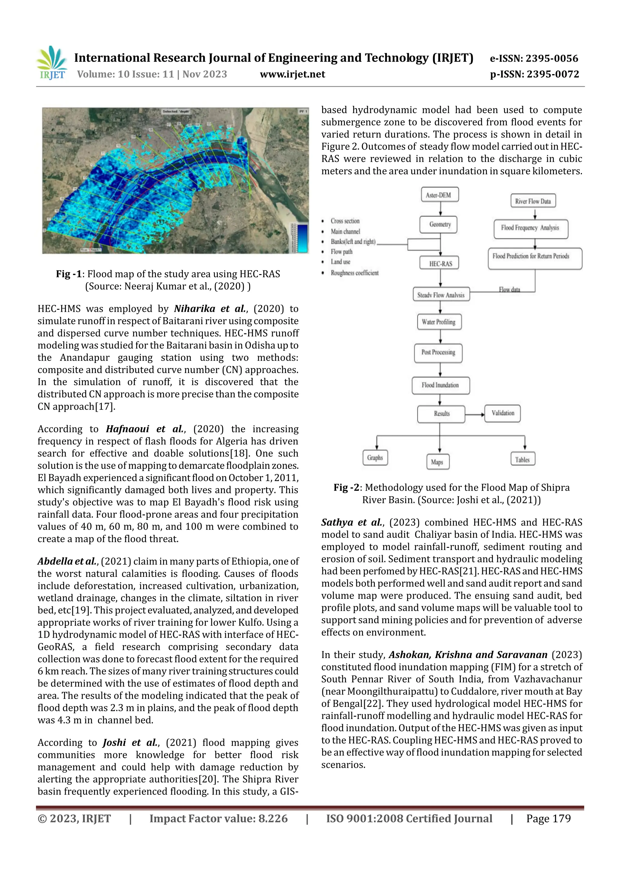 International Research Journal of Engineering and Technology (IRJET) e-ISSN: 2395-0056
Volume: 10 Issue: 11 | Nov 2023 www.irjet.net p-ISSN: 2395-0072
© 2023, IRJET | Impact Factor value: 8.226 | ISO 9001:2008 Certified Journal | Page 179
Fig -1: Flood map of the study area using HEC-RAS
(Source: Neeraj Kumar et al., (2020) )
HEC-HMS was employed by Niharika et al., (2020) to
simulate runoff in respect of Baitarani river usingcomposite
and dispersed curve number techniques. HEC-HMS runoff
modeling was studied for the Baitarani basin in Odisha upto
the Anandapur gauging station using two methods:
composite and distributed curve number (CN) approaches.
In the simulation of runoff, it is discovered that the
distributed CN approach is more precise than the composite
CN approach[17].
According to Hafnaoui et al., (2020) the increasing
frequency in respect of flash floods for Algeria has driven
search for effective and doable solutions[18]. One such
solution is the use of mappingtodemarcatefloodplain zones.
El Bayadh experienceda significantfloodonOctober1,2011,
which significantly damaged both lives and property. This
study's objective was to map El Bayadh's flood risk using
rainfall data. Four flood-prone areas and four precipitation
values of 40 m, 60 m, 80 m, and 100 m were combined to
create a map of the flood threat.
Abdella et al., (2021) claim in many parts of Ethiopia, one of
the worst natural calamities is flooding. Causes of floods
include deforestation, increased cultivation, urbanization,
wetland drainage, changes in the climate, siltation in river
bed, etc[19]. This project evaluated,analyzed,anddeveloped
appropriate works of river training for lower Kulfo. Using a
1D hydrodynamic model of HEC-RAS with interface of HEC-
GeoRAS, a field research comprising secondary data
collection was done to forecast flood extent for the required
6 km reach. The sizes of many river trainingstructurescould
be determined with the use of estimates of flood depth and
area. The results of the modeling indicated that the peak of
flood depth was 2.3 m in plains, and the peak of flood depth
was 4.3 m in channel bed.
According to Joshi et al., (2021) flood mapping gives
communities more knowledge for better flood risk
management and could help with damage reduction by
alerting the appropriate authorities[20]. The Shipra River
basin frequently experienced flooding. In this study, a GIS-
based hydrodynamic model had been used to compute
submergence zone to be discovered from flood events for
varied return durations. The process is shown in detail in
Figure 2. Outcomes of steady flow model carriedoutinHEC-
RAS were reviewed in relation to the discharge in cubic
meters and the area under inundation in square kilometers.
Fig -2: Methodology used for the Flood Map of Shipra
River Basin. (Source: Joshi et al., (2021))
Sathya et al., (2023) combined HEC-HMS and HEC-RAS
model to sand audit Chaliyar basin of India. HEC-HMS was
employed to model rainfall-runoff, sediment routing and
erosion of soil. Sediment transport and hydraulic modeling
had been perfomedbyHEC-RAS[21].HEC-RASandHEC-HMS
models both performed well and sand audit report andsand
volume map were produced. The ensuing sand audit, bed
profile plots, and sand volume maps will be valuable tool to
support sand mining policies and for prevention of adverse
effects on environment.
In their study, Ashokan, Krishna and Saravanan (2023)
constituted flood inundation mapping (FIM) for a stretch of
South Pennar River of South India, from Vazhavachanur
(near Moongilthuraipattu) to Cuddalore, river mouth at Bay
of Bengal[22]. They used hydrological model HEC-HMS for
rainfall-runoff modelling and hydraulic model HEC-RAS for
flood inundation. Output of the HEC-HMS was given as input
to the HEC-RAS. Coupling HEC-HMS and HEC-RAS proved to
be an effective way of flood inundation mapping for selected
scenarios.
 