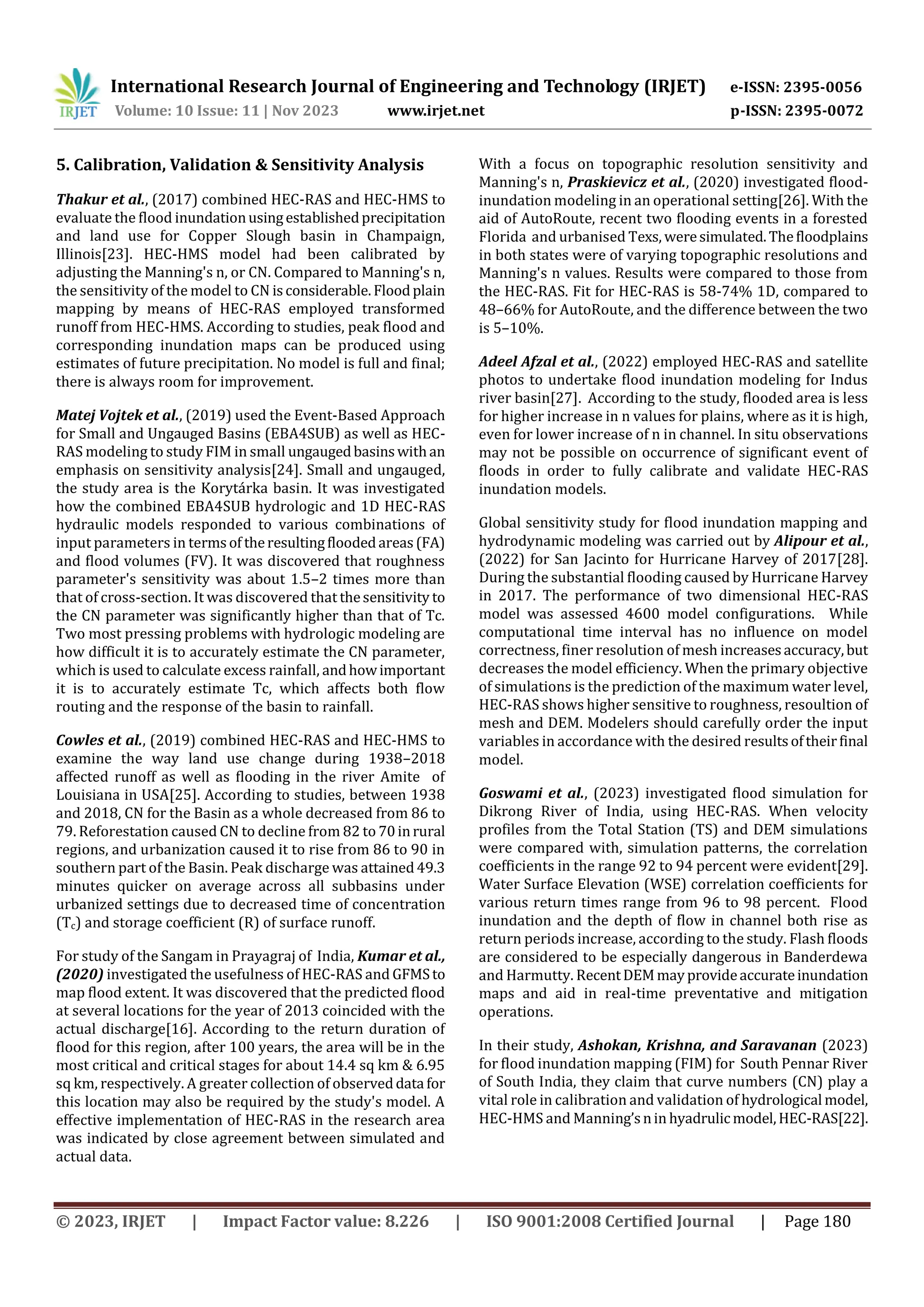 International Research Journal of Engineering and Technology (IRJET) e-ISSN: 2395-0056
Volume: 10 Issue: 11 | Nov 2023 www.irjet.net p-ISSN: 2395-0072
© 2023, IRJET | Impact Factor value: 8.226 | ISO 9001:2008 Certified Journal | Page 180
5. Calibration, Validation & Sensitivity Analysis
Thakur et al., (2017) combined HEC-RAS and HEC-HMS to
evaluate the flood inundationusingestablishedprecipitation
and land use for Copper Slough basin in Champaign,
Illinois[23]. HEC-HMS model had been calibrated by
adjusting the Manning's n, or CN. Compared to Manning's n,
the sensitivity of the model to CN isconsiderable.Floodplain
mapping by means of HEC-RAS employed transformed
runoff from HEC-HMS. According to studies, peak flood and
corresponding inundation maps can be produced using
estimates of future precipitation. No model is full and final;
there is always room for improvement.
Matej Vojtek et al., (2019) used the Event-Based Approach
for Small and Ungauged Basins (EBA4SUB) as well as HEC-
RAS modeling to study FIM in small ungaugedbasinswithan
emphasis on sensitivity analysis[24]. Small and ungauged,
the study area is the Korytárka basin. It was investigated
how the combined EBA4SUB hydrologic and 1D HEC-RAS
hydraulic models responded to various combinations of
input parameters in termsof theresultingfloodedareas(FA)
and flood volumes (FV). It was discovered that roughness
parameter's sensitivity was about 1.5–2 times more than
that of cross-section. It was discovered that thesensitivity to
the CN parameter was significantly higher than that of Tc.
Two most pressing problems with hydrologic modeling are
how difficult it is to accurately estimate the CN parameter,
which is used to calculate excess rainfall, andhowimportant
it is to accurately estimate Tc, which affects both flow
routing and the response of the basin to rainfall.
Cowles et al., (2019) combined HEC-RAS and HEC-HMS to
examine the way land use change during 1938–2018
affected runoff as well as flooding in the river Amite of
Louisiana in USA[25]. According to studies, between 1938
and 2018, CN for the Basin as a whole decreased from 86 to
79. Reforestation caused CN to decline from 82 to 70inrural
regions, and urbanization caused it to rise from 86 to 90 in
southern part of the Basin. Peak discharge was attained49.3
minutes quicker on average across all subbasins under
urbanized settings due to decreased time of concentration
(Tc) and storage coefficient (R) of surface runoff.
For study of the Sangam in Prayagraj of India, Kumar et al.,
(2020) investigated the usefulness of HEC-RAS and GFMSto
map flood extent. It was discovered that the predicted flood
at several locations for the year of 2013 coincided with the
actual discharge[16]. According to the return duration of
flood for this region, after 100 years, the area will be in the
most critical and critical stages for about 14.4 sq km & 6.95
sq km, respectively. A greater collection of observeddata for
this location may also be required by the study's model. A
effective implementation of HEC-RAS in the research area
was indicated by close agreement between simulated and
actual data.
With a focus on topographic resolution sensitivity and
Manning's n, Praskievicz et al., (2020) investigated flood-
inundation modeling in an operational setting[26]. With the
aid of AutoRoute, recent two flooding events in a forested
Florida and urbanised Texs, weresimulated.Thefloodplains
in both states were of varying topographic resolutions and
Manning's n values. Results were compared to those from
the HEC-RAS. Fit for HEC-RAS is 58-74% 1D, compared to
48–66% for AutoRoute, and the difference between the two
is 5–10%.
Adeel Afzal et al., (2022) employed HEC-RAS and satellite
photos to undertake flood inundation modeling for Indus
river basin[27]. According to the study, flooded area is less
for higher increase in n values for plains, where as it is high,
even for lower increase of n in channel. In situ observations
may not be possible on occurrence of significant event of
floods in order to fully calibrate and validate HEC-RAS
inundation models.
Global sensitivity study for flood inundation mapping and
hydrodynamic modeling was carried out by Alipour et al.,
(2022) for San Jacinto for Hurricane Harvey of 2017[28].
During the substantial flooding caused by Hurricane Harvey
in 2017. The performance of two dimensional HEC-RAS
model was assessed 4600 model configurations. While
computational time interval has no influence on model
correctness, finer resolution of mesh increasesaccuracy,but
decreases the model efficiency. When the primary objective
of simulations is the prediction of the maximum water level,
HEC-RAS shows higher sensitive to roughness, resoultion of
mesh and DEM. Modelers should carefully order the input
variables in accordance with the desired resultsoftheirfinal
model.
Goswami et al., (2023) investigated flood simulation for
Dikrong River of India, using HEC-RAS. When velocity
profiles from the Total Station (TS) and DEM simulations
were compared with, simulation patterns, the correlation
coefficients in the range 92 to 94 percent were evident[29].
Water Surface Elevation (WSE) correlation coefficients for
various return times range from 96 to 98 percent. Flood
inundation and the depth of flow in channel both rise as
return periods increase, according to the study. Flash floods
are considered to be especially dangerous in Banderdewa
and Harmutty. RecentDEMmay provideaccurateinundation
maps and aid in real-time preventative and mitigation
operations.
In their study, Ashokan, Krishna, and Saravanan (2023)
for flood inundation mapping (FIM) for South Pennar River
of South India, they claim that curve numbers (CN) play a
vital role in calibration and validation of hydrological model,
HEC-HMS and Manning’snin hyadrulicmodel,HEC-RAS[22].
 