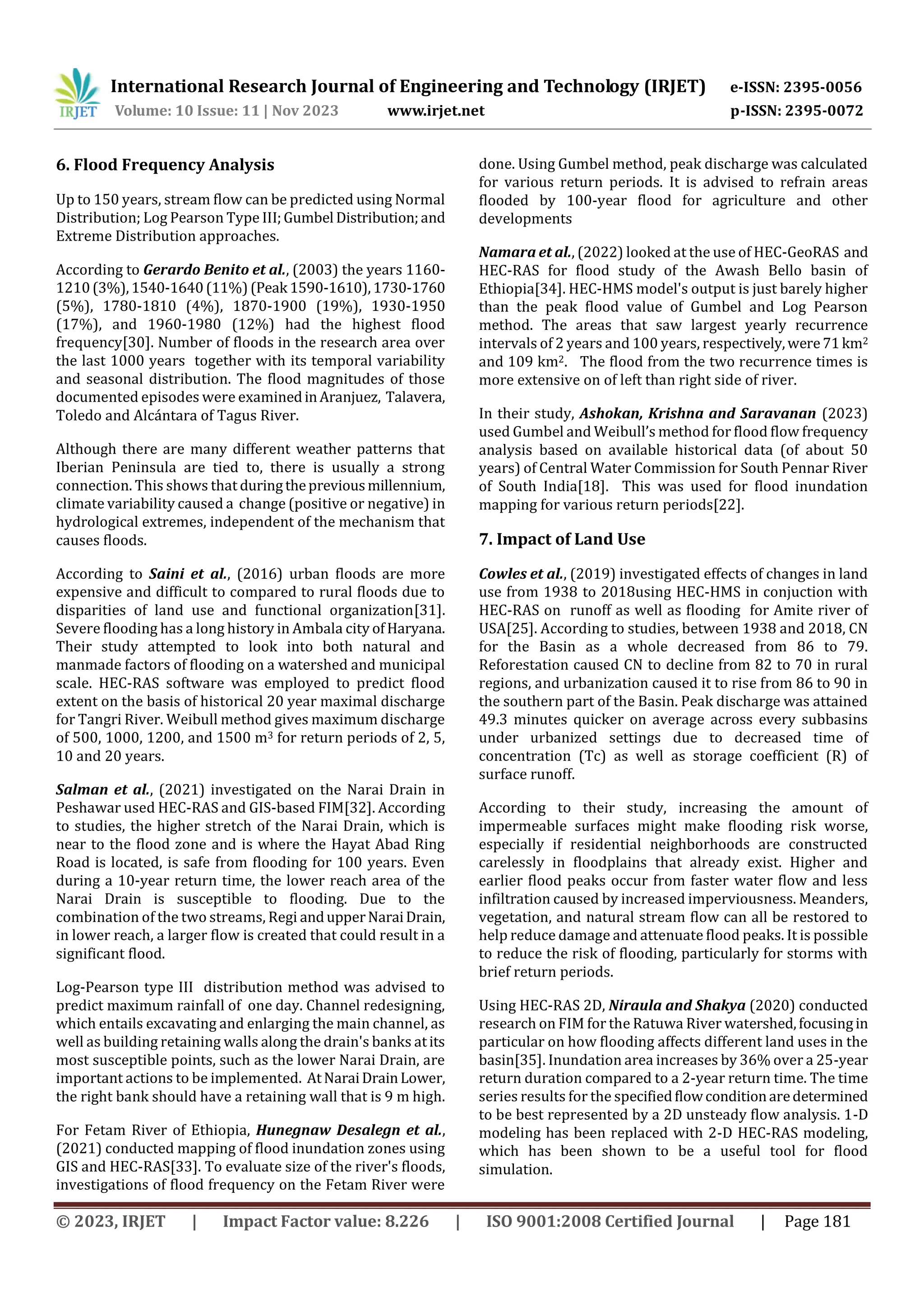International Research Journal of Engineering and Technology (IRJET) e-ISSN: 2395-0056
Volume: 10 Issue: 11 | Nov 2023 www.irjet.net p-ISSN: 2395-0072
© 2023, IRJET | Impact Factor value: 8.226 | ISO 9001:2008 Certified Journal | Page 181
6. Flood Frequency Analysis
Up to 150 years, stream flow can be predicted using Normal
Distribution; Log Pearson Type III;Gumbel Distribution;and
Extreme Distribution approaches.
According to Gerardo Benito et al., (2003) the years 1160-
1210(3%),1540-1640(11%) (Peak 1590-1610),1730-1760
(5%), 1780-1810 (4%), 1870-1900 (19%), 1930-1950
(17%), and 1960-1980 (12%) had the highest flood
frequency[30]. Number of floods in the research area over
the last 1000 years together with its temporal variability
and seasonal distribution. The flood magnitudes of those
documented episodes were examinedinAranjuez, Talavera,
Toledo and Alcántara of Tagus River.
Although there are many different weather patterns that
Iberian Peninsula are tied to, there is usually a strong
connection. This shows that duringthepreviousmillennium,
climate variability caused a change (positive or negative) in
hydrological extremes, independent of the mechanism that
causes floods.
According to Saini et al., (2016) urban floods are more
expensive and difficult to compared to rural floods due to
disparities of land use and functional organization[31].
Severe flooding has a long history in Ambala city ofHaryana.
Their study attempted to look into both natural and
manmade factors of flooding on a watershed and municipal
scale. HEC-RAS software was employed to predict flood
extent on the basis of historical 20 year maximal discharge
for Tangri River. Weibull method gives maximum discharge
of 500, 1000, 1200, and 1500 m3 for return periods of 2, 5,
10 and 20 years.
Salman et al., (2021) investigated on the Narai Drain in
Peshawar used HEC-RAS and GIS-based FIM[32]. According
to studies, the higher stretch of the Narai Drain, which is
near to the flood zone and is where the Hayat Abad Ring
Road is located, is safe from flooding for 100 years. Even
during a 10-year return time, the lower reach area of the
Narai Drain is susceptible to flooding. Due to the
combination of the two streams, Regi andupperNaraiDrain,
in lower reach, a larger flow is created that could result in a
significant flood.
Log-Pearson type III distribution method was advised to
predict maximum rainfall of one day. Channel redesigning,
which entails excavating and enlarging the main channel, as
well as building retaining walls along the drain's banks atits
most susceptible points, such as the lower Narai Drain, are
important actions to be implemented. AtNaraiDrainLower,
the right bank should have a retaining wall that is 9 m high.
For Fetam River of Ethiopia, Hunegnaw Desalegn et al.,
(2021) conducted mapping of flood inundation zones using
GIS and HEC-RAS[33]. To evaluate size of the river's floods,
investigations of flood frequency on the Fetam River were
done. Using Gumbel method, peak discharge was calculated
for various return periods. It is advised to refrain areas
flooded by 100-year flood for agriculture and other
developments
Namara et al., (2022) looked at the use of HEC-GeoRAS and
HEC-RAS for flood study of the Awash Bello basin of
Ethiopia[34]. HEC-HMS model's output is just barely higher
than the peak flood value of Gumbel and Log Pearson
method. The areas that saw largest yearly recurrence
intervals of 2 years and 100 years, respectively,were71km2
and 109 km2. The flood from the two recurrence times is
more extensive on of left than right side of river.
In their study, Ashokan, Krishna and Saravanan (2023)
used Gumbel and Weibull’s method for flood flow frequency
analysis based on available historical data (of about 50
years) of Central Water Commission for South Pennar River
of South India[18]. This was used for flood inundation
mapping for various return periods[22].
7. Impact of Land Use
Cowles et al., (2019) investigated effects of changes in land
use from 1938 to 2018using HEC-HMS in conjuction with
HEC-RAS on runoff as well as flooding for Amite river of
USA[25]. According to studies, between 1938 and 2018, CN
for the Basin as a whole decreased from 86 to 79.
Reforestation caused CN to decline from 82 to 70 in rural
regions, and urbanization caused it to rise from 86 to 90 in
the southern part of the Basin. Peak discharge was attained
49.3 minutes quicker on average across every subbasins
under urbanized settings due to decreased time of
concentration (Tc) as well as storage coefficient (R) of
surface runoff.
According to their study, increasing the amount of
impermeable surfaces might make flooding risk worse,
especially if residential neighborhoods are constructed
carelessly in floodplains that already exist. Higher and
earlier flood peaks occur from faster water flow and less
infiltration caused by increased imperviousness. Meanders,
vegetation, and natural stream flow can all be restored to
help reduce damage and attenuate flood peaks. It is possible
to reduce the risk of flooding, particularly for storms with
brief return periods.
Using HEC-RAS 2D, Niraula and Shakya (2020) conducted
research on FIM for the Ratuwa River watershed,focusingin
particular on how flooding affects different land uses in the
basin[35]. Inundation area increases by 36% over a 25-year
return duration compared to a 2-year return time. The time
series results for the specifiedflowconditionaredetermined
to be best represented by a 2D unsteady flow analysis. 1-D
modeling has been replaced with 2-D HEC-RAS modeling,
which has been shown to be a useful tool for flood
simulation.
 