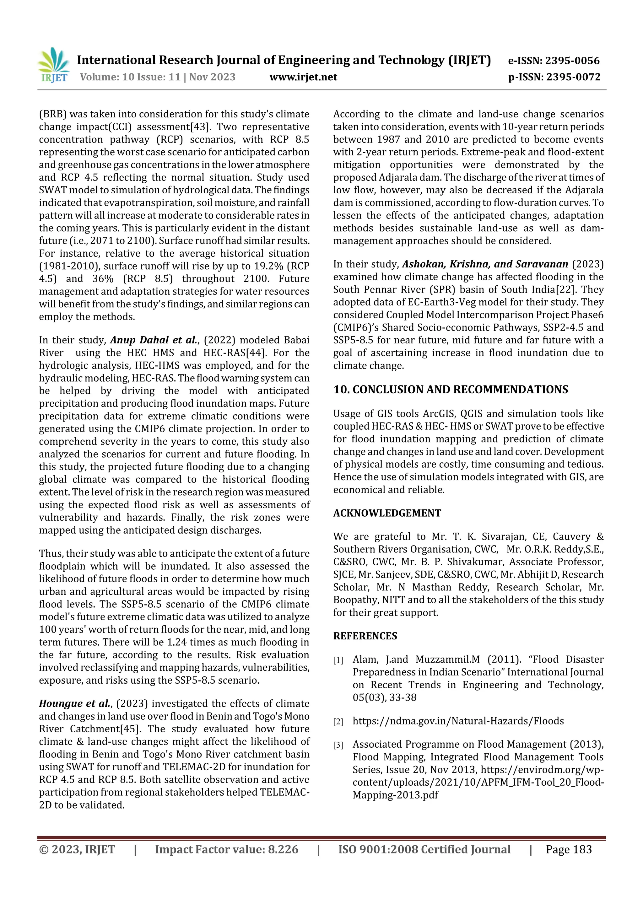 International Research Journal of Engineering and Technology (IRJET) e-ISSN: 2395-0056
Volume: 10 Issue: 11 | Nov 2023 www.irjet.net p-ISSN: 2395-0072
© 2023, IRJET | Impact Factor value: 8.226 | ISO 9001:2008 Certified Journal | Page 183
(BRB) was taken into consideration for this study's climate
change impact(CCI) assessment[43]. Two representative
concentration pathway (RCP) scenarios, with RCP 8.5
representing the worst case scenario for anticipated carbon
and greenhouse gas concentrations intheloweratmosphere
and RCP 4.5 reflecting the normal situation. Study used
SWAT model to simulation of hydrological data.Thefindings
indicated that evapotranspiration, soil moisture,and rainfall
pattern will all increase at moderate to considerable ratesin
the coming years. This is particularly evident in the distant
future (i.e., 2071 to 2100). Surface runoff hadsimilarresults.
For instance, relative to the average historical situation
(1981-2010), surface runoff will rise by up to 19.2% (RCP
4.5) and 36% (RCP 8.5) throughout 2100. Future
management and adaptation strategies for water resources
will benefit from the study'sfindings,andsimilarregionscan
employ the methods.
In their study, Anup Dahal et al., (2022) modeled Babai
River using the HEC HMS and HEC-RAS[44]. For the
hydrologic analysis, HEC-HMS was employed, and for the
hydraulic modeling, HEC-RAS. Thefloodwarningsystem can
be helped by driving the model with anticipated
precipitation and producing flood inundation maps. Future
precipitation data for extreme climatic conditions were
generated using the CMIP6 climate projection. In order to
comprehend severity in the years to come, this study also
analyzed the scenarios for current and future flooding. In
this study, the projected future flooding due to a changing
global climate was compared to the historical flooding
extent. The level of risk in the research region wasmeasured
using the expected flood risk as well as assessments of
vulnerability and hazards. Finally, the risk zones were
mapped using the anticipated design discharges.
Thus, their study was able to anticipate the extentofa future
floodplain which will be inundated. It also assessed the
likelihood of future floods in order to determine how much
urban and agricultural areas would be impacted by rising
flood levels. The SSP5-8.5 scenario of the CMIP6 climate
model's future extreme climatic data was utilized to analyze
100 years' worth of return floods for the near, mid, and long
term futures. There will be 1.24 times as much flooding in
the far future, according to the results. Risk evaluation
involved reclassifying and mapping hazards, vulnerabilities,
exposure, and risks using the SSP5-8.5 scenario.
Houngue et al., (2023) investigated the effects of climate
and changes in land use over flood in BeninandTogo'sMono
River Catchment[45]. The study evaluated how future
climate & land-use changes might affect the likelihood of
flooding in Benin and Togo's Mono River catchment basin
using SWAT for runoff and TELEMAC-2D for inundation for
RCP 4.5 and RCP 8.5. Both satellite observation and active
participation from regional stakeholders helped TELEMAC-
2D to be validated.
According to the climate and land-use change scenarios
taken into consideration, eventswith10-yearreturnperiods
between 1987 and 2010 are predicted to become events
with 2-year return periods. Extreme-peak and flood-extent
mitigation opportunities were demonstrated by the
proposed Adjarala dam. The dischargeoftheriverattimesof
low flow, however, may also be decreased if the Adjarala
dam is commissioned, according to flow-durationcurves.To
lessen the effects of the anticipated changes, adaptation
methods besides sustainable land-use as well as dam-
management approaches should be considered.
In their study, Ashokan, Krishna, and Saravanan (2023)
examined how climate change has affected flooding in the
South Pennar River (SPR) basin of South India[22]. They
adopted data of EC-Earth3-Veg model for their study. They
considered Coupled Model Intercomparison Project Phase6
(CMIP6)’s Shared Socio-economic Pathways, SSP2-4.5 and
SSP5-8.5 for near future, mid future and far future with a
goal of ascertaining increase in flood inundation due to
climate change.
10. CONCLUSION AND RECOMMENDATIONS
Usage of GIS tools ArcGIS, QGIS and simulation tools like
coupled HEC-RAS & HEC- HMS or SWATprovetobeeffective
for flood inundation mapping and prediction of climate
change and changes in landuseandlandcover.Development
of physical models are costly, time consuming and tedious.
Hence the use of simulation models integrated with GIS, are
economical and reliable.
ACKNOWLEDGEMENT
We are grateful to Mr. T. K. Sivarajan, CE, Cauvery &
Southern Rivers Organisation, CWC, Mr. O.R.K. Reddy,S.E.,
C&SRO, CWC, Mr. B. P. Shivakumar, Associate Professor,
SJCE, Mr. Sanjeev, SDE, C&SRO, CWC, Mr. Abhijit D, Research
Scholar, Mr. N Masthan Reddy, Research Scholar, Mr.
Boopathy, NITT and to all the stakeholders of the this study
for their great support.
REFERENCES
[1] Alam, J.and Muzzammil.M (2011). “Flood Disaster
Preparedness in Indian Scenario” International Journal
on Recent Trends in Engineering and Technology,
05(03), 33-38
[2] https://ndma.gov.in/Natural-Hazards/Floods
[3] Associated Programme on Flood Management (2013),
Flood Mapping, Integrated Flood Management Tools
Series, Issue 20, Nov 2013, https://envirodm.org/wp-
content/uploads/2021/10/APFM_IFM-Tool_20_Flood-
Mapping-2013.pdf
 