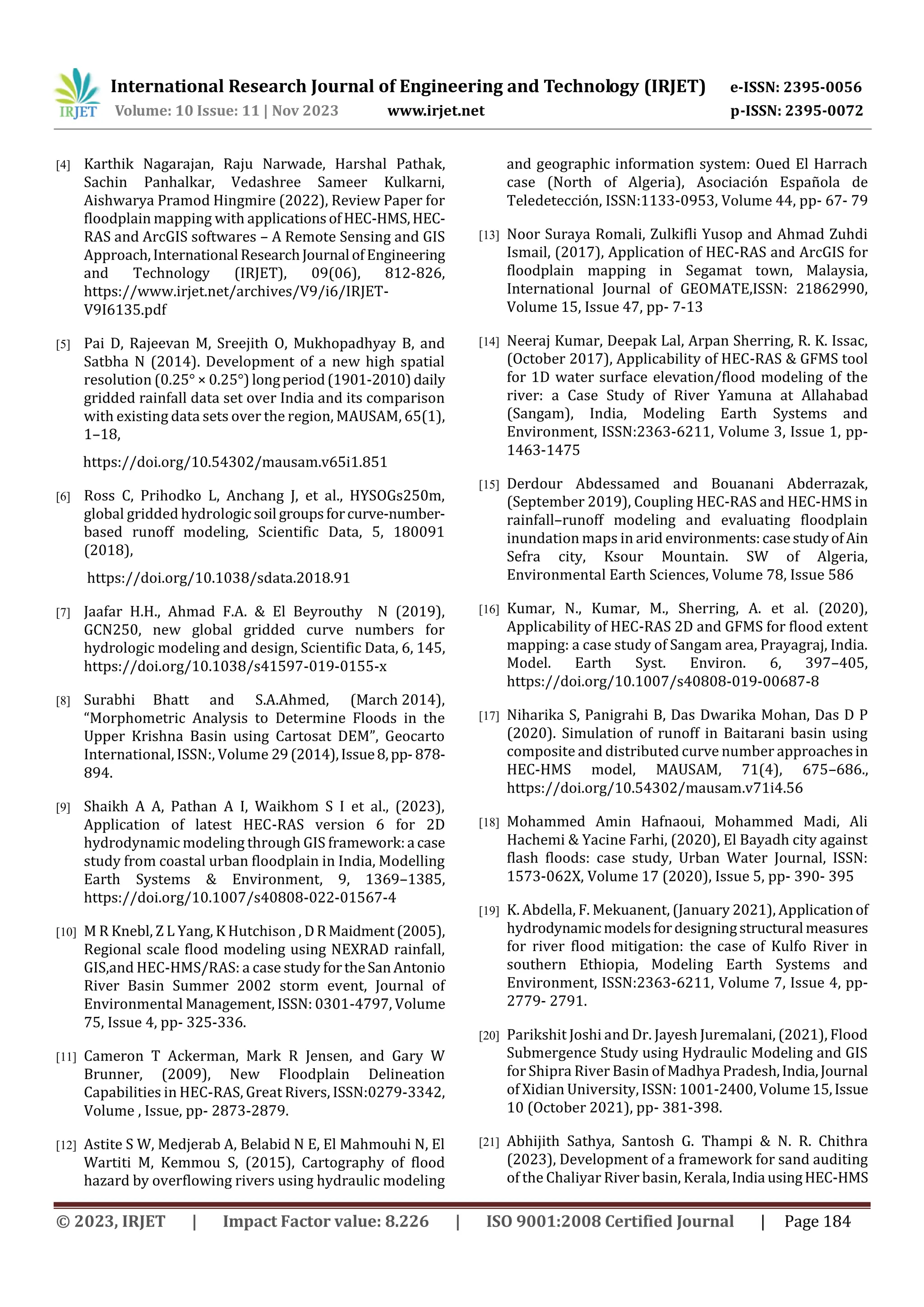 International Research Journal of Engineering and Technology (IRJET) e-ISSN: 2395-0056
Volume: 10 Issue: 11 | Nov 2023 www.irjet.net p-ISSN: 2395-0072
© 2023, IRJET | Impact Factor value: 8.226 | ISO 9001:2008 Certified Journal | Page 184
[4] Karthik Nagarajan, Raju Narwade, Harshal Pathak,
Sachin Panhalkar, Vedashree Sameer Kulkarni,
Aishwarya Pramod Hingmire (2022), Review Paper for
floodplain mapping with applicationsofHEC-HMS,HEC-
RAS and ArcGIS softwares – A Remote Sensing and GIS
Approach,International ResearchJournal ofEngineering
and Technology (IRJET), 09(06), 812-826,
https://www.irjet.net/archives/V9/i6/IRJET-
V9I6135.pdf
[5] Pai D, Rajeevan M, Sreejith O, Mukhopadhyay B, and
Satbha N (2014). Development of a new high spatial
resolution (0.25° × 0.25°) longperiod(1901-2010)daily
gridded rainfall data set over India and its comparison
with existing data sets over the region, MAUSAM, 65(1),
1–18,
https://doi.org/10.54302/mausam.v65i1.851
[6] Ross C, Prihodko L, Anchang J, et al., HYSOGs250m,
global gridded hydrologic soil groupsforcurve-number-
based runoff modeling, Scientific Data, 5, 180091
(2018),
https://doi.org/10.1038/sdata.2018.91
[7] Jaafar H.H., Ahmad F.A. & El Beyrouthy N (2019),
GCN250, new global gridded curve numbers for
hydrologic modeling and design, Scientific Data, 6, 145,
https://doi.org/10.1038/s41597-019-0155-x
[8] Surabhi Bhatt and S.A.Ahmed, (March 2014),
“Morphometric Analysis to Determine Floods in the
Upper Krishna Basin using Cartosat DEM”, Geocarto
International, ISSN:, Volume 29(2014),Issue8,pp-878-
894.
[9] Shaikh A A, Pathan A I, Waikhom S I et al., (2023),
Application of latest HEC-RAS version 6 for 2D
hydrodynamic modeling through GIS framework:a case
study from coastal urban floodplain in India, Modelling
Earth Systems & Environment, 9, 1369–1385,
https://doi.org/10.1007/s40808-022-01567-4
[10] M R Knebl, Z L Yang, K Hutchison , DR Maidment(2005),
Regional scale flood modeling using NEXRAD rainfall,
GIS,and HEC-HMS/RAS: a case study fortheSanAntonio
River Basin Summer 2002 storm event, Journal of
Environmental Management, ISSN: 0301-4797, Volume
75, Issue 4, pp- 325-336.
[11] Cameron T Ackerman, Mark R Jensen, and Gary W
Brunner, (2009), New Floodplain Delineation
Capabilities in HEC-RAS, Great Rivers, ISSN:0279-3342,
Volume , Issue, pp- 2873-2879.
[12] Astite S W, Medjerab A, Belabid N E, El Mahmouhi N, El
Wartiti M, Kemmou S, (2015), Cartography of flood
hazard by overflowing rivers using hydraulic modeling
and geographic information system: Oued El Harrach
case (North of Algeria), Asociación Española de
Teledetección, ISSN:1133-0953, Volume 44, pp- 67- 79
[13] Noor Suraya Romali, Zulkifli Yusop and Ahmad Zuhdi
Ismail, (2017), Application of HEC-RAS and ArcGIS for
floodplain mapping in Segamat town, Malaysia,
International Journal of GEOMATE,ISSN: 21862990,
Volume 15, Issue 47, pp- 7-13
[14] Neeraj Kumar, Deepak Lal, Arpan Sherring, R. K. Issac,
(October 2017), Applicability of HEC-RAS & GFMS tool
for 1D water surface elevation/flood modeling of the
river: a Case Study of River Yamuna at Allahabad
(Sangam), India, Modeling Earth Systems and
Environment, ISSN:2363-6211, Volume 3, Issue 1, pp-
1463-1475
[15] Derdour Abdessamed and Bouanani Abderrazak,
(September 2019), Coupling HEC‐RAS and HEC‐HMS in
rainfall–runoff modeling and evaluating floodplain
inundation maps in arid environments:casestudyofAin
Sefra city, Ksour Mountain. SW of Algeria,
Environmental Earth Sciences, Volume 78, Issue 586
[16] Kumar, N., Kumar, M., Sherring, A. et al. (2020),
Applicability of HEC-RAS 2D and GFMS for flood extent
mapping: a case study of Sangam area, Prayagraj, India.
Model. Earth Syst. Environ. 6, 397–405,
https://doi.org/10.1007/s40808-019-00687-8
[17] Niharika S, Panigrahi B, Das Dwarika Mohan, Das D P
(2020). Simulation of runoff in Baitarani basin using
composite and distributed curve number approachesin
HEC-HMS model, MAUSAM, 71(4), 675–686.,
https://doi.org/10.54302/mausam.v71i4.56
[18] Mohammed Amin Hafnaoui, Mohammed Madi, Ali
Hachemi & Yacine Farhi, (2020), El Bayadh city against
flash floods: case study, Urban Water Journal, ISSN:
1573-062X, Volume 17 (2020), Issue 5, pp- 390- 395
[19] K. Abdella, F. Mekuanent, (January 2021), Applicationof
hydrodynamicmodelsfordesigningstructural measures
for river flood mitigation: the case of Kulfo River in
southern Ethiopia, Modeling Earth Systems and
Environment, ISSN:2363-6211, Volume 7, Issue 4, pp-
2779- 2791.
[20] Parikshit Joshi and Dr. Jayesh Juremalani, (2021), Flood
Submergence Study using Hydraulic Modeling and GIS
for Shipra River Basin of Madhya Pradesh,India,Journal
of Xidian University, ISSN: 1001-2400, Volume 15,Issue
10 (October 2021), pp- 381-398.
[21] Abhijith Sathya, Santosh G. Thampi & N. R. Chithra
(2023), Development of a framework for sand auditing
of the Chaliyar River basin, Kerala,India usingHEC-HMS
 
