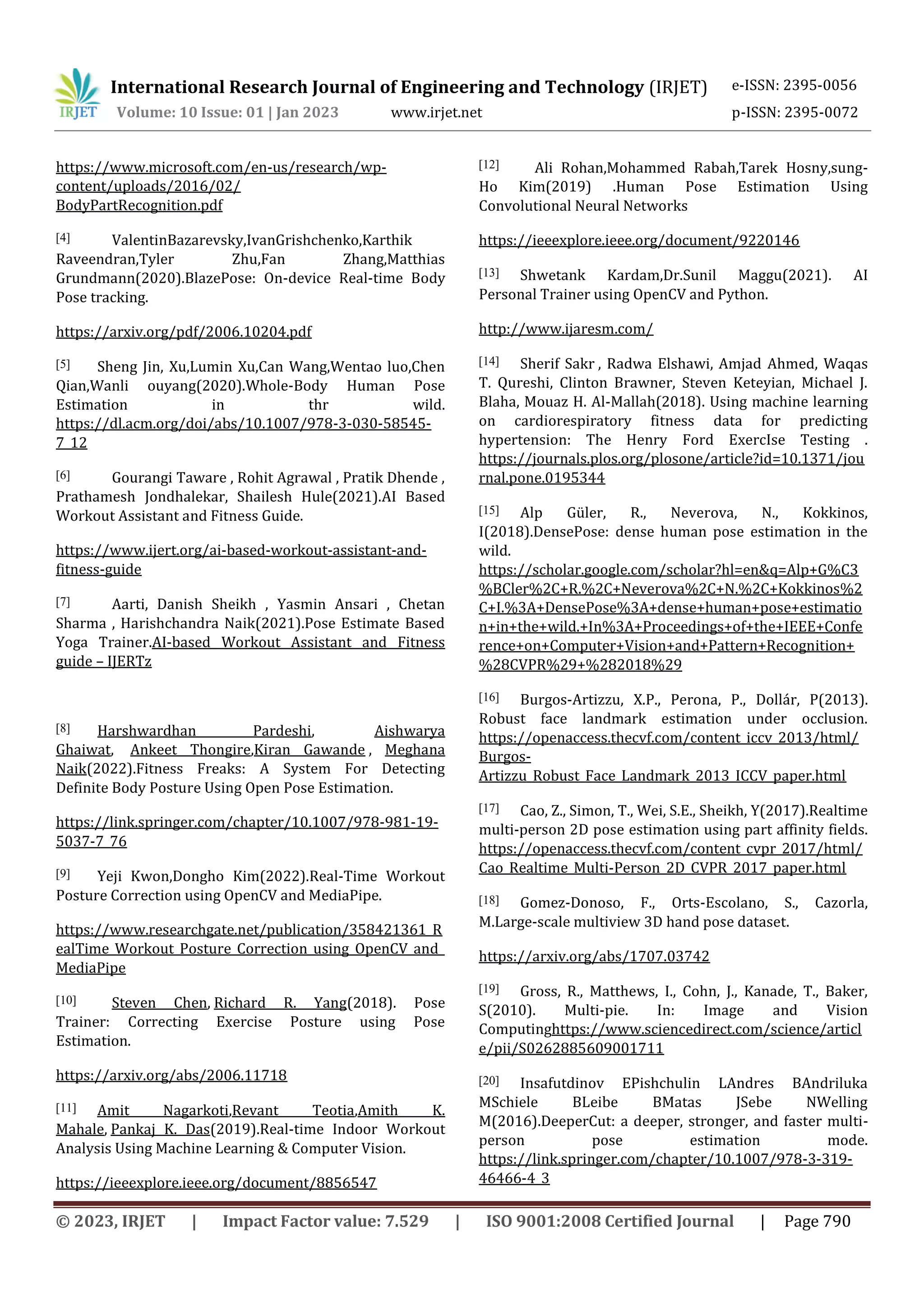International Research Journal of Engineering and Technology (IRJET) e-ISSN: 2395-0056
Volume: 10 Issue: 01 | Jan 2023 www.irjet.net p-ISSN: 2395-0072
© 2023, IRJET | Impact Factor value: 7.529 | ISO 9001:2008 Certified Journal | Page 790
https://www.microsoft.com/en-us/research/wp-
content/uploads/2016/02/
BodyPartRecognition.pdf
[4] ValentinBazarevsky,IvanGrishchenko,Karthik
Raveendran,Tyler Zhu,Fan Zhang,Matthias
Grundmann(2020).BlazePose: On-device Real-time Body
Pose tracking.
https://arxiv.org/pdf/2006.10204.pdf
[5] Sheng Jin, Xu,Lumin Xu,Can Wang,Wentao luo,Chen
Qian,Wanli ouyang(2020).Whole-Body Human Pose
Estimation in thr wild.
https://dl.acm.org/doi/abs/10.1007/978-3-030-58545-
7_12
[6] Gourangi Taware , Rohit Agrawal , Pratik Dhende ,
Prathamesh Jondhalekar, Shailesh Hule(2021).AI Based
Workout Assistant and Fitness Guide.
https://www.ijert.org/ai-based-workout-assistant-and-
fitness-guide
[7] Aarti, Danish Sheikh , Yasmin Ansari , Chetan
Sharma , Harishchandra Naik(2021).Pose Estimate Based
Yoga Trainer.AI-based Workout Assistant and Fitness
guide – IJERTz
[8] Harshwardhan Pardeshi, Aishwarya
Ghaiwat, Ankeet Thongire,Kiran Gawande , Meghana
Naik(2022).Fitness Freaks: A System For Detecting
Definite Body Posture Using Open Pose Estimation.
https://link.springer.com/chapter/10.1007/978-981-19-
5037-7_76
[9] Yeji Kwon,Dongho Kim(2022).Real-Time Workout
Posture Correction using OpenCV and MediaPipe.
https://www.researchgate.net/publication/358421361_R
ealTime_Workout_Posture_Correction_using_OpenCV_and_
MediaPipe
[10] Steven Chen, Richard R. Yang(2018). Pose
Trainer: Correcting Exercise Posture using Pose
Estimation.
https://arxiv.org/abs/2006.11718
[11] Amit Nagarkoti,Revant Teotia,Amith K.
Mahale, Pankaj K. Das(2019).Real-time Indoor Workout
Analysis Using Machine Learning & Computer Vision.
https://ieeexplore.ieee.org/document/8856547
[12] Ali Rohan,Mohammed Rabah,Tarek Hosny,sung-
Ho Kim(2019) .Human Pose Estimation Using
Convolutional Neural Networks
https://ieeexplore.ieee.org/document/9220146
[13] Shwetank Kardam,Dr.Sunil Maggu(2021). AI
Personal Trainer using OpenCV and Python.
http://www.ijaresm.com/
[14] Sherif Sakr , Radwa Elshawi, Amjad Ahmed, Waqas
T. Qureshi, Clinton Brawner, Steven Keteyian, Michael J.
Blaha, Mouaz H. Al-Mallah(2018). Using machine learning
on cardiorespiratory fitness data for predicting
hypertension: The Henry Ford ExercIse Testing .
https://journals.plos.org/plosone/article?id=10.1371/jou
rnal.pone.0195344
[15] Alp Güler, R., Neverova, N., Kokkinos,
I(2018).DensePose: dense human pose estimation in the
wild.
https://scholar.google.com/scholar?hl=en&q=Alp+G%C3
%BCler%2C+R.%2C+Neverova%2C+N.%2C+Kokkinos%2
C+I.%3A+DensePose%3A+dense+human+pose+estimatio
n+in+the+wild.+In%3A+Proceedings+of+the+IEEE+Confe
rence+on+Computer+Vision+and+Pattern+Recognition+
%28CVPR%29+%282018%29
[16] Burgos-Artizzu, X.P., Perona, P., Dollár, P(2013).
Robust face landmark estimation under occlusion.
https://openaccess.thecvf.com/content_iccv_2013/html/
Burgos-
Artizzu_Robust_Face_Landmark_2013_ICCV_paper.html
[17] Cao, Z., Simon, T., Wei, S.E., Sheikh, Y(2017).Realtime
multi-person 2D pose estimation using part affinity fields.
https://openaccess.thecvf.com/content_cvpr_2017/html/
Cao_Realtime_Multi-Person_2D_CVPR_2017_paper.html
[18] Gomez-Donoso, F., Orts-Escolano, S., Cazorla,
M.Large-scale multiview 3D hand pose dataset.
https://arxiv.org/abs/1707.03742
[19] Gross, R., Matthews, I., Cohn, J., Kanade, T., Baker,
S(2010). Multi-pie. In: Image and Vision
Computinghttps://www.sciencedirect.com/science/articl
e/pii/S0262885609001711
[20] Insafutdinov EPishchulin LAndres BAndriluka
MSchiele BLeibe BMatas JSebe NWelling
M(2016).DeeperCut: a deeper, stronger, and faster multi-
person pose estimation mode.
https://link.springer.com/chapter/10.1007/978-3-319-
46466-4_3
 