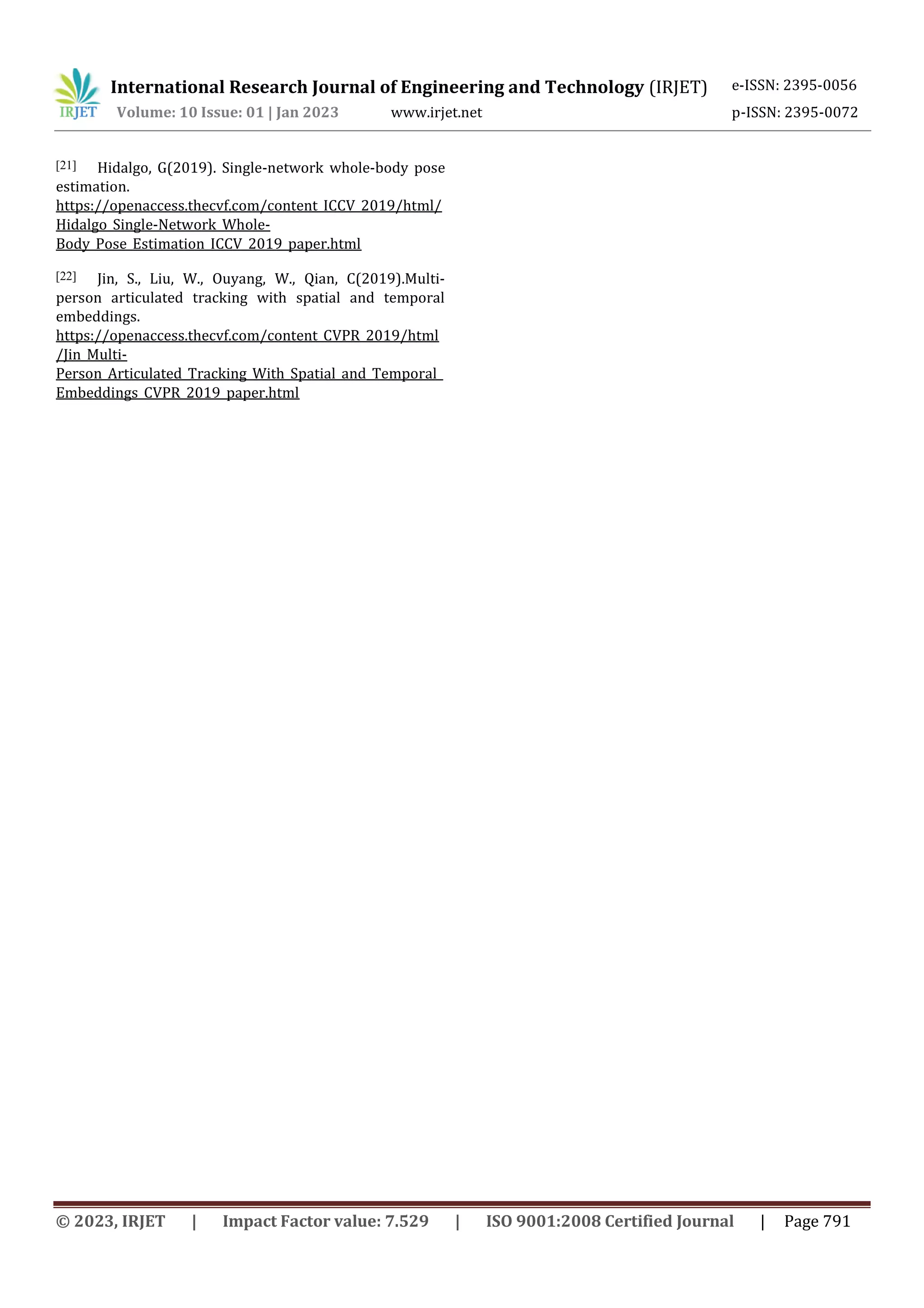 International Research Journal of Engineering and Technology (IRJET) e-ISSN: 2395-0056
Volume: 10 Issue: 01 | Jan 2023 www.irjet.net p-ISSN: 2395-0072
© 2023, IRJET | Impact Factor value: 7.529 | ISO 9001:2008 Certified Journal | Page 791
[21] Hidalgo, G(2019). Single-network whole-body pose
estimation.
https://openaccess.thecvf.com/content_ICCV_2019/html/
Hidalgo_Single-Network_Whole-
Body_Pose_Estimation_ICCV_2019_paper.html
[22] Jin, S., Liu, W., Ouyang, W., Qian, C(2019).Multi-
person articulated tracking with spatial and temporal
embeddings.
https://openaccess.thecvf.com/content_CVPR_2019/html
/Jin_Multi-
Person_Articulated_Tracking_With_Spatial_and_Temporal_
Embeddings_CVPR_2019_paper.html
 