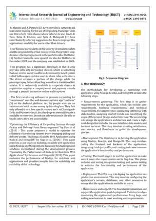 International Research Journal of Engineering and Technology (IRJET) e-ISSN: 2395-0056
Volume: 10 Issue: 11 | Nov 2023 www.irjet.net p-ISSN: 2395-0072
© 2023, IRJET | Impact Factor value: 8.226 | ISO 9001:2008 Certified Journal | Page 218
R. Manzini and A. Pareschi [2] have provided a system to aid
in decision-making for the use of carpooling. Passengers will
use this to help them choose which vehicles to use. Swati. R.
Tare, Neha B. Khalate, and Ajita A. Mahapadi [3] have
contributed by offering suggestions for how to improve this
application’s usability for users other than drivers.
They focused particularly on the security of female travelers
and the dependabilityofreal-timesystems.Thegreatestlong-
distance ridesharingnetworkintheworldiscalledBlaBlaCar.
[4]. Frédéric Mazzella came up with the idea for BlaBlaCar in
December 2003, and the company was established in 2006.
This program has a significant drawback in that it only
provides intra-city carpooling choices, which is something
that our service seekstoaddress.Acommunity-basedsystem
called Volkswagen enables users to share rides with others.
The driver receives a portion of the charge while the
passengers pay far less than they would for a traditional taxi
service. It is exclusively available to corporate clients as
registration requires a company email and payment is made
through a prepaid account or online wallet system
. The first car-sharing software to promote carpooling for
"vacationers" was the well-known taxi-hire app "taxifares"
[5] on the Android platform. i.e., for people who are on
vacation and wish to save money by traveling less. They first
only offered it on a few specific routes, such as Chandigarh-
Delhi and Mysore-Manali, buttheyhopetoeventuallymakeit
available to everyone. Do notuse abbreviations in the title or
heads unless they are unavoidable.
"Optimizing the Efficiency of Carpooling Systems through
Pickup and Delivery Point Re-arrangement" by Guo et al.
(2019) - This paper proposes a model to optimize the
efficiency of carpooling systems by re-arranging pickup and
delivery points. "Building a Scalable Web Application using
Node.js and MongoDB" by Hage et al. (2016) - This paper
presents a case study on building a scalable web application
usingNode.js and MongoDBanddiscussesthechallengesand
solutions encountered during the development process.
"Evaluating the Performance of Node.js for Real-time Web
Applications" by Neuman and Mugambi (2018) This paper
evaluates the performance of Node.js for real-time web
applications and provides insights into the scalability and
reliability of the technology.
Fig 1- Sequence Diagram
3. METHODOLOGY
The methodology for developing a carpooling web
applicationusingNode.js,React.js,andMongoDBincludesthe
following steps:
• Requirements gathering: The first step is to gather
requirements for the application, which can include user
requirements, business requirements, and technical
requirements. This step involves conducting interviewswith
stakeholders, analyzing market trends, and identifying the
scopeof the project.Designandarchitecture:Thesecondstep
is to design the application’s architecture and create a high-
level design that includes the user interface,datamodels,and
backend services. This step involves creating wireframes,
user stories, and flowcharts to guide the development
process.
• Development: The third step is to develop the application
using Node.js, React.js, and MongoDB. This step involves
coding the frontend and backend of the application,
integrating third-party APIs,andcreatingtestcasestoensure
the application’s functionality and performance.
• Testing: The fourth step is to test the application to make
sure it meets the requirements and is bug-free. This phase
includes unit testing, integration testing, and system testing
to validate the functionality and performance of the
application.
• Deployment: The fifth step is to deploy the application to a
production environment. This step involves configuring the
application’s servers, databases, and other resources to
ensure that the application is available to users.
• Maintenance and support:The final step is to maintain and
support the application post-deployment. This step involves
monitoring the application’s performance, fixing bugs, and
adding new features to meet evolving user requirements.
 