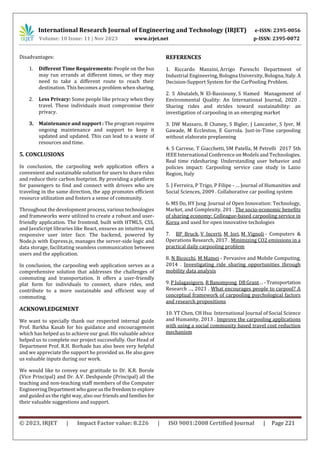 International Research Journal of Engineering and Technology (IRJET) e-ISSN: 2395-0056
Volume: 10 Issue: 11 | Nov 2023 www.irjet.net p-ISSN: 2395-0072
© 2023, IRJET | Impact Factor value: 8.226 | ISO 9001:2008 Certified Journal | Page 221
Disadvantages:
1. Different Time Requirements: People on the bus
may run errands at different times, or they may
need to take a different route to reach their
destination. This becomes a problem when sharing.
2. Less Privacy: Some people like privacy when they
travel. These individuals must compromise their
privacy.
3. Maintenance and support : The program requires
ongoing maintenance and support to keep it
updated and updated. This can lead to a waste of
resources and time.
5. CONCLUSIONS
In conclusion, the carpooling web application offers a
convenient and sustainable solution for users to share rides
and reduce their carbon footprint. By providing a platform
for passengers to find and connect with drivers who are
traveling in the same direction, the app promotes efficient
resource utilization and fosters a sense of community.
Throughout the development process, various technologies
and frameworks were utilized to create a robust and user-
friendly application. The frontend, built with HTML5, CSS,
and JavaScript libraries like React, ensures an intuitive and
responsive user inter face. The backend, powered by
Node.js with Express.js, manages the server-side logic and
data storage, facilitating seamless communication between
users and the application.
In conclusion, the carpooling web application serves as a
comprehensive solution that addresses the challenges of
commuting and transportation. It offers a user-friendly
plat form for individuals to connect, share rides, and
contribute to a more sustainable and efficient way of
commuting.
ACKNOWLEDGEMENT
We want to specially thank our respected internal guide
Prof. Barkha Kasab for his guidance and encouragement
which has helped us to achieve our goal. His valuable advice
helped us to complete our project successfully. Our Head of
Department Prof. R.H. Borhade has also been very helpful
and we appreciate the support he provided us. He also gave
us valuable inputs during our work.
We would like to convey our gratitude to Dr. K.R. Borole
(Vice Principal) and Dr. A.V. Deshpande (Principal) all the
teaching and non-teaching staff members of the Computer
Engineering Departmentwhogaveusthefreedomto explore
and guided us the right way, also our friends and families for
their valuable suggestions and support.
REFERENCES
1. Riccardo Manzini, Arrigo Pareschi Department of
Industrial Engineering, Bologna University, Bologna, Italy.A
Decision-Support System for the CarPooling Problem.
2. S Abutaleb, N El-Bassiouny, S Hamed Management of
Environmental Quality: An International Journal, 2020 .
Sharing rides and strides toward sustainability: an
investigation of carpooling in an emerging market
3. DW Massaro, B Chaney, S Bigler, J Lancaster, S Iyer, M
Gawade, M Eccleston, E Gurrola. Just-in-Time carpooling
without elaborate preplanning
4. S Carrese, T Giacchetti, SM Patella, M Petrelli 2017 5th
IEEE International Conference on Models and Technologies.
Real time ridesharing: Understanding user behavior and
policies impact: Carpooling service case study in Lazio
Region, Italy
5. J Ferreira, P Trigo, P Filipe - … Journal of Humanities and
Social Sciences, 2009 . Collaborative car pooling system
6. MS Do, HY Jung .Journal of Open Innovation: Technology,
Market, and Complexity, 201 . The socio-economic benefits
of sharing economy: Colleague-based carpooling service in
Korea and used for open innovative techologies
7. BP Bruck, V Incerti, M Iori, M Vignoli - Computers &
Operations Research, 2017 . Minimizing CO2 emissions in a
practical daily carpooling problem
8. N Bicocchi, M Mamei - Pervasive and Mobile Computing,
2014 . Investigating ride sharing opportunities through
mobility data analysis
9. P Julagasigorn, R Banomyong, DBGrant… -Transportation
Research …, 2021 . What encourages people to carpool? A
conceptual framework of carpooling psychological factors
and research propositions
10. YT Chen, CH Hsu International Journal of Social Science
and Humanity, 2013 . Improve the carpooling applications
with using a social community based travel cost reduction
mechanism
 