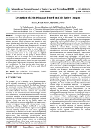 International Research Journal of Engineering and Technology (IRJET) e-ISSN: 2395-0056
Volume: 10 Issue: 11 | Nov 2023 www.irjet.net p-ISSN: 2395-0072
© 2023, IRJET | Impact Factor value: 8.226 | ISO 9001:2008 Certified Journal | Page 230
Detection of Skin Diseases based on Skin lesion images
Kiran1, Gurjit Kaur2, Priyanka Arora3
1M.Tech (Computer Science & Engineering), GNDEC Ludhiana, Punjab, India
2Assistant Professor, Dept. of Computer Science &Engineering, GNDEC Ludhiana, Punjab, India
2Assistant Professor, Dept. of Computer Science &Engineering, GNDEC Ludhiana, Punjab, India
---------------------------------------------------------------------***---------------------------------------------------------------------
Abstract - The largest organ of our human body is skin and
skin cancer is the most predominant type of cancer that
influences millions of people per annum. The survival rate of
patients decreases steeply if cancer is not detected in early
stages. However, early detection of cancer is a very strenuous
and costly process. The skin cancer dataset consists of types of
malignant skin cancer datasets. According to researchers in
earlier stages, it is hard to detect due to minute differences
compared to normal skin lesions. Therefore, the identification
of cancerous skin lesions in the early stages is a difficult
matter. In this process, we are going to discuss various
technologies that can be used for skin cancer detection and
classification and their results. The common approach for
early detection of skin lesions is dividedintofourstepstheyare
as follows: Data Collection, pre-processing, feature selection,
and classification. The deep learning algorithm is used to
identify skin cancer disease. It will help to easily identify
earlier stages of skin cancer.
Key Words: Data Collection, Pre-Processing, Feature
Selection, Classification, Deep Learning
1. INTRODUCTION
The incidence of cancer is on the rise in the contemporary
world, with each passing day[1]. A considerable portion of
the population is confronted with the challenge of cancer.
The treatments employed during this period are known for
their demanding nature. Cancer manifests in various stages,
and early detection provides a chance for a successful
recovery. As the ailment advances, the challenges become
more pronounced. The path of cancer treatment is notably
strenuous, involving a series of chemotherapy sessions,
potential surgical interventions, and subsequent radiation
therapy. Cancer can arise in any bodily region, and
differentiating between external and internal organ cancers
reveals varying cure rates, with external organ cancers
generally exhibiting a higher likelihood of successful
treatment in comparison to internal organ cancers [2]. This
research primarily centers on skin cancer, specifically
concentrating on the detection of skin cancer throughimage
analysis. The process encompassesseveral distinctphasesof
identification: Data collection, pre-processing, Model
selection, model training, model evaluation, fine tuning and
classification. A range of skin cancers can be identified,
encompassing brain, colon, lung, breast, uterus, cervical,
bladder, skin, liver, kidney, thyroid, and pancreatic cancer.
Nevertheless, this work places specific emphasis on
melanoma, a type of skin cancer. The procedure involves
multiple sequential stages:pre-processing,whereimagesare
prepared for analysis; which isolates relevant areas, feature
selection, identifying key characteristics; and classification;
categorizing images based on these features.Skincancer can
manifest in various forms, including squamous cell
carcinoma and basal cell carcinoma, Often requiring more
comprehensive treatment strategies. Regardless of the
specific cancer type, the disease stages play a pivotal role,
spanning from stage 1 to stage 4. Higher success rates in
recovery are typically observed in stages1to3,whilestage4
presents lower chances of healing. Melanoma,a distincttype
of skin cancer, poses notably high mortality risks and
contributes significantly to overall fatalities. The primary
objective is the precise identification and classification of
skin cancer, with a particular emphasis on melanoma. Skin
cancer, including melanoma, is frequently associated with
excessive sun exposure. Non-melanoma skin cancers
encompass basal cell carcinoma and squamous cell
carcinoma. The proposed approach encompasses a
comprehensive workflow covering all phases of cancer cell
identification, from initial processing to classification.
Incorporating textural features enhances the accuracy of
classification algorithms.Bycomparingdiverseclassification
algorithms, the most suitable one can be determined for
various stages of melanoma detection. The suggested
method showcases high accuracy using support vector
machines. However, potential improvements can be
achieved by introducing additional feature selection
methods and broadening the scope of considered features
beyond basic statistics like area, mean, standard deviation,
and variance. Future methodologies might involve
incorporating a more extensive array of features to enhance
the classification rate. Although melanoma is less prevalent,
its high fatality rate significantly contributes to skin cancer-
related deaths. Early detection during the initial stages is
pivotal for successful recovery, as delayed diagnosis
escalates the risk of metastasis. Conventional detection
methods involve manual examination by medical
professionals, such as dermoscopy.
 